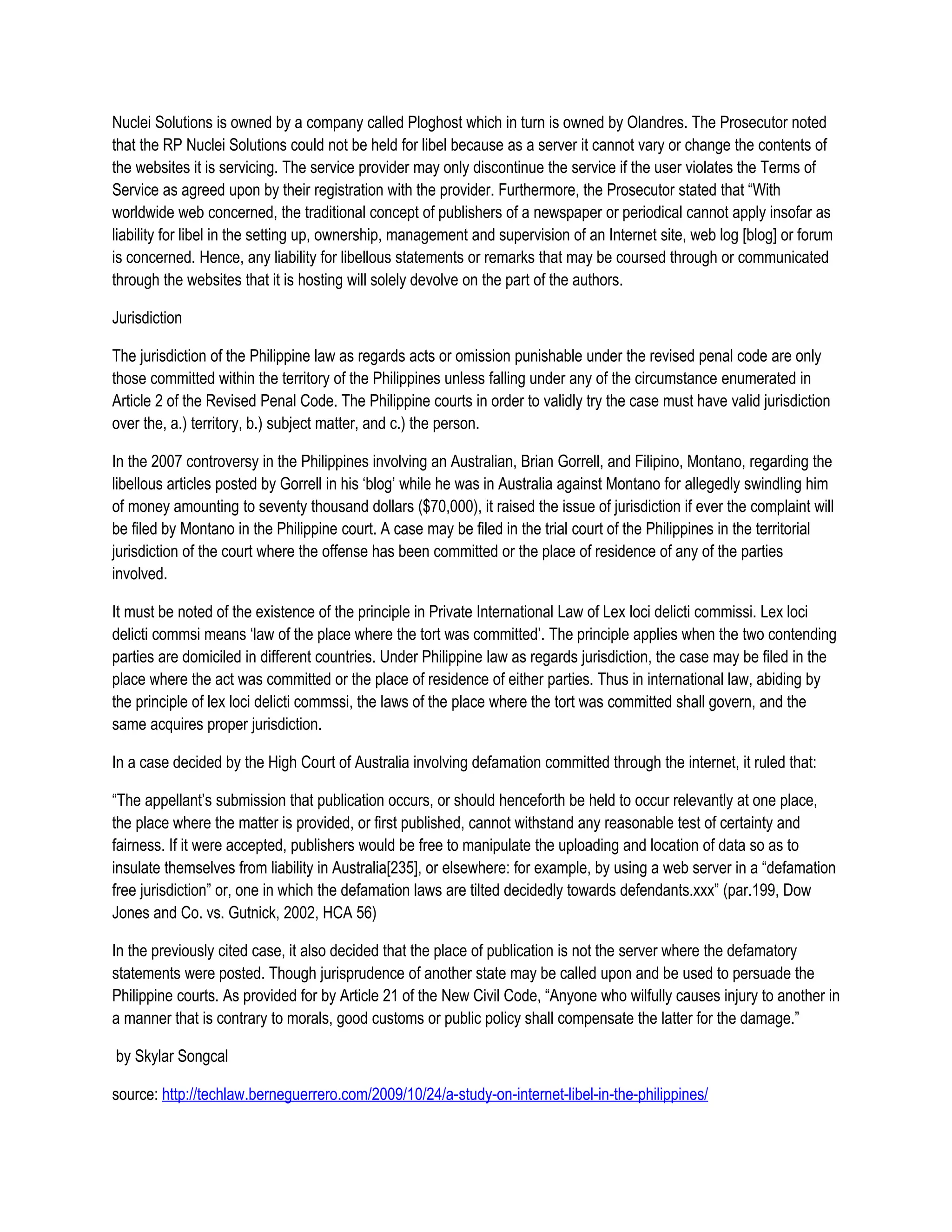 Nuclei Solutions is owned by a company called Ploghost which in turn is owned by Olandres. The Prosecutor noted
that the RP Nuclei Solutions could not be held for libel because as a server it cannot vary or change the contents of
the websites it is servicing. The service provider may only discontinue the service if the user violates the Terms of
Service as agreed upon by their registration with the provider. Furthermore, the Prosecutor stated that “With
worldwide web concerned, the traditional concept of publishers of a newspaper or periodical cannot apply insofar as
liability for libel in the setting up, ownership, management and supervision of an Internet site, web log [blog] or forum
is concerned. Hence, any liability for libellous statements or remarks that may be coursed through or communicated
through the websites that it is hosting will solely devolve on the part of the authors.

Jurisdiction

The jurisdiction of the Philippine law as regards acts or omission punishable under the revised penal code are only
those committed within the territory of the Philippines unless falling under any of the circumstance enumerated in
Article 2 of the Revised Penal Code. The Philippine courts in order to validly try the case must have valid jurisdiction
over the, a.) territory, b.) subject matter, and c.) the person.

In the 2007 controversy in the Philippines involving an Australian, Brian Gorrell, and Filipino, Montano, regarding the
libellous articles posted by Gorrell in his ‘blog’ while he was in Australia against Montano for allegedly swindling him
of money amounting to seventy thousand dollars ($70,000), it raised the issue of jurisdiction if ever the complaint will
be filed by Montano in the Philippine court. A case may be filed in the trial court of the Philippines in the territorial
jurisdiction of the court where the offense has been committed or the place of residence of any of the parties
involved.

It must be noted of the existence of the principle in Private International Law of Lex loci delicti commissi. Lex loci
delicti commsi means ‘law of the place where the tort was committed’. The principle applies when the two contending
parties are domiciled in different countries. Under Philippine law as regards jurisdiction, the case may be filed in the
place where the act was committed or the place of residence of either parties. Thus in international law, abiding by
the principle of lex loci delicti commssi, the laws of the place where the tort was committed shall govern, and the
same acquires proper jurisdiction.

In a case decided by the High Court of Australia involving defamation committed through the internet, it ruled that:

“The appellant’s submission that publication occurs, or should henceforth be held to occur relevantly at one place,
the place where the matter is provided, or first published, cannot withstand any reasonable test of certainty and
fairness. If it were accepted, publishers would be free to manipulate the uploading and location of data so as to
insulate themselves from liability in Australia[235], or elsewhere: for example, by using a web server in a “defamation
free jurisdiction” or, one in which the defamation laws are tilted decidedly towards defendants.xxx” (par.199, Dow
Jones and Co. vs. Gutnick, 2002, HCA 56)

In the previously cited case, it also decided that the place of publication is not the server where the defamatory
statements were posted. Though jurisprudence of another state may be called upon and be used to persuade the
Philippine courts. As provided for by Article 21 of the New Civil Code, “Anyone who wilfully causes injury to another in
a manner that is contrary to morals, good customs or public policy shall compensate the latter for the damage.”

by Skylar Songcal

source: http://techlaw.berneguerrero.com/2009/10/24/a-study-on-internet-libel-in-the-philippines/
 