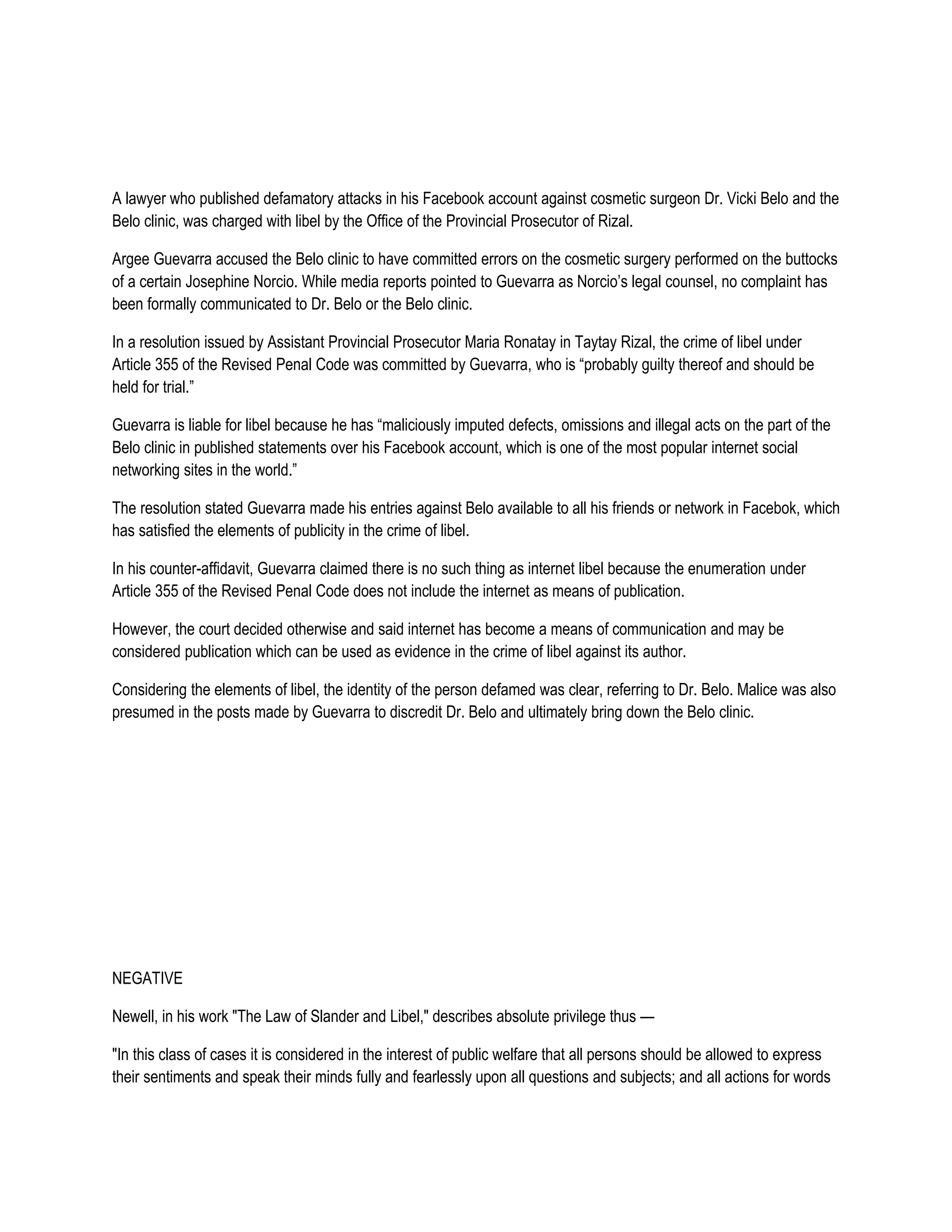 A lawyer who published defamatory attacks in his Facebook account against cosmetic surgeon Dr. Vicki Belo and the
Belo clinic, was charged with libel by the Office of the Provincial Prosecutor of Rizal.

Argee Guevarra accused the Belo clinic to have committed errors on the cosmetic surgery performed on the buttocks
of a certain Josephine Norcio. While media reports pointed to Guevarra as Norcio’s legal counsel, no complaint has
been formally communicated to Dr. Belo or the Belo clinic.

In a resolution issued by Assistant Provincial Prosecutor Maria Ronatay in Taytay Rizal, the crime of libel under
Article 355 of the Revised Penal Code was committed by Guevarra, who is “probably guilty thereof and should be
held for trial.”

Guevarra is liable for libel because he has “maliciously imputed defects, omissions and illegal acts on the part of the
Belo clinic in published statements over his Facebook account, which is one of the most popular internet social
networking sites in the world.”

The resolution stated Guevarra made his entries against Belo available to all his friends or network in Facebok, which
has satisfied the elements of publicity in the crime of libel.

In his counter-affidavit, Guevarra claimed there is no such thing as internet libel because the enumeration under
Article 355 of the Revised Penal Code does not include the internet as means of publication.

However, the court decided otherwise and said internet has become a means of communication and may be
considered publication which can be used as evidence in the crime of libel against its author.

Considering the elements of libel, the identity of the person defamed was clear, referring to Dr. Belo. Malice was also
presumed in the posts made by Guevarra to discredit Dr. Belo and ultimately bring down the Belo clinic.




NEGATIVE

Newell, in his work "The Law of Slander and Libel," describes absolute privilege thus —

"In this class of cases it is considered in the interest of public welfare that all persons should be allowed to express
their sentiments and speak their minds fully and fearlessly upon all questions and subjects; and all actions for words
 