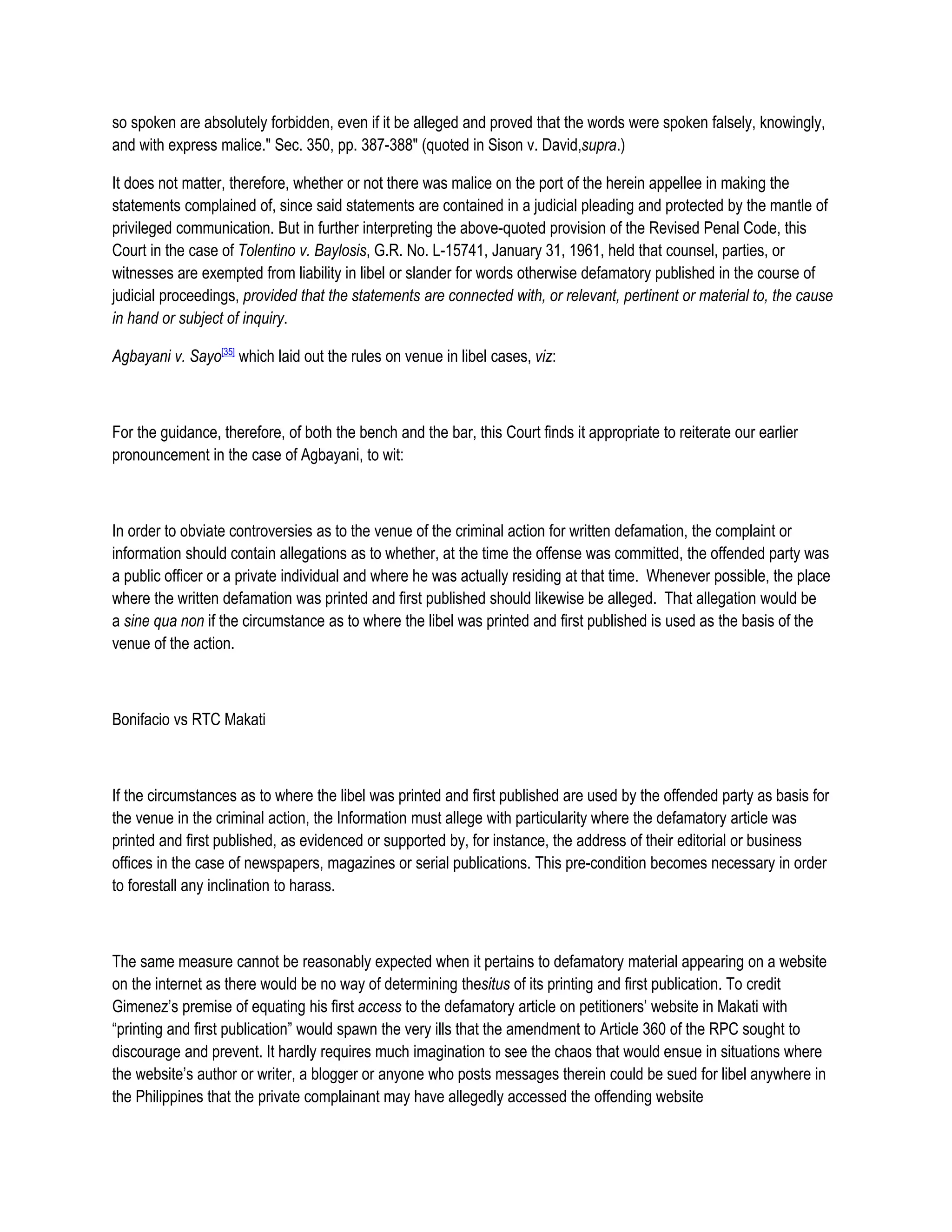 so spoken are absolutely forbidden, even if it be alleged and proved that the words were spoken falsely, knowingly,
and with express malice." Sec. 350, pp. 387-388" (quoted in Sison v. David,supra.)

It does not matter, therefore, whether or not there was malice on the port of the herein appellee in making the
statements complained of, since said statements are contained in a judicial pleading and protected by the mantle of
privileged communication. But in further interpreting the above-quoted provision of the Revised Penal Code, this
Court in the case of Tolentino v. Baylosis, G.R. No. L-15741, January 31, 1961, held that counsel, parties, or
witnesses are exempted from liability in libel or slander for words otherwise defamatory published in the course of
judicial proceedings, provided that the statements are connected with, or relevant, pertinent or material to, the cause
in hand or subject of inquiry.

Agbayani v. Sayo[35] which laid out the rules on venue in libel cases, viz:



For the guidance, therefore, of both the bench and the bar, this Court finds it appropriate to reiterate our earlier
pronouncement in the case of Agbayani, to wit:



In order to obviate controversies as to the venue of the criminal action for written defamation, the complaint or
information should contain allegations as to whether, at the time the offense was committed, the offended party was
a public officer or a private individual and where he was actually residing at that time. Whenever possible, the place
where the written defamation was printed and first published should likewise be alleged. That allegation would be
a sine qua non if the circumstance as to where the libel was printed and first published is used as the basis of the
venue of the action.



Bonifacio vs RTC Makati



If the circumstances as to where the libel was printed and first published are used by the offended party as basis for
the venue in the criminal action, the Information must allege with particularity where the defamatory article was
printed and first published, as evidenced or supported by, for instance, the address of their editorial or business
offices in the case of newspapers, magazines or serial publications. This pre-condition becomes necessary in order
to forestall any inclination to harass.



The same measure cannot be reasonably expected when it pertains to defamatory material appearing on a website
on the internet as there would be no way of determining thesitus of its printing and first publication. To credit
Gimenez’s premise of equating his first access to the defamatory article on petitioners’ website in Makati with
“printing and first publication” would spawn the very ills that the amendment to Article 360 of the RPC sought to
discourage and prevent. It hardly requires much imagination to see the chaos that would ensue in situations where
the website’s author or writer, a blogger or anyone who posts messages therein could be sued for libel anywhere in
the Philippines that the private complainant may have allegedly accessed the offending website
 