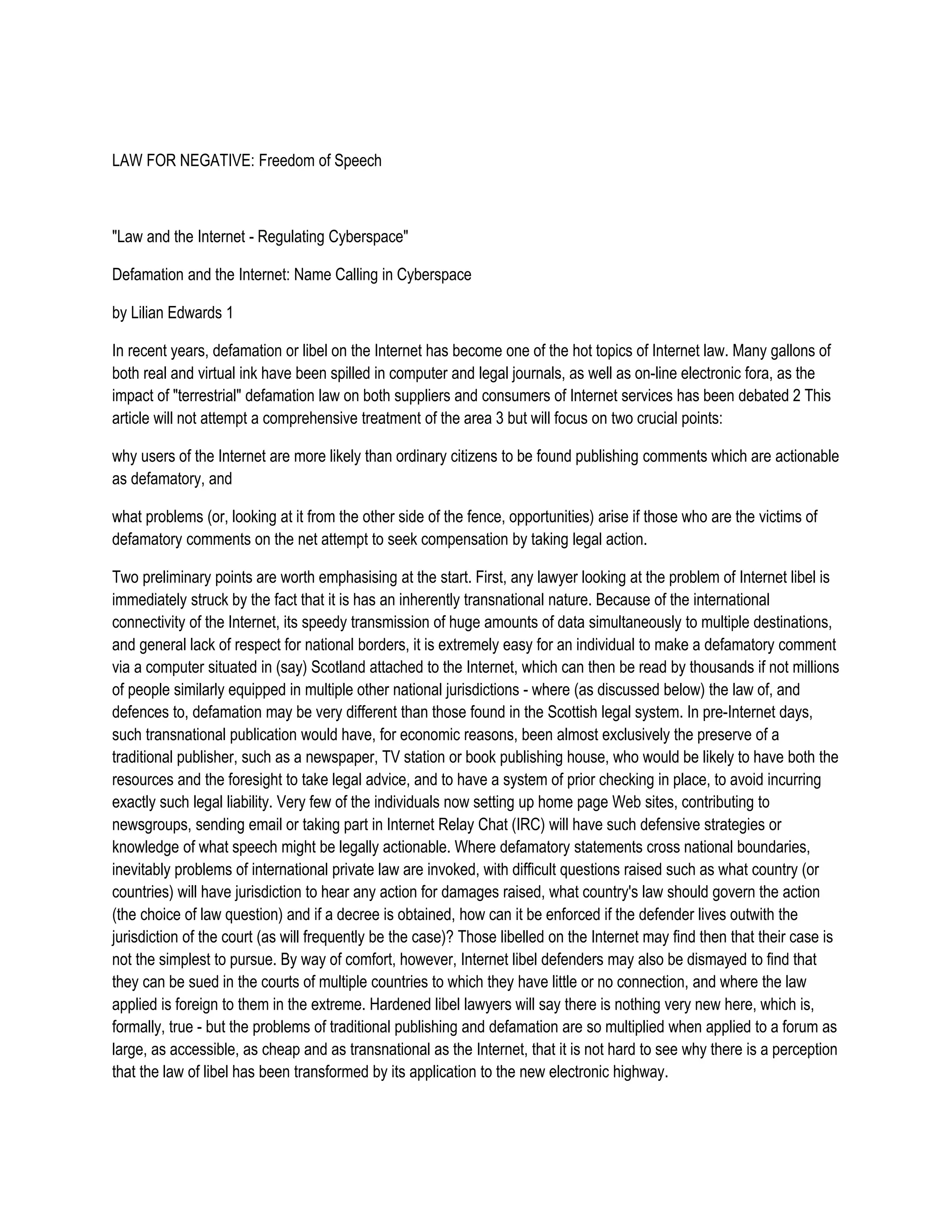 LAW FOR NEGATIVE: Freedom of Speech



"Law and the Internet - Regulating Cyberspace"

Defamation and the Internet: Name Calling in Cyberspace

by Lilian Edwards 1

In recent years, defamation or libel on the Internet has become one of the hot topics of Internet law. Many gallons of
both real and virtual ink have been spilled in computer and legal journals, as well as on-line electronic fora, as the
impact of "terrestrial" defamation law on both suppliers and consumers of Internet services has been debated 2 This
article will not attempt a comprehensive treatment of the area 3 but will focus on two crucial points:

why users of the Internet are more likely than ordinary citizens to be found publishing comments which are actionable
as defamatory, and

what problems (or, looking at it from the other side of the fence, opportunities) arise if those who are the victims of
defamatory comments on the net attempt to seek compensation by taking legal action.

Two preliminary points are worth emphasising at the start. First, any lawyer looking at the problem of Internet libel is
immediately struck by the fact that it is has an inherently transnational nature. Because of the international
connectivity of the Internet, its speedy transmission of huge amounts of data simultaneously to multiple destinations,
and general lack of respect for national borders, it is extremely easy for an individual to make a defamatory comment
via a computer situated in (say) Scotland attached to the Internet, which can then be read by thousands if not millions
of people similarly equipped in multiple other national jurisdictions - where (as discussed below) the law of, and
defences to, defamation may be very different than those found in the Scottish legal system. In pre-Internet days,
such transnational publication would have, for economic reasons, been almost exclusively the preserve of a
traditional publisher, such as a newspaper, TV station or book publishing house, who would be likely to have both the
resources and the foresight to take legal advice, and to have a system of prior checking in place, to avoid incurring
exactly such legal liability. Very few of the individuals now setting up home page Web sites, contributing to
newsgroups, sending email or taking part in Internet Relay Chat (IRC) will have such defensive strategies or
knowledge of what speech might be legally actionable. Where defamatory statements cross national boundaries,
inevitably problems of international private law are invoked, with difficult questions raised such as what country (or
countries) will have jurisdiction to hear any action for damages raised, what country's law should govern the action
(the choice of law question) and if a decree is obtained, how can it be enforced if the defender lives outwith the
jurisdiction of the court (as will frequently be the case)? Those libelled on the Internet may find then that their case is
not the simplest to pursue. By way of comfort, however, Internet libel defenders may also be dismayed to find that
they can be sued in the courts of multiple countries to which they have little or no connection, and where the law
applied is foreign to them in the extreme. Hardened libel lawyers will say there is nothing very new here, which is,
formally, true - but the problems of traditional publishing and defamation are so multiplied when applied to a forum as
large, as accessible, as cheap and as transnational as the Internet, that it is not hard to see why there is a perception
that the law of libel has been transformed by its application to the new electronic highway.
 