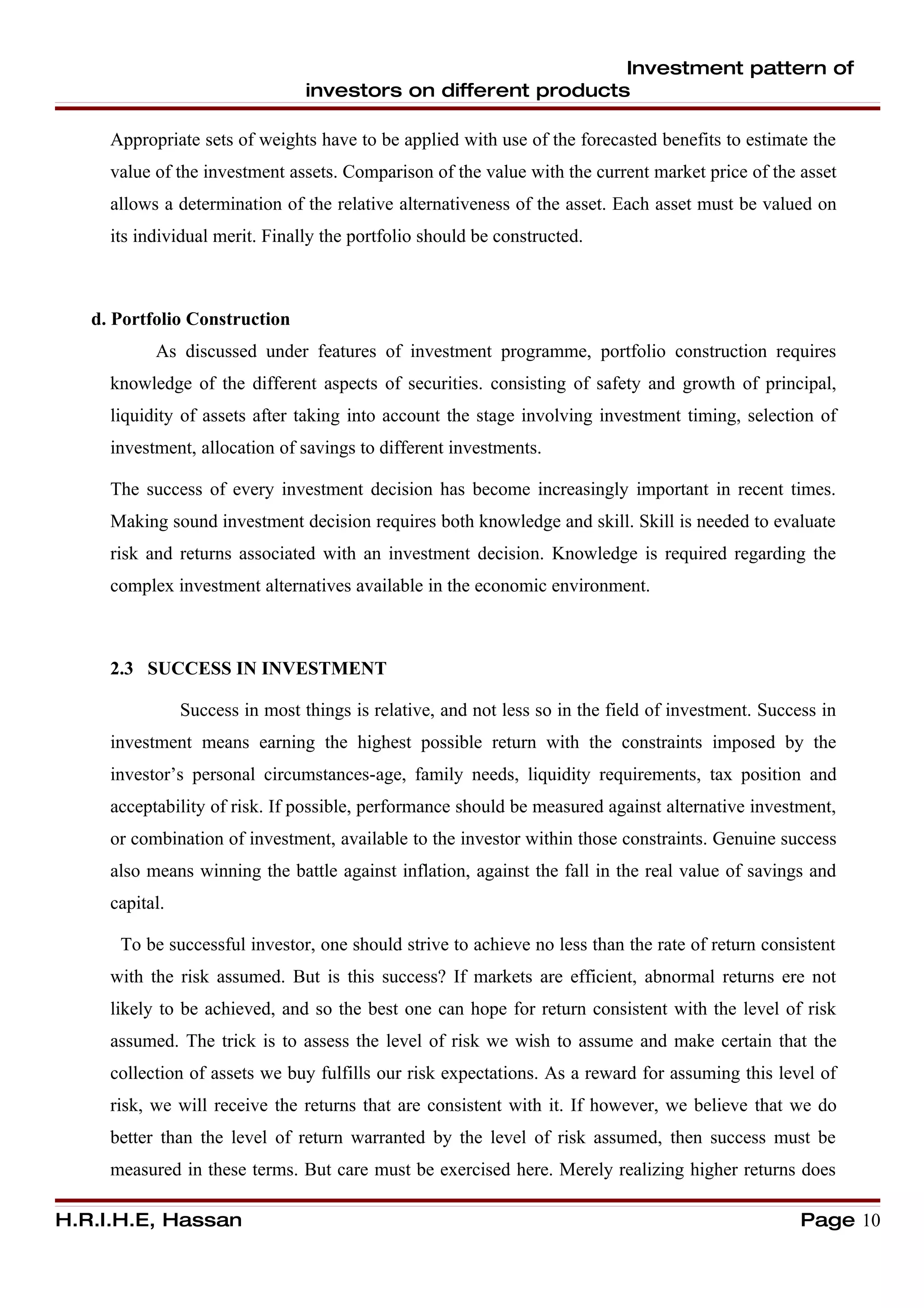 Investment pattern of
                                 investors on different products

     Appropriate sets of weights have to be applied with use of the forecasted benefits to estimate the
     value of the investment assets. Comparison of the value with the current market price of the asset
     allows a determination of the relative alternativeness of the asset. Each asset must be valued on
     its individual merit. Finally the portfolio should be constructed.



   d. Portfolio Construction
           As discussed under features of investment programme, portfolio construction requires
     knowledge of the different aspects of securities. consisting of safety and growth of principal,
     liquidity of assets after taking into account the stage involving investment timing, selection of
     investment, allocation of savings to different investments.

     The success of every investment decision has become increasingly important in recent times.
     Making sound investment decision requires both knowledge and skill. Skill is needed to evaluate
     risk and returns associated with an investment decision. Knowledge is required regarding the
     complex investment alternatives available in the economic environment.



     2.3 SUCCESS IN INVESTMENT

                Success in most things is relative, and not less so in the field of investment. Success in
     investment means earning the highest possible return with the constraints imposed by the
     investor’s personal circumstances-age, family needs, liquidity requirements, tax position and
     acceptability of risk. If possible, performance should be measured against alternative investment,
     or combination of investment, available to the investor within those constraints. Genuine success
     also means winning the battle against inflation, against the fall in the real value of savings and
     capital.

      To be successful investor, one should strive to achieve no less than the rate of return consistent
     with the risk assumed. But is this success? If markets are efficient, abnormal returns ere not
     likely to be achieved, and so the best one can hope for return consistent with the level of risk
     assumed. The trick is to assess the level of risk we wish to assume and make certain that the
     collection of assets we buy fulfills our risk expectations. As a reward for assuming this level of
     risk, we will receive the returns that are consistent with it. If however, we believe that we do
     better than the level of return warranted by the level of risk assumed, then success must be
     measured in these terms. But care must be exercised here. Merely realizing higher returns does

H.R.I.H.E, Hassan                                                                                    Page 10
 