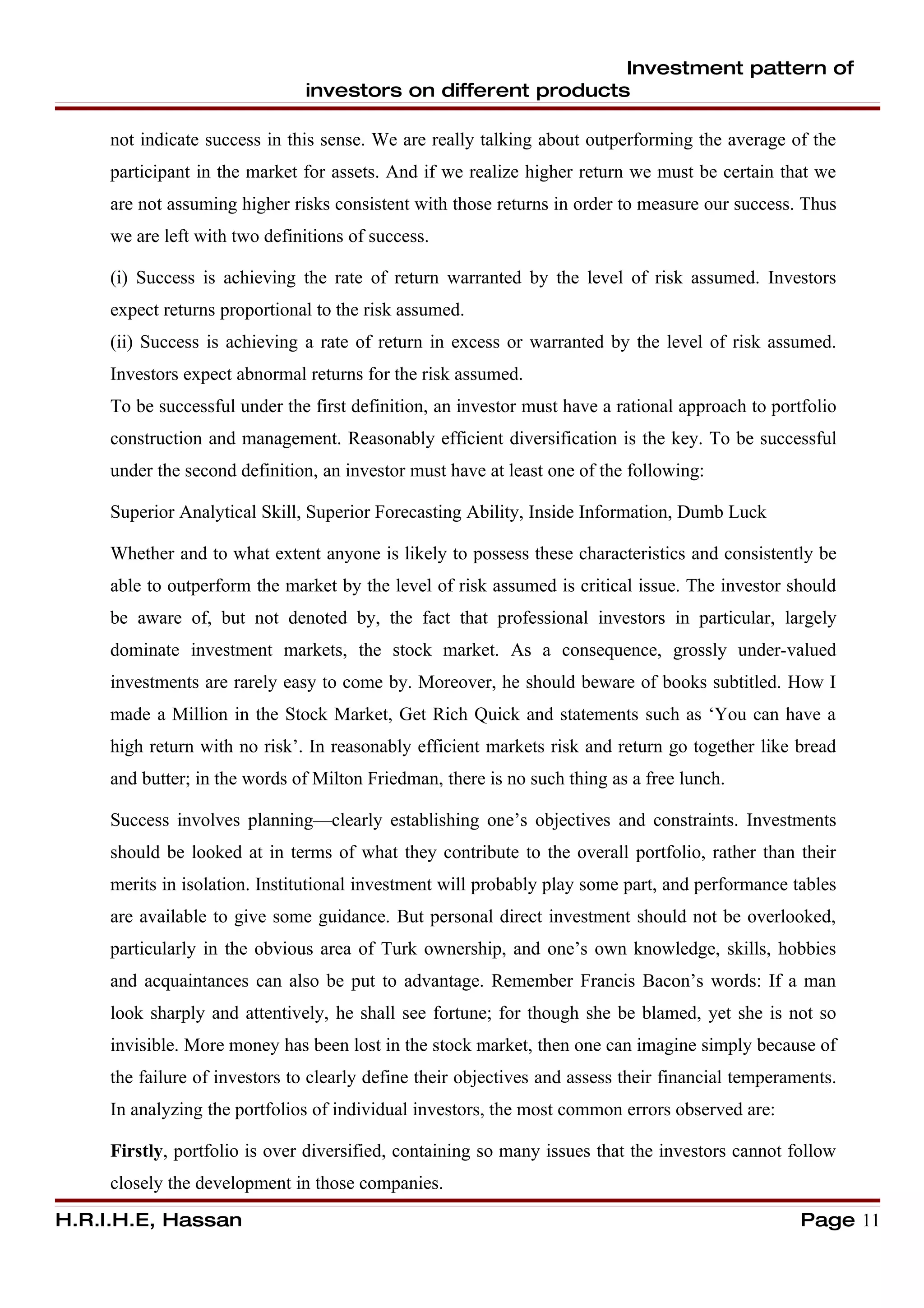 Investment pattern of
                               investors on different products

     not indicate success in this sense. We are really talking about outperforming the average of the
     participant in the market for assets. And if we realize higher return we must be certain that we
     are not assuming higher risks consistent with those returns in order to measure our success. Thus
     we are left with two definitions of success.

     (i) Success is achieving the rate of return warranted by the level of risk assumed. Investors
     expect returns proportional to the risk assumed.
     (ii) Success is achieving a rate of return in excess or warranted by the level of risk assumed.
     Investors expect abnormal returns for the risk assumed.
     To be successful under the first definition, an investor must have a rational approach to portfolio
     construction and management. Reasonably efficient diversification is the key. To be successful
     under the second definition, an investor must have at least one of the following:

     Superior Analytical Skill, Superior Forecasting Ability, Inside Information, Dumb Luck

     Whether and to what extent anyone is likely to possess these characteristics and consistently be
     able to outperform the market by the level of risk assumed is critical issue. The investor should
     be aware of, but not denoted by, the fact that professional investors in particular, largely
     dominate investment markets, the stock market. As a consequence, grossly under-valued
     investments are rarely easy to come by. Moreover, he should beware of books subtitled. How I
     made a Million in the Stock Market, Get Rich Quick and statements such as ‘You can have a
     high return with no risk’. In reasonably efficient markets risk and return go together like bread
     and butter; in the words of Milton Friedman, there is no such thing as a free lunch.

     Success involves planning—clearly establishing one’s objectives and constraints. Investments
     should be looked at in terms of what they contribute to the overall portfolio, rather than their
     merits in isolation. Institutional investment will probably play some part, and performance tables
     are available to give some guidance. But personal direct investment should not be overlooked,
     particularly in the obvious area of Turk ownership, and one’s own knowledge, skills, hobbies
     and acquaintances can also be put to advantage. Remember Francis Bacon’s words: If a man
     look sharply and attentively, he shall see fortune; for though she be blamed, yet she is not so
     invisible. More money has been lost in the stock market, then one can imagine simply because of
     the failure of investors to clearly define their objectives and assess their financial temperaments.
     In analyzing the portfolios of individual investors, the most common errors observed are:

     Firstly, portfolio is over diversified, containing so many issues that the investors cannot follow
     closely the development in those companies.

H.R.I.H.E, Hassan                                                                                   Page 11
 