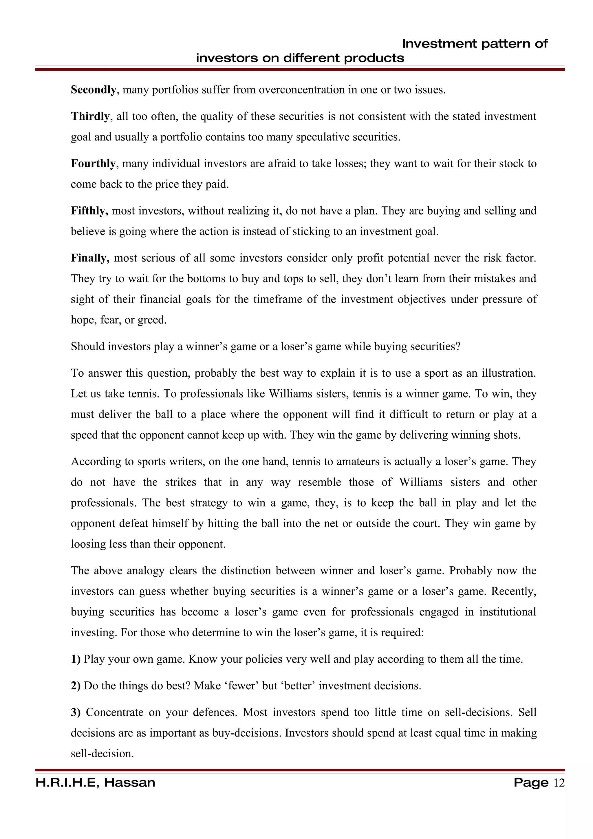 Investment pattern of
                               investors on different products

     Secondly, many portfolios suffer from overconcentration in one or two issues.

     Thirdly, all too often, the quality of these securities is not consistent with the stated investment
     goal and usually a portfolio contains too many speculative securities.

     Fourthly, many individual investors are afraid to take losses; they want to wait for their stock to
     come back to the price they paid.

     Fifthly, most investors, without realizing it, do not have a plan. They are buying and selling and
     believe is going where the action is instead of sticking to an investment goal.

     Finally, most serious of all some investors consider only profit potential never the risk factor.
     They try to wait for the bottoms to buy and tops to sell, they don’t learn from their mistakes and
     sight of their financial goals for the timeframe of the investment objectives under pressure of
     hope, fear, or greed.

     Should investors play a winner’s game or a loser’s game while buying securities?

     To answer this question, probably the best way to explain it is to use a sport as an illustration.
     Let us take tennis. To professionals like Williams sisters, tennis is a winner game. To win, they
     must deliver the ball to a place where the opponent will find it difficult to return or play at a
     speed that the opponent cannot keep up with. They win the game by delivering winning shots.

     According to sports writers, on the one hand, tennis to amateurs is actually a loser’s game. They
     do not have the strikes that in any way resemble those of Williams sisters and other
     professionals. The best strategy to win a game, they, is to keep the ball in play and let the
     opponent defeat himself by hitting the ball into the net or outside the court. They win game by
     loosing less than their opponent.

     The above analogy clears the distinction between winner and loser’s game. Probably now the
     investors can guess whether buying securities is a winner’s game or a loser’s game. Recently,
     buying securities has become a loser’s game even for professionals engaged in institutional
     investing. For those who determine to win the loser’s game, it is required:

     1) Play your own game. Know your policies very well and play according to them all the time.

     2) Do the things do best? Make ‘fewer’ but ‘better’ investment decisions.

     3) Concentrate on your defences. Most investors spend too little time on sell-decisions. Sell
     decisions are as important as buy-decisions. Investors should spend at least equal time in making
     sell-decision.

H.R.I.H.E, Hassan                                                                                   Page 12
 