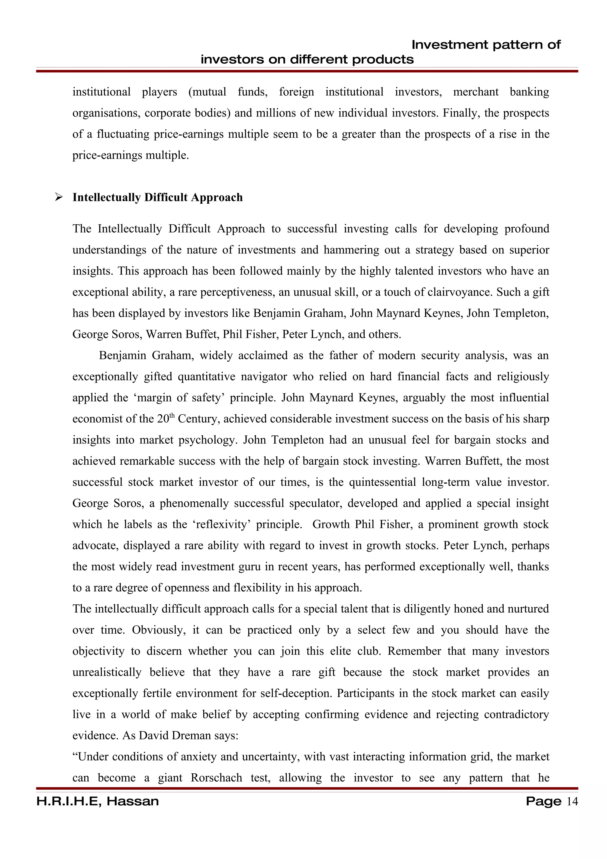 Investment pattern of
                                investors on different products

     institutional players (mutual funds, foreign institutional investors, merchant banking
     organisations, corporate bodies) and millions of new individual investors. Finally, the prospects
     of a fluctuating price-earnings multiple seem to be a greater than the prospects of a rise in the
     price-earnings multiple.


   Intellectually Difficult Approach

     The Intellectually Difficult Approach to successful investing calls for developing profound
     understandings of the nature of investments and hammering out a strategy based on superior
     insights. This approach has been followed mainly by the highly talented investors who have an
     exceptional ability, a rare perceptiveness, an unusual skill, or a touch of clairvoyance. Such a gift
     has been displayed by investors like Benjamin Graham, John Maynard Keynes, John Templeton,
     George Soros, Warren Buffet, Phil Fisher, Peter Lynch, and others.
          Benjamin Graham, widely acclaimed as the father of modern security analysis, was an
     exceptionally gifted quantitative navigator who relied on hard financial facts and religiously
     applied the ‘margin of safety’ principle. John Maynard Keynes, arguably the most influential
     economist of the 20th Century, achieved considerable investment success on the basis of his sharp
     insights into market psychology. John Templeton had an unusual feel for bargain stocks and
     achieved remarkable success with the help of bargain stock investing. Warren Buffett, the most
     successful stock market investor of our times, is the quintessential long-term value investor.
     George Soros, a phenomenally successful speculator, developed and applied a special insight
     which he labels as the ‘reflexivity’ principle. Growth Phil Fisher, a prominent growth stock
     advocate, displayed a rare ability with regard to invest in growth stocks. Peter Lynch, perhaps
     the most widely read investment guru in recent years, has performed exceptionally well, thanks
     to a rare degree of openness and flexibility in his approach.
     The intellectually difficult approach calls for a special talent that is diligently honed and nurtured
     over time. Obviously, it can be practiced only by a select few and you should have the
     objectivity to discern whether you can join this elite club. Remember that many investors
     unrealistically believe that they have a rare gift because the stock market provides an
     exceptionally fertile environment for self-deception. Participants in the stock market can easily
     live in a world of make belief by accepting confirming evidence and rejecting contradictory
     evidence. As David Dreman says:
     “Under conditions of anxiety and uncertainty, with vast interacting information grid, the market
     can become a giant Rorschach test, allowing the investor to see any pattern that he
H.R.I.H.E, Hassan                                                                                     Page 14
 