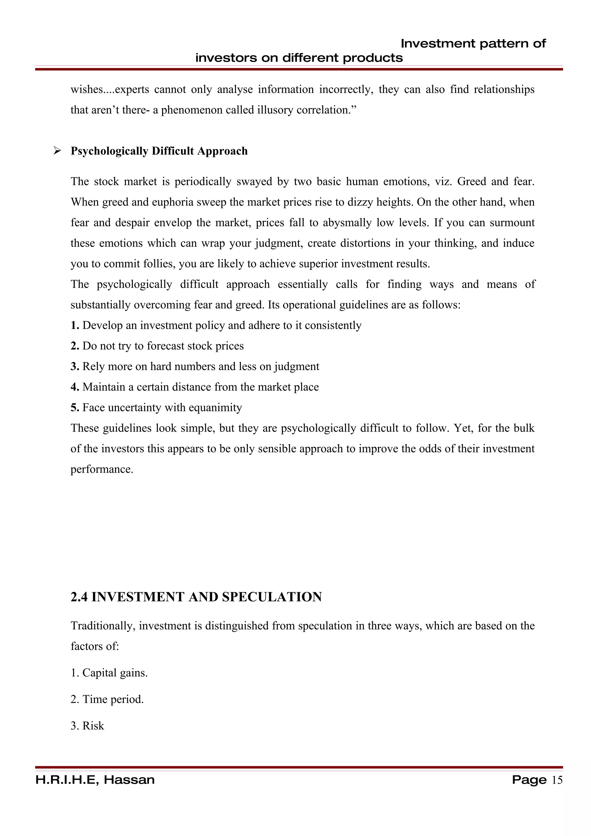 Investment pattern of
                                investors on different products

     wishes....experts cannot only analyse information incorrectly, they can also find relationships
     that aren’t there- a phenomenon called illusory correlation.”


   Psychologically Difficult Approach

     The stock market is periodically swayed by two basic human emotions, viz. Greed and fear.
     When greed and euphoria sweep the market prices rise to dizzy heights. On the other hand, when
     fear and despair envelop the market, prices fall to abysmally low levels. If you can surmount
     these emotions which can wrap your judgment, create distortions in your thinking, and induce
     you to commit follies, you are likely to achieve superior investment results.
     The psychologically difficult approach essentially calls for finding ways and means of
     substantially overcoming fear and greed. Its operational guidelines are as follows:
     1. Develop an investment policy and adhere to it consistently
     2. Do not try to forecast stock prices
     3. Rely more on hard numbers and less on judgment
     4. Maintain a certain distance from the market place
     5. Face uncertainty with equanimity
     These guidelines look simple, but they are psychologically difficult to follow. Yet, for the bulk
     of the investors this appears to be only sensible approach to improve the odds of their investment
     performance.




     2.4 INVESTMENT AND SPECULATION

     Traditionally, investment is distinguished from speculation in three ways, which are based on the
     factors of:

     1. Capital gains.

     2. Time period.

     3. Risk



H.R.I.H.E, Hassan                                                                                 Page 15
 