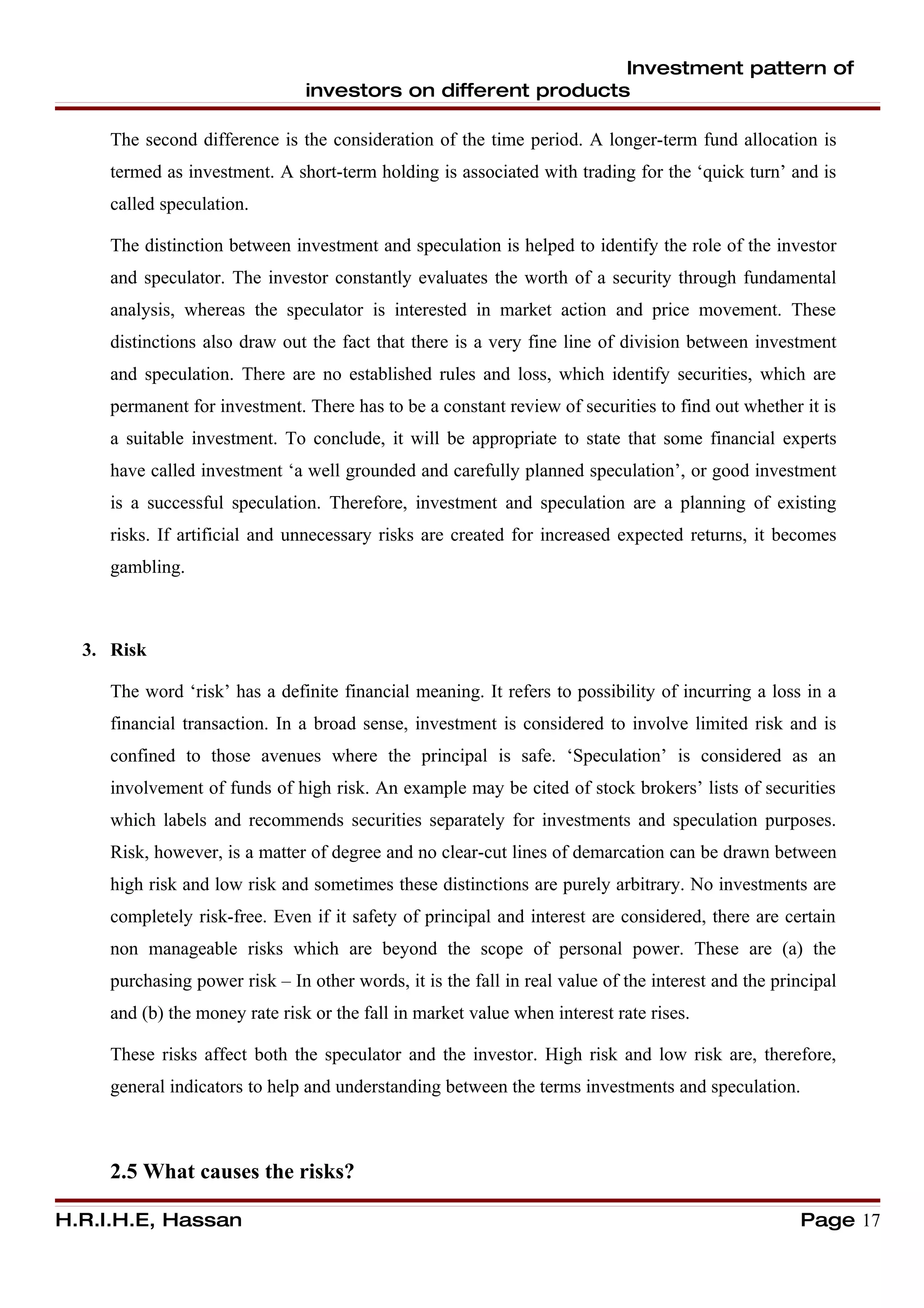 Investment pattern of
                                investors on different products

     The second difference is the consideration of the time period. A longer-term fund allocation is
     termed as investment. A short-term holding is associated with trading for the ‘quick turn’ and is
     called speculation.

     The distinction between investment and speculation is helped to identify the role of the investor
     and speculator. The investor constantly evaluates the worth of a security through fundamental
     analysis, whereas the speculator is interested in market action and price movement. These
     distinctions also draw out the fact that there is a very fine line of division between investment
     and speculation. There are no established rules and loss, which identify securities, which are
     permanent for investment. There has to be a constant review of securities to find out whether it is
     a suitable investment. To conclude, it will be appropriate to state that some financial experts
     have called investment ‘a well grounded and carefully planned speculation’, or good investment
     is a successful speculation. Therefore, investment and speculation are a planning of existing
     risks. If artificial and unnecessary risks are created for increased expected returns, it becomes
     gambling.



  3. Risk

     The word ‘risk’ has a definite financial meaning. It refers to possibility of incurring a loss in a
     financial transaction. In a broad sense, investment is considered to involve limited risk and is
     confined to those avenues where the principal is safe. ‘Speculation’ is considered as an
     involvement of funds of high risk. An example may be cited of stock brokers’ lists of securities
     which labels and recommends securities separately for investments and speculation purposes.
     Risk, however, is a matter of degree and no clear-cut lines of demarcation can be drawn between
     high risk and low risk and sometimes these distinctions are purely arbitrary. No investments are
     completely risk-free. Even if it safety of principal and interest are considered, there are certain
     non manageable risks which are beyond the scope of personal power. These are (a) the
     purchasing power risk – In other words, it is the fall in real value of the interest and the principal
     and (b) the money rate risk or the fall in market value when interest rate rises.

     These risks affect both the speculator and the investor. High risk and low risk are, therefore,
     general indicators to help and understanding between the terms investments and speculation.



     2.5 What causes the risks?

H.R.I.H.E, Hassan                                                                                    Page 17
 