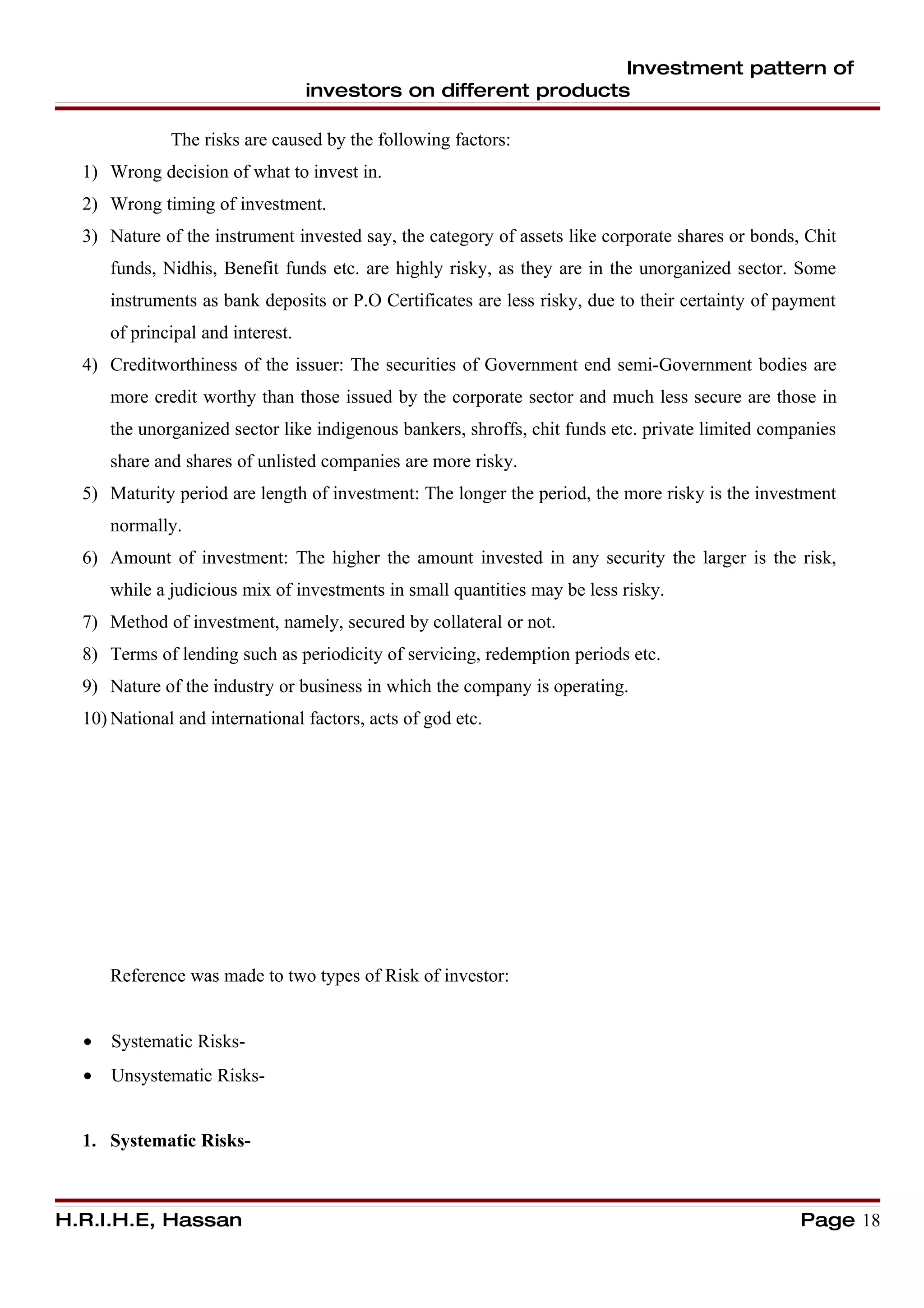 Investment pattern of
                                   investors on different products

              The risks are caused by the following factors:
  1) Wrong decision of what to invest in.
  2) Wrong timing of investment.
  3) Nature of the instrument invested say, the category of assets like corporate shares or bonds, Chit
      funds, Nidhis, Benefit funds etc. are highly risky, as they are in the unorganized sector. Some
      instruments as bank deposits or P.O Certificates are less risky, due to their certainty of payment
      of principal and interest.
  4) Creditworthiness of the issuer: The securities of Government end semi-Government bodies are
      more credit worthy than those issued by the corporate sector and much less secure are those in
      the unorganized sector like indigenous bankers, shroffs, chit funds etc. private limited companies
      share and shares of unlisted companies are more risky.
  5) Maturity period are length of investment: The longer the period, the more risky is the investment
      normally.
  6) Amount of investment: The higher the amount invested in any security the larger is the risk,
      while a judicious mix of investments in small quantities may be less risky.
  7) Method of investment, namely, secured by collateral or not.
  8) Terms of lending such as periodicity of servicing, redemption periods etc.
  9) Nature of the industry or business in which the company is operating.
  10) National and international factors, acts of god etc.




      Reference was made to two types of Risk of investor:


  •   Systematic Risks-
  •   Unsystematic Risks-


  1. Systematic Risks-



H.R.I.H.E, Hassan                                                                                  Page 18
 