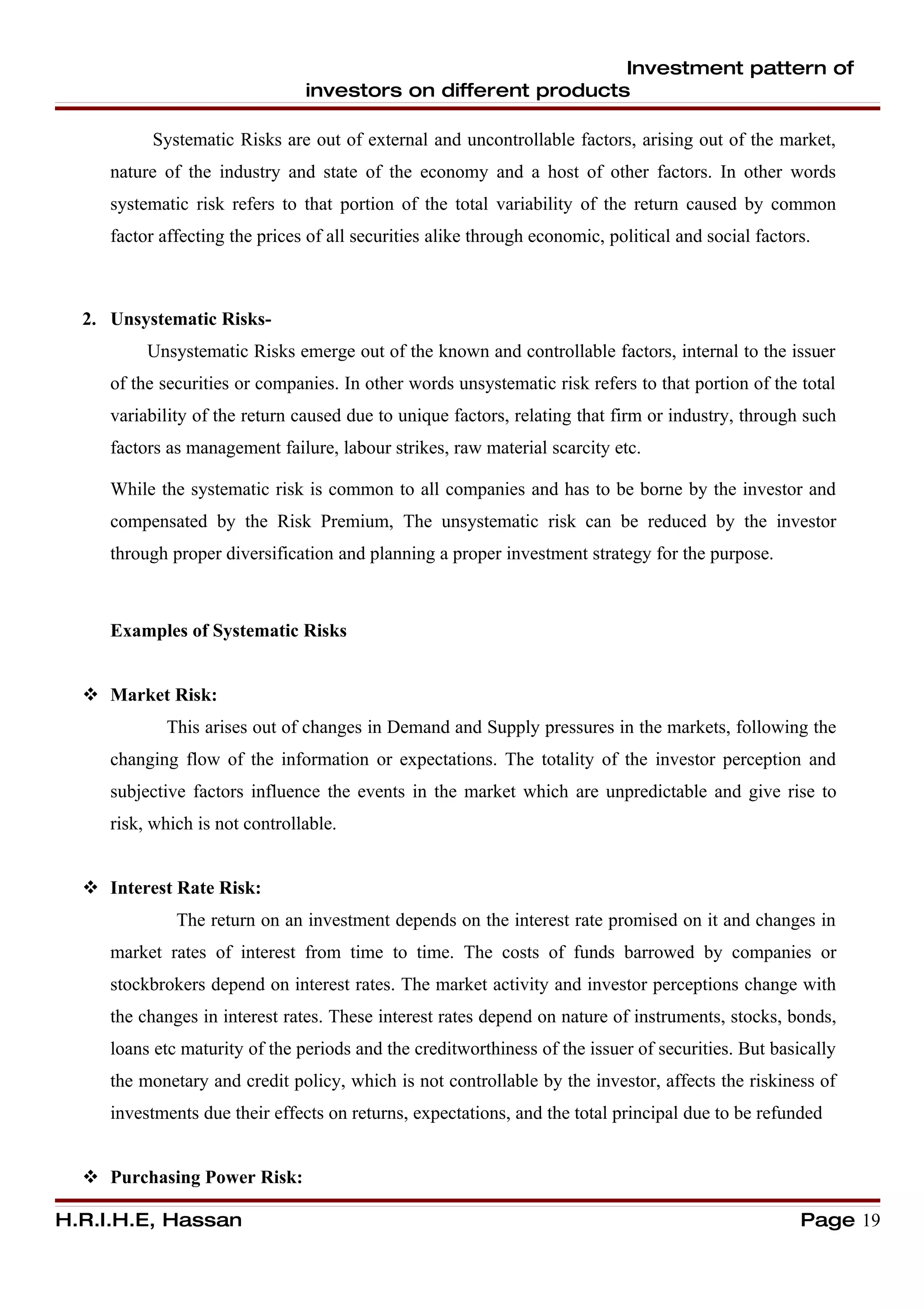 Investment pattern of
                                investors on different products

          Systematic Risks are out of external and uncontrollable factors, arising out of the market,
     nature of the industry and state of the economy and a host of other factors. In other words
     systematic risk refers to that portion of the total variability of the return caused by common
     factor affecting the prices of all securities alike through economic, political and social factors.



  2. Unsystematic Risks-
          Unsystematic Risks emerge out of the known and controllable factors, internal to the issuer
     of the securities or companies. In other words unsystematic risk refers to that portion of the total
     variability of the return caused due to unique factors, relating that firm or industry, through such
     factors as management failure, labour strikes, raw material scarcity etc.

     While the systematic risk is common to all companies and has to be borne by the investor and
     compensated by the Risk Premium, The unsystematic risk can be reduced by the investor
     through proper diversification and planning a proper investment strategy for the purpose.



     Examples of Systematic Risks


   Market Risk:
            This arises out of changes in Demand and Supply pressures in the markets, following the
     changing flow of the information or expectations. The totality of the investor perception and
     subjective factors influence the events in the market which are unpredictable and give rise to
     risk, which is not controllable.


   Interest Rate Risk:
              The return on an investment depends on the interest rate promised on it and changes in
     market rates of interest from time to time. The costs of funds barrowed by companies or
     stockbrokers depend on interest rates. The market activity and investor perceptions change with
     the changes in interest rates. These interest rates depend on nature of instruments, stocks, bonds,
     loans etc maturity of the periods and the creditworthiness of the issuer of securities. But basically
     the monetary and credit policy, which is not controllable by the investor, affects the riskiness of
     investments due their effects on returns, expectations, and the total principal due to be refunded


   Purchasing Power Risk:

H.R.I.H.E, Hassan                                                                                     Page 19
 