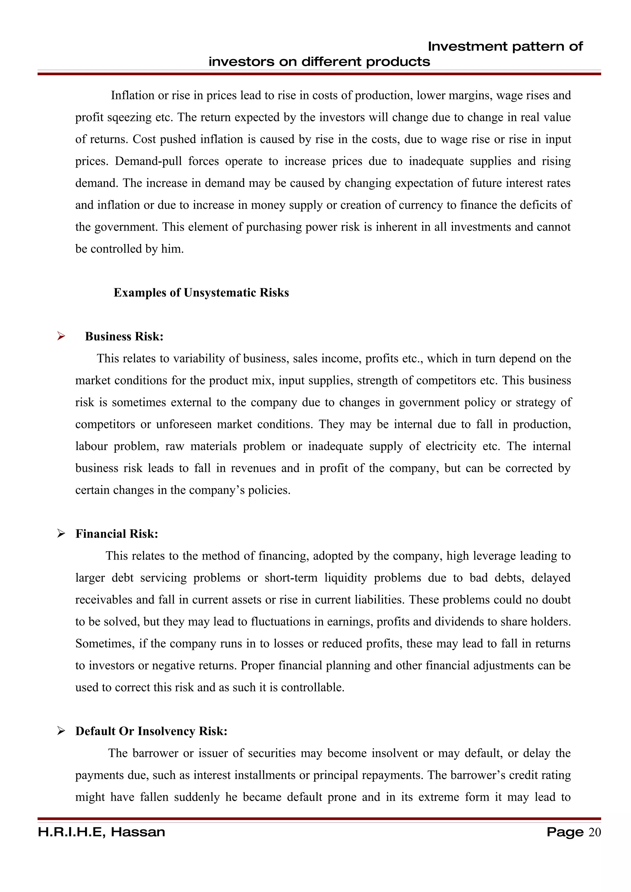 Investment pattern of
                                  investors on different products

             Inflation or rise in prices lead to rise in costs of production, lower margins, wage rises and
      profit sqeezing etc. The return expected by the investors will change due to change in real value
      of returns. Cost pushed inflation is caused by rise in the costs, due to wage rise or rise in input
      prices. Demand-pull forces operate to increase prices due to inadequate supplies and rising
      demand. The increase in demand may be caused by changing expectation of future interest rates
      and inflation or due to increase in money supply or creation of currency to finance the deficits of
      the government. This element of purchasing power risk is inherent in all investments and cannot
      be controlled by him.


              Examples of Unsystematic Risks


       Business Risk:
          This relates to variability of business, sales income, profits etc., which in turn depend on the
      market conditions for the product mix, input supplies, strength of competitors etc. This business
      risk is sometimes external to the company due to changes in government policy or strategy of
      competitors or unforeseen market conditions. They may be internal due to fall in production,
      labour problem, raw materials problem or inadequate supply of electricity etc. The internal
      business risk leads to fall in revenues and in profit of the company, but can be corrected by
      certain changes in the company’s policies.


   Financial Risk:
            This relates to the method of financing, adopted by the company, high leverage leading to
      larger debt servicing problems or short-term liquidity problems due to bad debts, delayed
      receivables and fall in current assets or rise in current liabilities. These problems could no doubt
      to be solved, but they may lead to fluctuations in earnings, profits and dividends to share holders.
      Sometimes, if the company runs in to losses or reduced profits, these may lead to fall in returns
      to investors or negative returns. Proper financial planning and other financial adjustments can be
      used to correct this risk and as such it is controllable.


   Default Or Insolvency Risk:
            The barrower or issuer of securities may become insolvent or may default, or delay the
      payments due, such as interest installments or principal repayments. The barrower’s credit rating
      might have fallen suddenly he became default prone and in its extreme form it may lead to

H.R.I.H.E, Hassan                                                                                     Page 20
 