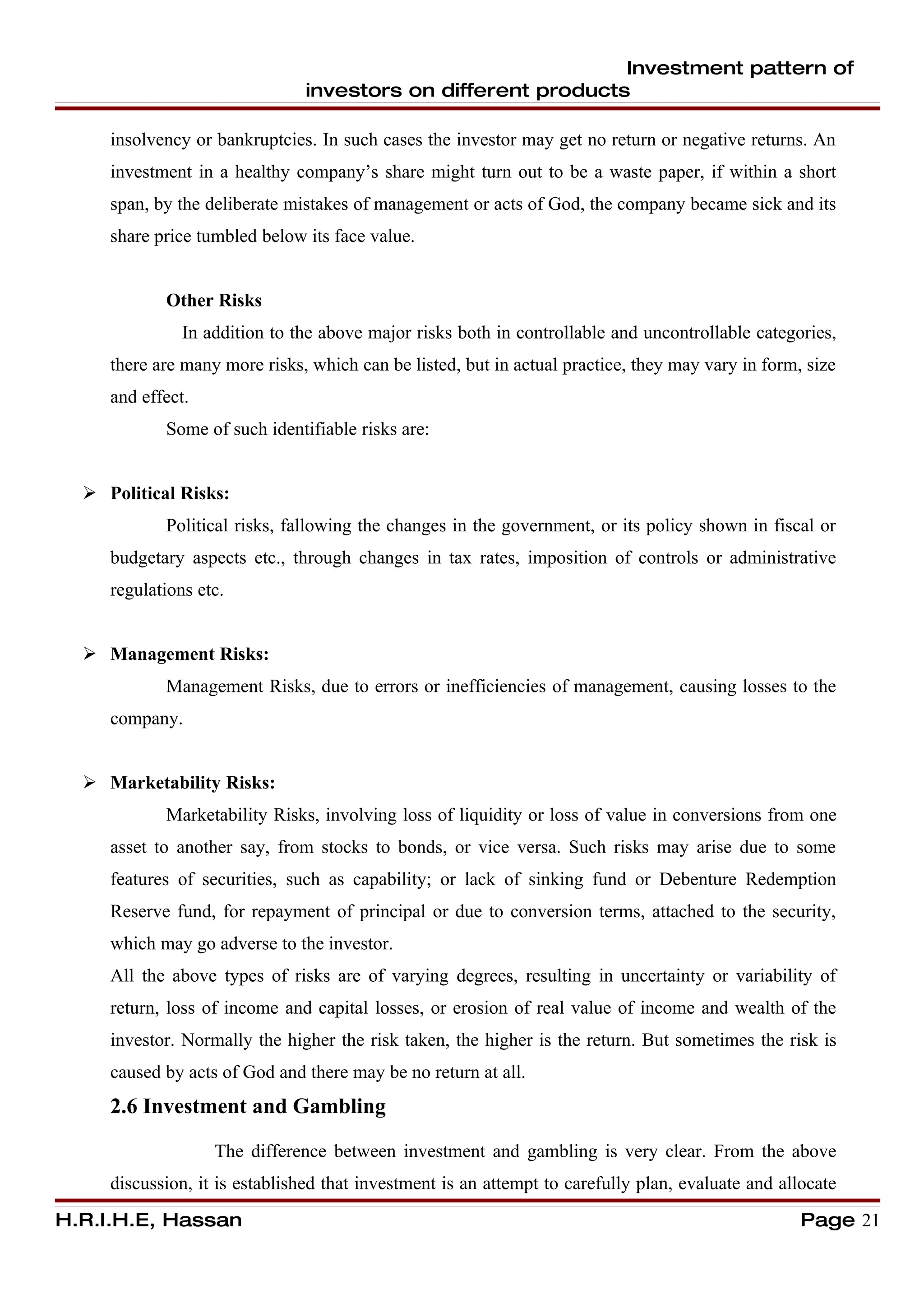 Investment pattern of
                               investors on different products

     insolvency or bankruptcies. In such cases the investor may get no return or negative returns. An
     investment in a healthy company’s share might turn out to be a waste paper, if within a short
     span, by the deliberate mistakes of management or acts of God, the company became sick and its
     share price tumbled below its face value.


            Other Risks
               In addition to the above major risks both in controllable and uncontrollable categories,
     there are many more risks, which can be listed, but in actual practice, they may vary in form, size
     and effect.
            Some of such identifiable risks are:


   Political Risks:
            Political risks, fallowing the changes in the government, or its policy shown in fiscal or
     budgetary aspects etc., through changes in tax rates, imposition of controls or administrative
     regulations etc.


   Management Risks:
            Management Risks, due to errors or inefficiencies of management, causing losses to the
     company.


   Marketability Risks:
            Marketability Risks, involving loss of liquidity or loss of value in conversions from one
     asset to another say, from stocks to bonds, or vice versa. Such risks may arise due to some
     features of securities, such as capability; or lack of sinking fund or Debenture Redemption
     Reserve fund, for repayment of principal or due to conversion terms, attached to the security,
     which may go adverse to the investor.
     All the above types of risks are of varying degrees, resulting in uncertainty or variability of
     return, loss of income and capital losses, or erosion of real value of income and wealth of the
     investor. Normally the higher the risk taken, the higher is the return. But sometimes the risk is
     caused by acts of God and there may be no return at all.
     2.6 Investment and Gambling

                   The difference between investment and gambling is very clear. From the above
     discussion, it is established that investment is an attempt to carefully plan, evaluate and allocate
H.R.I.H.E, Hassan                                                                                   Page 21
 