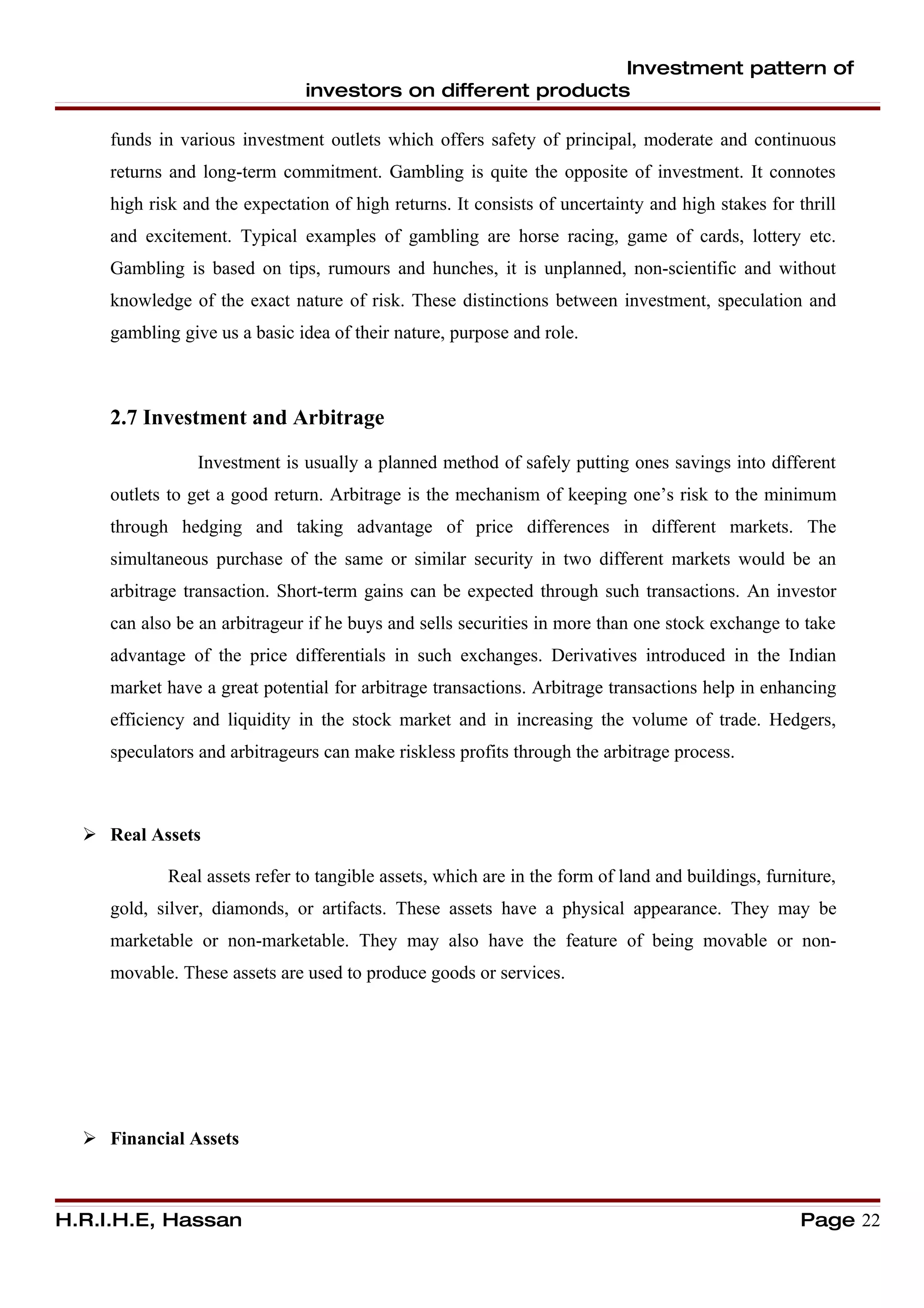 Investment pattern of
                               investors on different products

     funds in various investment outlets which offers safety of principal, moderate and continuous
     returns and long-term commitment. Gambling is quite the opposite of investment. It connotes
     high risk and the expectation of high returns. It consists of uncertainty and high stakes for thrill
     and excitement. Typical examples of gambling are horse racing, game of cards, lottery etc.
     Gambling is based on tips, rumours and hunches, it is unplanned, non-scientific and without
     knowledge of the exact nature of risk. These distinctions between investment, speculation and
     gambling give us a basic idea of their nature, purpose and role.



     2.7 Investment and Arbitrage

                 Investment is usually a planned method of safely putting ones savings into different
     outlets to get a good return. Arbitrage is the mechanism of keeping one’s risk to the minimum
     through hedging and taking advantage of price differences in different markets. The
     simultaneous purchase of the same or similar security in two different markets would be an
     arbitrage transaction. Short-term gains can be expected through such transactions. An investor
     can also be an arbitrageur if he buys and sells securities in more than one stock exchange to take
     advantage of the price differentials in such exchanges. Derivatives introduced in the Indian
     market have a great potential for arbitrage transactions. Arbitrage transactions help in enhancing
     efficiency and liquidity in the stock market and in increasing the volume of trade. Hedgers,
     speculators and arbitrageurs can make riskless profits through the arbitrage process.



   Real Assets

            Real assets refer to tangible assets, which are in the form of land and buildings, furniture,
     gold, silver, diamonds, or artifacts. These assets have a physical appearance. They may be
     marketable or non-marketable. They may also have the feature of being movable or non-
     movable. These assets are used to produce goods or services.




   Financial Assets



H.R.I.H.E, Hassan                                                                                   Page 22
 