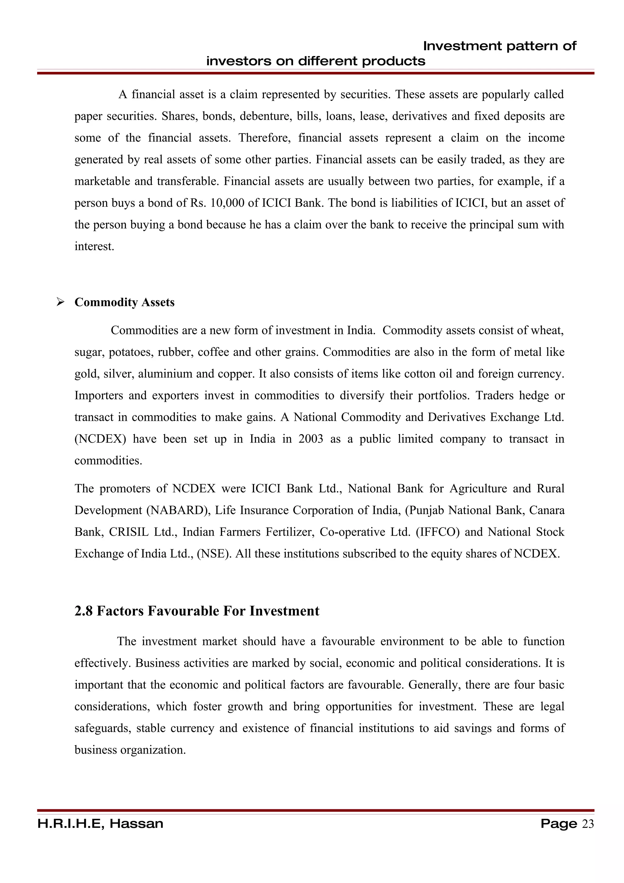 Investment pattern of
                                  investors on different products

                 A financial asset is a claim represented by securities. These assets are popularly called
     paper securities. Shares, bonds, debenture, bills, loans, lease, derivatives and fixed deposits are
     some of the financial assets. Therefore, financial assets represent a claim on the income
     generated by real assets of some other parties. Financial assets can be easily traded, as they are
     marketable and transferable. Financial assets are usually between two parties, for example, if a
     person buys a bond of Rs. 10,000 of ICICI Bank. The bond is liabilities of ICICI, but an asset of
     the person buying a bond because he has a claim over the bank to receive the principal sum with
     interest.



   Commodity Assets

             Commodities are a new form of investment in India. Commodity assets consist of wheat,
     sugar, potatoes, rubber, coffee and other grains. Commodities are also in the form of metal like
     gold, silver, aluminium and copper. It also consists of items like cotton oil and foreign currency.
     Importers and exporters invest in commodities to diversify their portfolios. Traders hedge or
     transact in commodities to make gains. A National Commodity and Derivatives Exchange Ltd.
     (NCDEX) have been set up in India in 2003 as a public limited company to transact in
     commodities.

     The promoters of NCDEX were ICICI Bank Ltd., National Bank for Agriculture and Rural
     Development (NABARD), Life Insurance Corporation of India, (Punjab National Bank, Canara
     Bank, CRISIL Ltd., Indian Farmers Fertilizer, Co-operative Ltd. (IFFCO) and National Stock
     Exchange of India Ltd., (NSE). All these institutions subscribed to the equity shares of NCDEX.



     2.8 Factors Favourable For Investment

                 The investment market should have a favourable environment to be able to function
     effectively. Business activities are marked by social, economic and political considerations. It is
     important that the economic and political factors are favourable. Generally, there are four basic
     considerations, which foster growth and bring opportunities for investment. These are legal
     safeguards, stable currency and existence of financial institutions to aid savings and forms of
     business organization.




H.R.I.H.E, Hassan                                                                                    Page 23
 