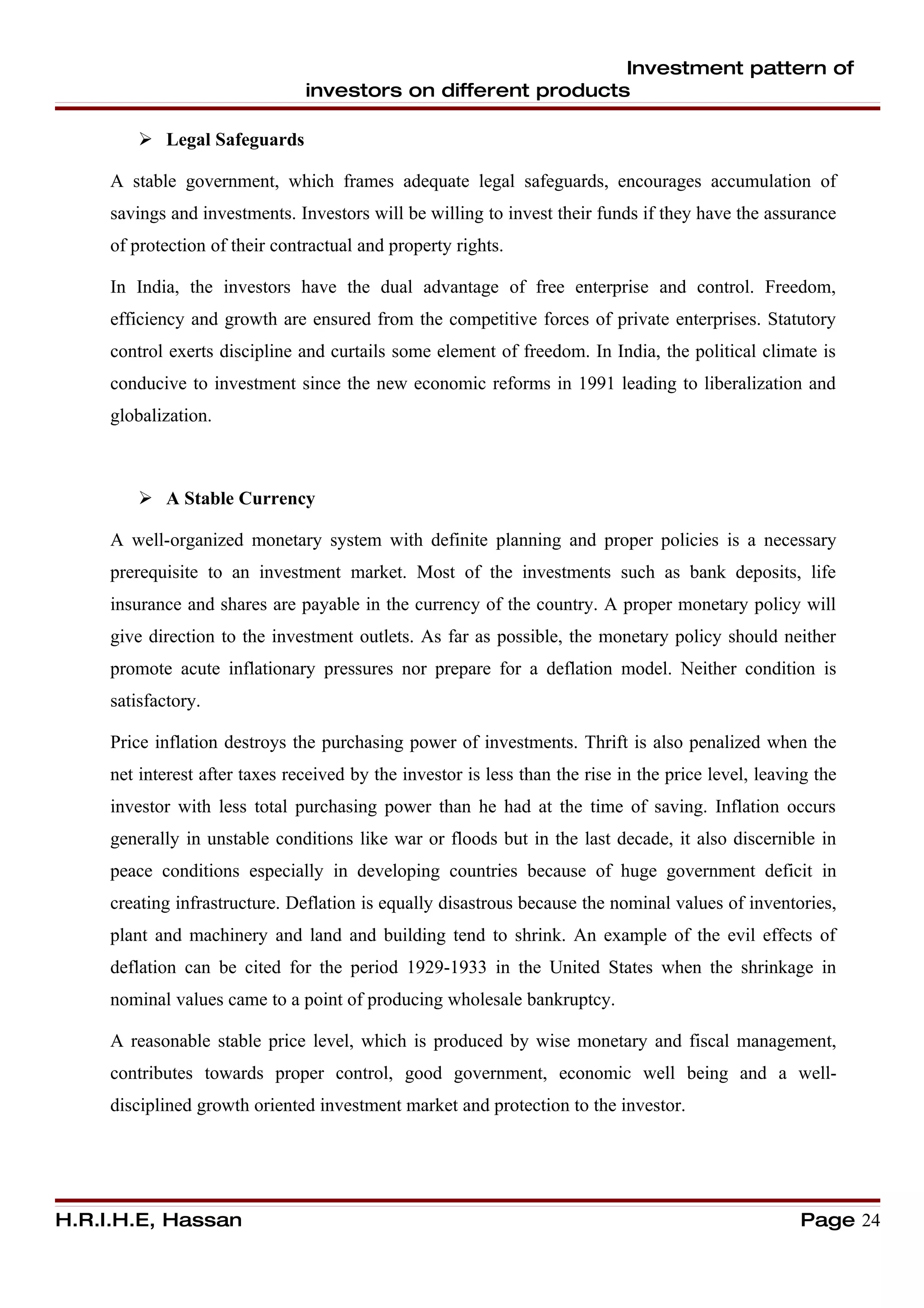 Investment pattern of
                                investors on different products

          Legal Safeguards

     A stable government, which frames adequate legal safeguards, encourages accumulation of
     savings and investments. Investors will be willing to invest their funds if they have the assurance
     of protection of their contractual and property rights.

     In India, the investors have the dual advantage of free enterprise and control. Freedom,
     efficiency and growth are ensured from the competitive forces of private enterprises. Statutory
     control exerts discipline and curtails some element of freedom. In India, the political climate is
     conducive to investment since the new economic reforms in 1991 leading to liberalization and
     globalization.



          A Stable Currency

     A well-organized monetary system with definite planning and proper policies is a necessary
     prerequisite to an investment market. Most of the investments such as bank deposits, life
     insurance and shares are payable in the currency of the country. A proper monetary policy will
     give direction to the investment outlets. As far as possible, the monetary policy should neither
     promote acute inflationary pressures nor prepare for a deflation model. Neither condition is
     satisfactory.

     Price inflation destroys the purchasing power of investments. Thrift is also penalized when the
     net interest after taxes received by the investor is less than the rise in the price level, leaving the
     investor with less total purchasing power than he had at the time of saving. Inflation occurs
     generally in unstable conditions like war or floods but in the last decade, it also discernible in
     peace conditions especially in developing countries because of huge government deficit in
     creating infrastructure. Deflation is equally disastrous because the nominal values of inventories,
     plant and machinery and land and building tend to shrink. An example of the evil effects of
     deflation can be cited for the period 1929-1933 in the United States when the shrinkage in
     nominal values came to a point of producing wholesale bankruptcy.

     A reasonable stable price level, which is produced by wise monetary and fiscal management,
     contributes towards proper control, good government, economic well being and a well-
     disciplined growth oriented investment market and protection to the investor.




H.R.I.H.E, Hassan                                                                                     Page 24
 