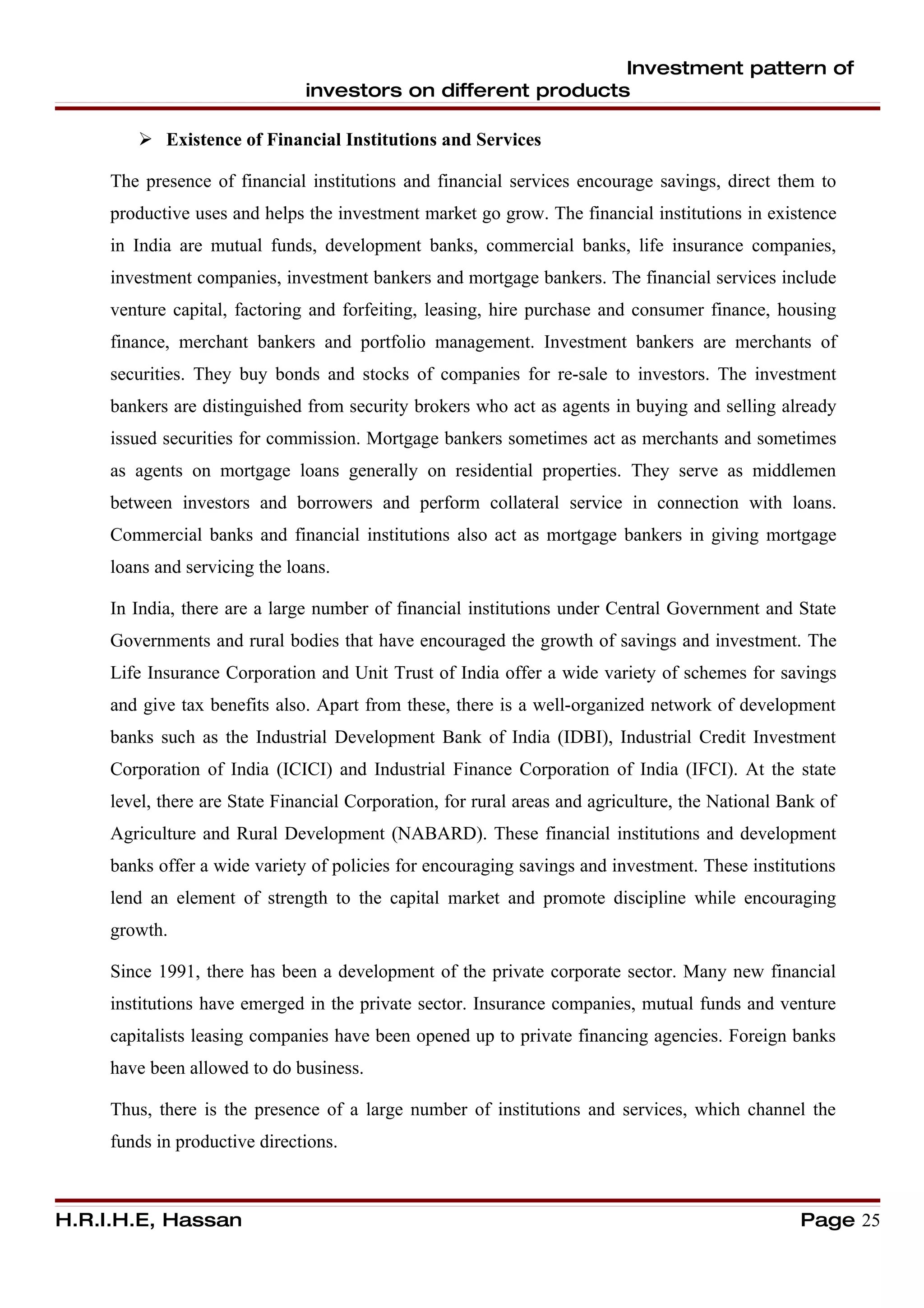 Investment pattern of
                               investors on different products

         Existence of Financial Institutions and Services

     The presence of financial institutions and financial services encourage savings, direct them to
     productive uses and helps the investment market go grow. The financial institutions in existence
     in India are mutual funds, development banks, commercial banks, life insurance companies,
     investment companies, investment bankers and mortgage bankers. The financial services include
     venture capital, factoring and forfeiting, leasing, hire purchase and consumer finance, housing
     finance, merchant bankers and portfolio management. Investment bankers are merchants of
     securities. They buy bonds and stocks of companies for re-sale to investors. The investment
     bankers are distinguished from security brokers who act as agents in buying and selling already
     issued securities for commission. Mortgage bankers sometimes act as merchants and sometimes
     as agents on mortgage loans generally on residential properties. They serve as middlemen
     between investors and borrowers and perform collateral service in connection with loans.
     Commercial banks and financial institutions also act as mortgage bankers in giving mortgage
     loans and servicing the loans.

     In India, there are a large number of financial institutions under Central Government and State
     Governments and rural bodies that have encouraged the growth of savings and investment. The
     Life Insurance Corporation and Unit Trust of India offer a wide variety of schemes for savings
     and give tax benefits also. Apart from these, there is a well-organized network of development
     banks such as the Industrial Development Bank of India (IDBI), Industrial Credit Investment
     Corporation of India (ICICI) and Industrial Finance Corporation of India (IFCI). At the state
     level, there are State Financial Corporation, for rural areas and agriculture, the National Bank of
     Agriculture and Rural Development (NABARD). These financial institutions and development
     banks offer a wide variety of policies for encouraging savings and investment. These institutions
     lend an element of strength to the capital market and promote discipline while encouraging
     growth.

     Since 1991, there has been a development of the private corporate sector. Many new financial
     institutions have emerged in the private sector. Insurance companies, mutual funds and venture
     capitalists leasing companies have been opened up to private financing agencies. Foreign banks
     have been allowed to do business.

     Thus, there is the presence of a large number of institutions and services, which channel the
     funds in productive directions.



H.R.I.H.E, Hassan                                                                                  Page 25
 