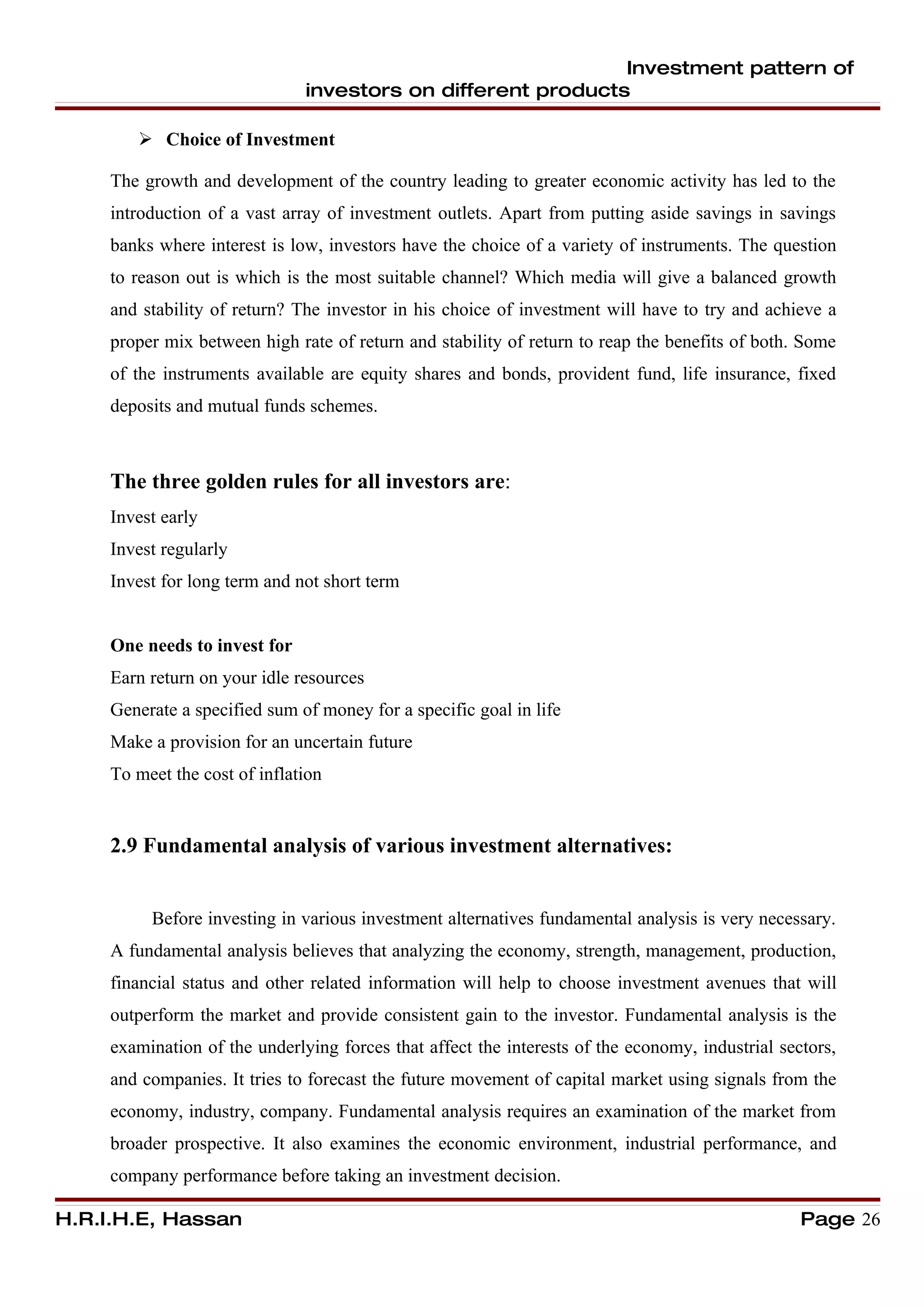 Investment pattern of
                               investors on different products

         Choice of Investment

     The growth and development of the country leading to greater economic activity has led to the
     introduction of a vast array of investment outlets. Apart from putting aside savings in savings
     banks where interest is low, investors have the choice of a variety of instruments. The question
     to reason out is which is the most suitable channel? Which media will give a balanced growth
     and stability of return? The investor in his choice of investment will have to try and achieve a
     proper mix between high rate of return and stability of return to reap the benefits of both. Some
     of the instruments available are equity shares and bonds, provident fund, life insurance, fixed
     deposits and mutual funds schemes.



     The three golden rules for all investors are:
     Invest early
     Invest regularly
     Invest for long term and not short term


     One needs to invest for
     Earn return on your idle resources
     Generate a specified sum of money for a specific goal in life
     Make a provision for an uncertain future
     To meet the cost of inflation


     2.9 Fundamental analysis of various investment alternatives:


          Before investing in various investment alternatives fundamental analysis is very necessary.
     A fundamental analysis believes that analyzing the economy, strength, management, production,
     financial status and other related information will help to choose investment avenues that will
     outperform the market and provide consistent gain to the investor. Fundamental analysis is the
     examination of the underlying forces that affect the interests of the economy, industrial sectors,
     and companies. It tries to forecast the future movement of capital market using signals from the
     economy, industry, company. Fundamental analysis requires an examination of the market from
     broader prospective. It also examines the economic environment, industrial performance, and
     company performance before taking an investment decision.

H.R.I.H.E, Hassan                                                                                 Page 26
 