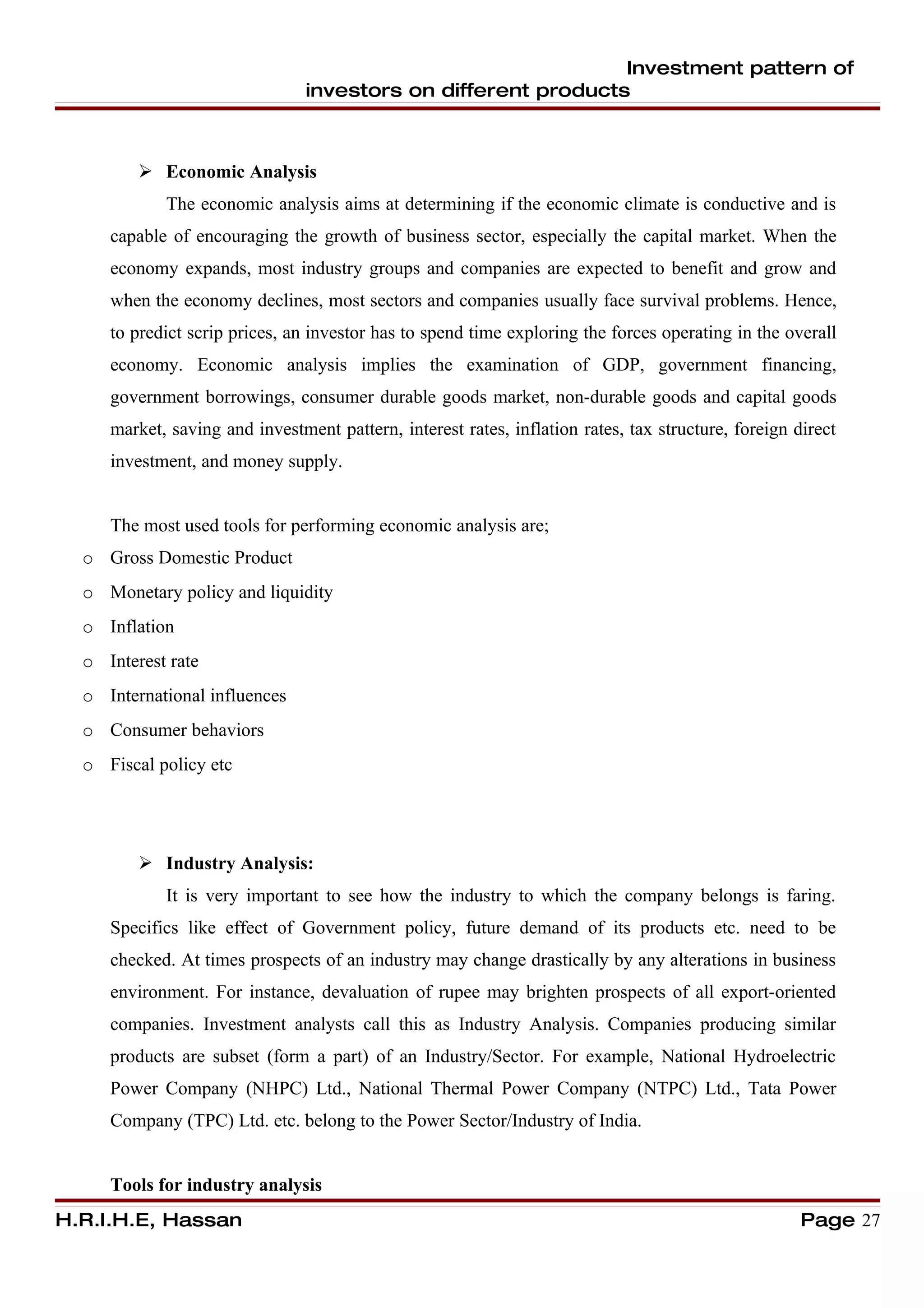 Investment pattern of
                                investors on different products



          Economic Analysis
            The economic analysis aims at determining if the economic climate is conductive and is
     capable of encouraging the growth of business sector, especially the capital market. When the
     economy expands, most industry groups and companies are expected to benefit and grow and
     when the economy declines, most sectors and companies usually face survival problems. Hence,
     to predict scrip prices, an investor has to spend time exploring the forces operating in the overall
     economy. Economic analysis implies the examination of GDP, government financing,
     government borrowings, consumer durable goods market, non-durable goods and capital goods
     market, saving and investment pattern, interest rates, inflation rates, tax structure, foreign direct
     investment, and money supply.


     The most used tools for performing economic analysis are;
  o Gross Domestic Product
  o Monetary policy and liquidity
  o Inflation
  o Interest rate
  o International influences
  o Consumer behaviors
  o Fiscal policy etc




          Industry Analysis:
            It is very important to see how the industry to which the company belongs is faring.
     Specifics like effect of Government policy, future demand of its products etc. need to be
     checked. At times prospects of an industry may change drastically by any alterations in business
     environment. For instance, devaluation of rupee may brighten prospects of all export-oriented
     companies. Investment analysts call this as Industry Analysis. Companies producing similar
     products are subset (form a part) of an Industry/Sector. For example, National Hydroelectric
     Power Company (NHPC) Ltd., National Thermal Power Company (NTPC) Ltd., Tata Power
     Company (TPC) Ltd. etc. belong to the Power Sector/Industry of India.


     Tools for industry analysis
H.R.I.H.E, Hassan                                                                                    Page 27
 