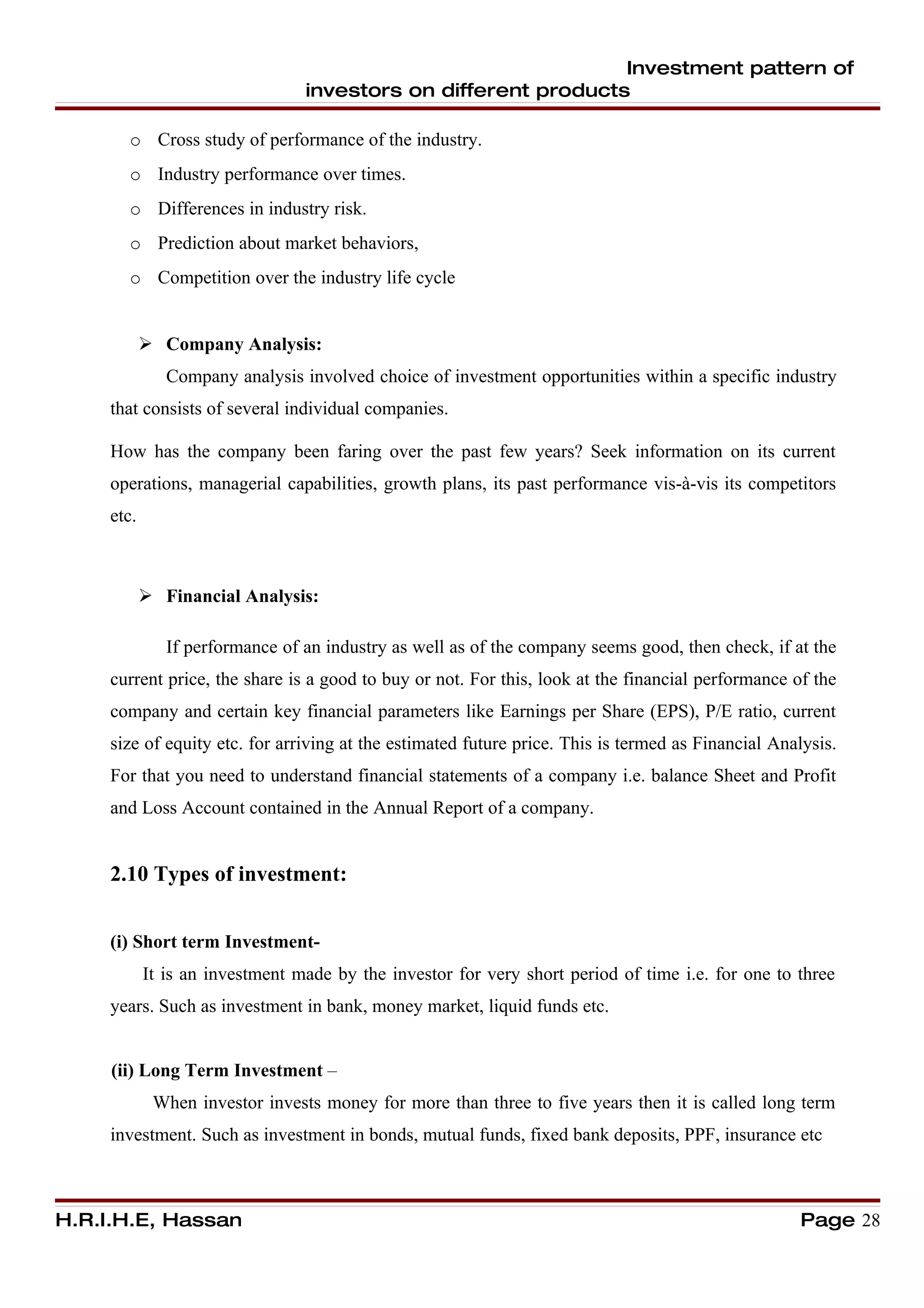 Investment pattern of
                                 investors on different products

       o Cross study of performance of the industry.
       o Industry performance over times.
       o Differences in industry risk.
       o Prediction about market behaviors,
       o Competition over the industry life cycle


             Company Analysis:
               Company analysis involved choice of investment opportunities within a specific industry
     that consists of several individual companies.

     How has the company been faring over the past few years? Seek information on its current
     operations, managerial capabilities, growth plans, its past performance vis-à-vis its competitors
     etc.



             Financial Analysis:

               If performance of an industry as well as of the company seems good, then check, if at the
     current price, the share is a good to buy or not. For this, look at the financial performance of the
     company and certain key financial parameters like Earnings per Share (EPS), P/E ratio, current
     size of equity etc. for arriving at the estimated future price. This is termed as Financial Analysis.
     For that you need to understand financial statements of a company i.e. balance Sheet and Profit
     and Loss Account contained in the Annual Report of a company.


     2.10 Types of investment:


     (i) Short term Investment-
            It is an investment made by the investor for very short period of time i.e. for one to three
     years. Such as investment in bank, money market, liquid funds etc.


     (ii) Long Term Investment –
             When investor invests money for more than three to five years then it is called long term
     investment. Such as investment in bonds, mutual funds, fixed bank deposits, PPF, insurance etc



H.R.I.H.E, Hassan                                                                                   Page 28
 