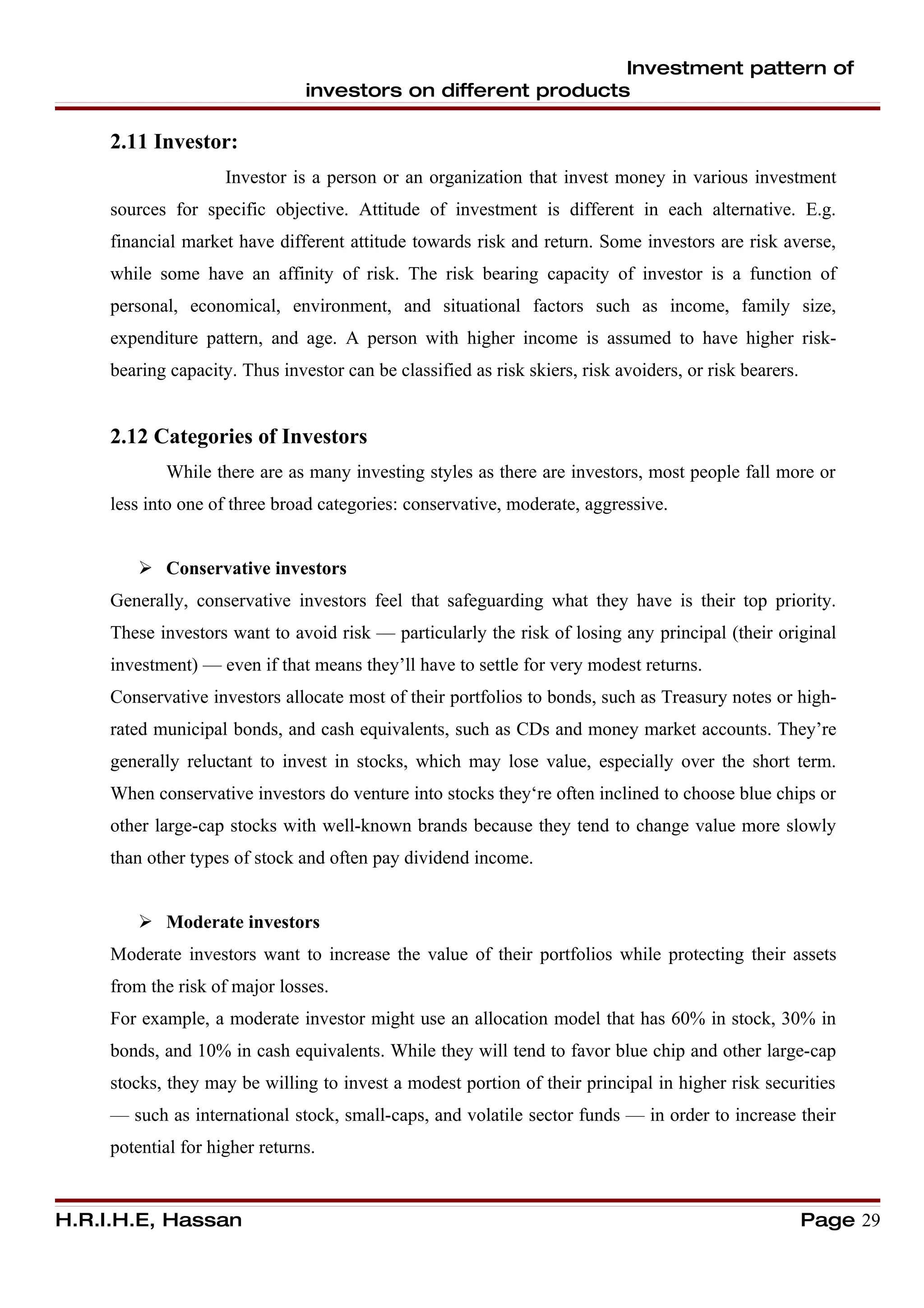 Investment pattern of
                                investors on different products

     2.11 Investor:
                     Investor is a person or an organization that invest money in various investment
     sources for specific objective. Attitude of investment is different in each alternative. E.g.
     financial market have different attitude towards risk and return. Some investors are risk averse,
     while some have an affinity of risk. The risk bearing capacity of investor is a function of
     personal, economical, environment, and situational factors such as income, family size,
     expenditure pattern, and age. A person with higher income is assumed to have higher risk-
     bearing capacity. Thus investor can be classified as risk skiers, risk avoiders, or risk bearers.


     2.12 Categories of Investors
            While there are as many investing styles as there are investors, most people fall more or
     less into one of three broad categories: conservative, moderate, aggressive.


         Conservative investors
     Generally, conservative investors feel that safeguarding what they have is their top priority.
     These investors want to avoid risk — particularly the risk of losing any principal (their original
     investment) — even if that means they’ll have to settle for very modest returns.
     Conservative investors allocate most of their portfolios to bonds, such as Treasury notes or high-
     rated municipal bonds, and cash equivalents, such as CDs and money market accounts. They’re
     generally reluctant to invest in stocks, which may lose value, especially over the short term.
     When conservative investors do venture into stocks they‘re often inclined to choose blue chips or
     other large-cap stocks with well-known brands because they tend to change value more slowly
     than other types of stock and often pay dividend income.


         Moderate investors
     Moderate investors want to increase the value of their portfolios while protecting their assets
     from the risk of major losses.
     For example, a moderate investor might use an allocation model that has 60% in stock, 30% in
     bonds, and 10% in cash equivalents. While they will tend to favor blue chip and other large-cap
     stocks, they may be willing to invest a modest portion of their principal in higher risk securities
     — such as international stock, small-caps, and volatile sector funds — in order to increase their
     potential for higher returns.


H.R.I.H.E, Hassan                                                                                        Page 29
 
