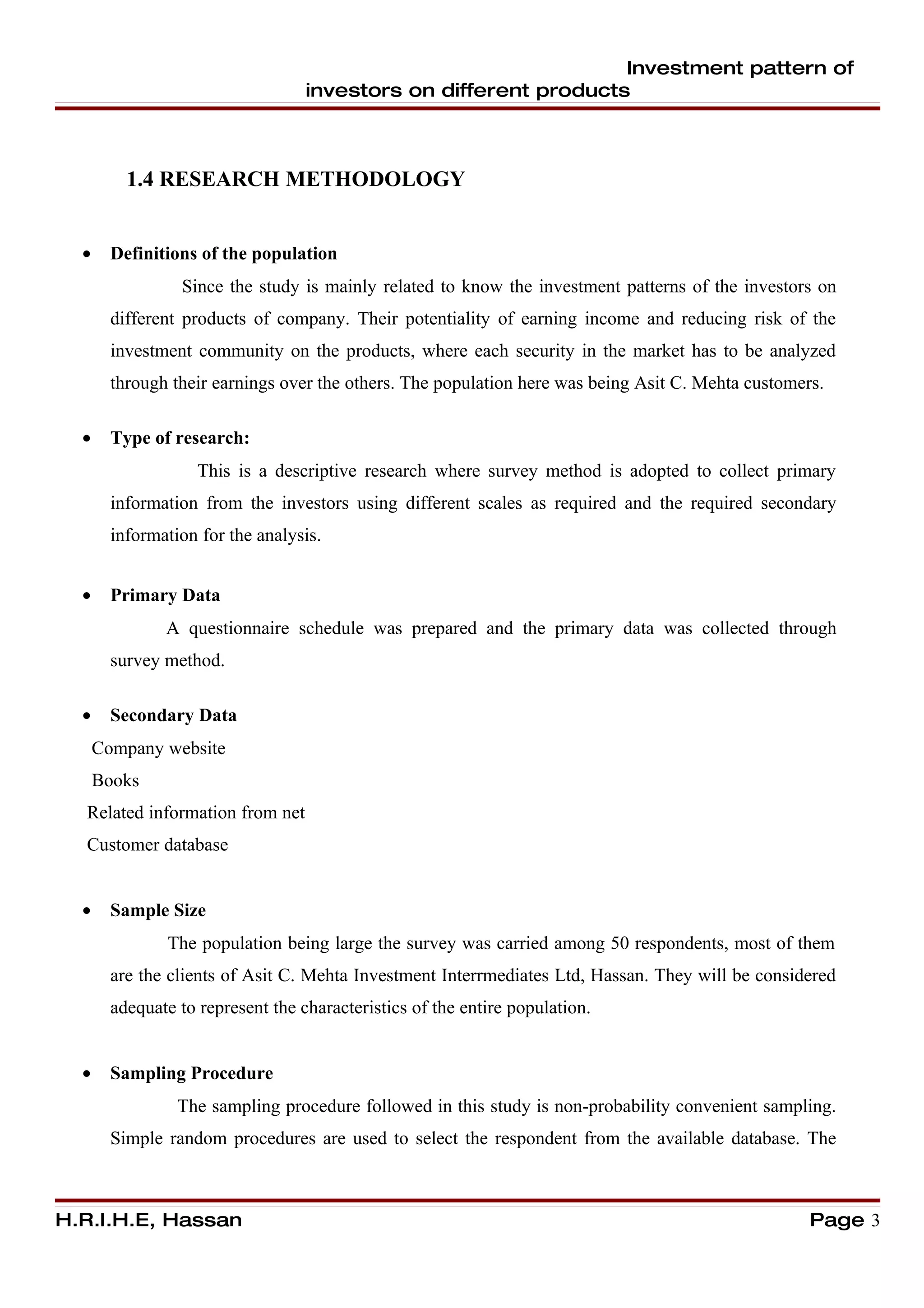 Investment pattern of
                                   investors on different products



          1.4 RESEARCH METHODOLOGY


  •     Definitions of the population
                  Since the study is mainly related to know the investment patterns of the investors on
        different products of company. Their potentiality of earning income and reducing risk of the
        investment community on the products, where each security in the market has to be analyzed
        through their earnings over the others. The population here was being Asit C. Mehta customers.

  •     Type of research:
                    This is a descriptive research where survey method is adopted to collect primary
        information from the investors using different scales as required and the required secondary
        information for the analysis.


  •     Primary Data
               A questionnaire schedule was prepared and the primary data was collected through
        survey method.

  •     Secondary Data
      Company website
      Books
  Related information from net
  Customer database


  •     Sample Size
                The population being large the survey was carried among 50 respondents, most of them
        are the clients of Asit C. Mehta Investment Interrmediates Ltd, Hassan. They will be considered
        adequate to represent the characteristics of the entire population.


  •     Sampling Procedure
                 The sampling procedure followed in this study is non-probability convenient sampling.
        Simple random procedures are used to select the respondent from the available database. The



H.R.I.H.E, Hassan                                                                                   Page 3
 