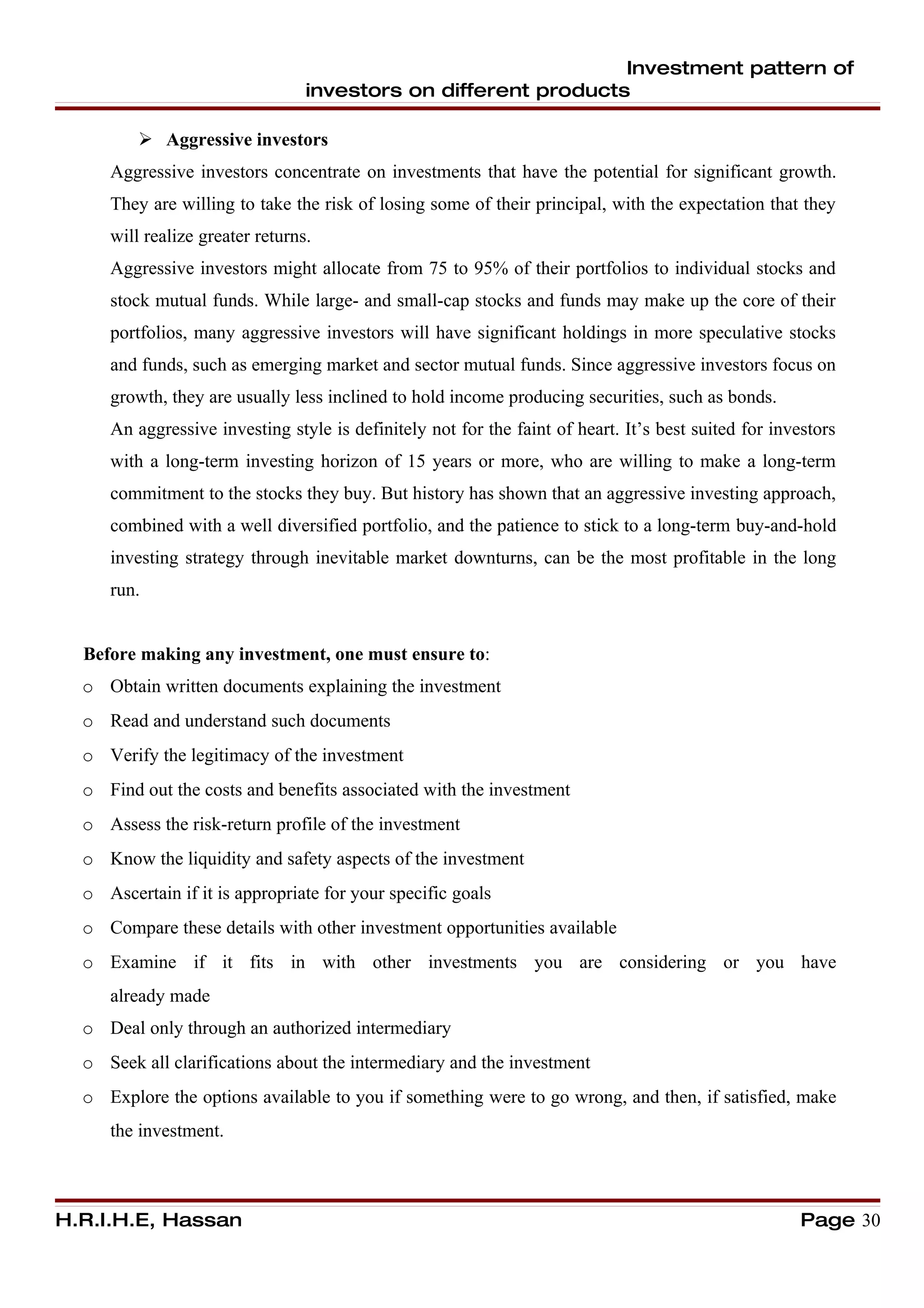 Investment pattern of
                                 investors on different products

          Aggressive investors
     Aggressive investors concentrate on investments that have the potential for significant growth.
     They are willing to take the risk of losing some of their principal, with the expectation that they
     will realize greater returns.
     Aggressive investors might allocate from 75 to 95% of their portfolios to individual stocks and
     stock mutual funds. While large- and small-cap stocks and funds may make up the core of their
     portfolios, many aggressive investors will have significant holdings in more speculative stocks
     and funds, such as emerging market and sector mutual funds. Since aggressive investors focus on
     growth, they are usually less inclined to hold income producing securities, such as bonds.
     An aggressive investing style is definitely not for the faint of heart. It’s best suited for investors
     with a long-term investing horizon of 15 years or more, who are willing to make a long-term
     commitment to the stocks they buy. But history has shown that an aggressive investing approach,
     combined with a well diversified portfolio, and the patience to stick to a long-term buy-and-hold
     investing strategy through inevitable market downturns, can be the most profitable in the long
     run.


  Before making any investment, one must ensure to:
  o Obtain written documents explaining the investment
  o Read and understand such documents
  o Verify the legitimacy of the investment
  o Find out the costs and benefits associated with the investment
  o Assess the risk-return profile of the investment
  o Know the liquidity and safety aspects of the investment
  o Ascertain if it is appropriate for your specific goals
  o Compare these details with other investment opportunities available
  o Examine if it fits in with other investments you are considering or you have
     already made
  o Deal only through an authorized intermediary
  o Seek all clarifications about the intermediary and the investment
  o Explore the options available to you if something were to go wrong, and then, if satisfied, make
     the investment.



H.R.I.H.E, Hassan                                                                                     Page 30
 
