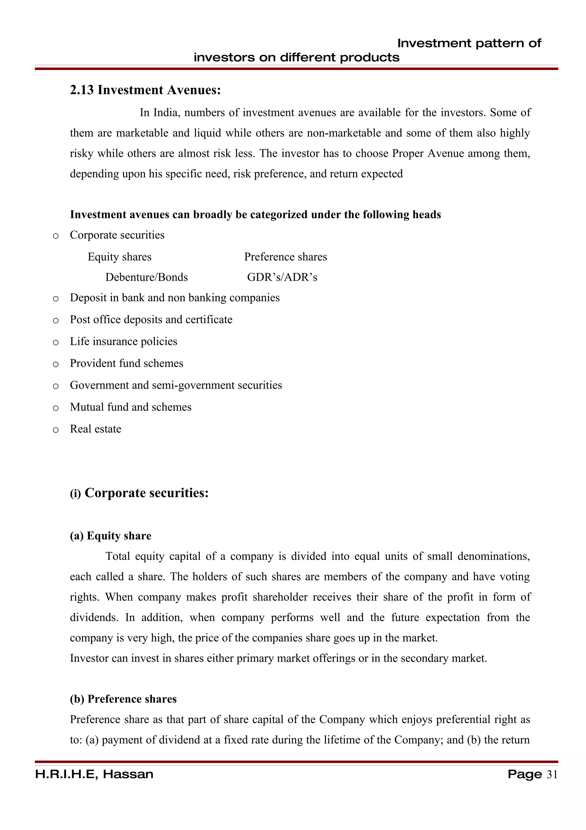 Investment pattern of
                               investors on different products

     2.13 Investment Avenues:
                    In India, numbers of investment avenues are available for the investors. Some of
     them are marketable and liquid while others are non-marketable and some of them also highly
     risky while others are almost risk less. The investor has to choose Proper Avenue among them,
     depending upon his specific need, risk preference, and return expected


     Investment avenues can broadly be categorized under the following heads
  o Corporate securities
         Equity shares                     Preference shares
             Debenture/Bonds               GDR’s/ADR’s
  o Deposit in bank and non banking companies
  o Post office deposits and certificate
  o Life insurance policies
  o Provident fund schemes
  o Government and semi-government securities
  o Mutual fund and schemes
  o Real estate




     (i) Corporate securities:


     (a) Equity share
             Total equity capital of a company is divided into equal units of small denominations,
     each called a share. The holders of such shares are members of the company and have voting
     rights. When company makes profit shareholder receives their share of the profit in form of
     dividends. In addition, when company performs well and the future expectation from the
     company is very high, the price of the companies share goes up in the market.
     Investor can invest in shares either primary market offerings or in the secondary market.


     (b) Preference shares
     Preference share as that part of share capital of the Company which enjoys preferential right as
     to: (a) payment of dividend at a fixed rate during the lifetime of the Company; and (b) the return

H.R.I.H.E, Hassan                                                                                 Page 31
 