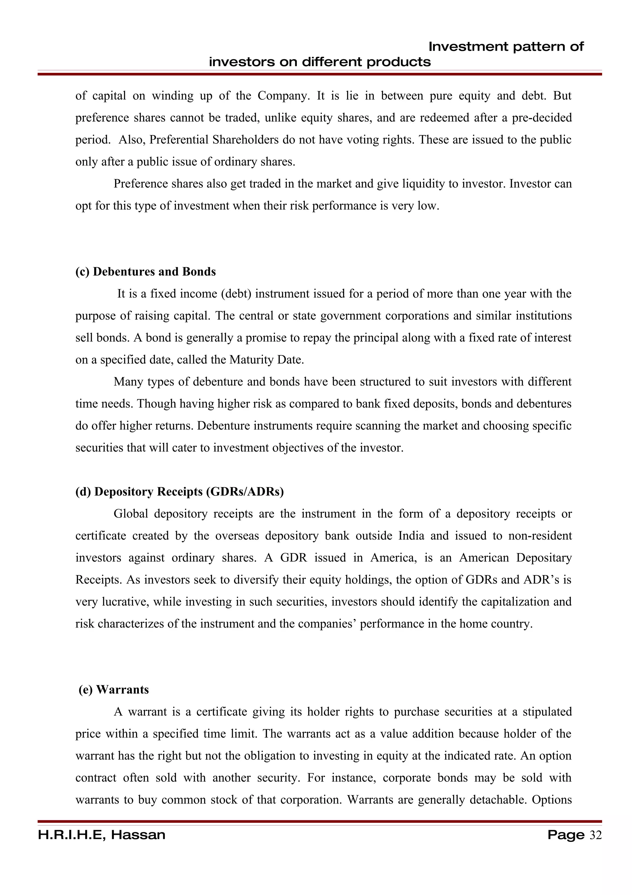 Investment pattern of
                                investors on different products

     of capital on winding up of the Company. It is lie in between pure equity and debt. But
     preference shares cannot be traded, unlike equity shares, and are redeemed after a pre-decided
     period. Also, Preferential Shareholders do not have voting rights. These are issued to the public
     only after a public issue of ordinary shares.
            Preference shares also get traded in the market and give liquidity to investor. Investor can
     opt for this type of investment when their risk performance is very low.




     (c) Debentures and Bonds
             It is a fixed income (debt) instrument issued for a period of more than one year with the
     purpose of raising capital. The central or state government corporations and similar institutions
     sell bonds. A bond is generally a promise to repay the principal along with a fixed rate of interest
     on a specified date, called the Maturity Date.
            Many types of debenture and bonds have been structured to suit investors with different
     time needs. Though having higher risk as compared to bank fixed deposits, bonds and debentures
     do offer higher returns. Debenture instruments require scanning the market and choosing specific
     securities that will cater to investment objectives of the investor.


     (d) Depository Receipts (GDRs/ADRs)
            Global depository receipts are the instrument in the form of a depository receipts or
     certificate created by the overseas depository bank outside India and issued to non-resident
     investors against ordinary shares. A GDR issued in America, is an American Depositary
     Receipts. As investors seek to diversify their equity holdings, the option of GDRs and ADR’s is
     very lucrative, while investing in such securities, investors should identify the capitalization and
     risk characterizes of the instrument and the companies’ performance in the home country.




     (e) Warrants
            A warrant is a certificate giving its holder rights to purchase securities at a stipulated
     price within a specified time limit. The warrants act as a value addition because holder of the
     warrant has the right but not the obligation to investing in equity at the indicated rate. An option
     contract often sold with another security. For instance, corporate bonds may be sold with
     warrants to buy common stock of that corporation. Warrants are generally detachable. Options

H.R.I.H.E, Hassan                                                                                   Page 32
 