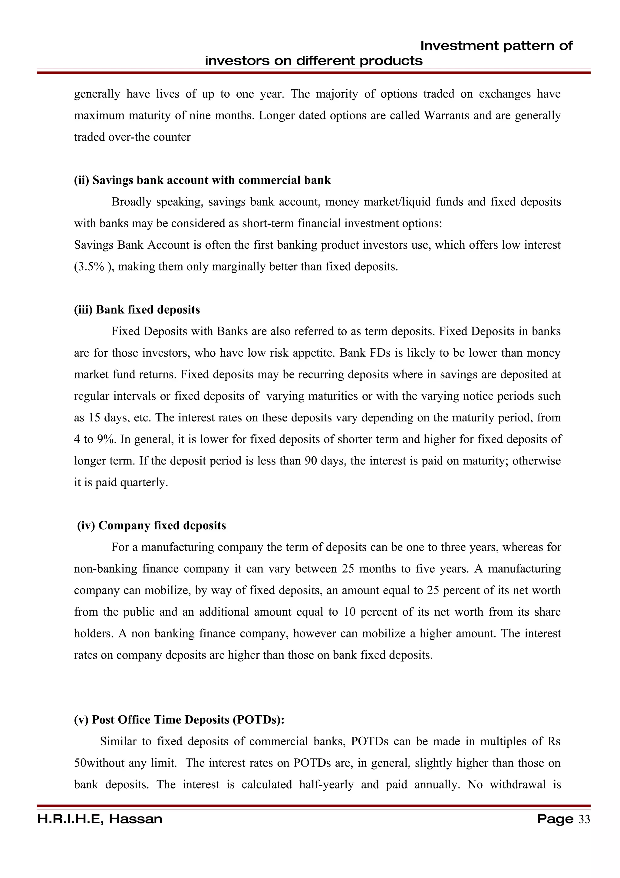 Investment pattern of
                                 investors on different products

     generally have lives of up to one year. The majority of options traded on exchanges have
     maximum maturity of nine months. Longer dated options are called Warrants and are generally
     traded over-the counter


     (ii) Savings bank account with commercial bank
             Broadly speaking, savings bank account, money market/liquid funds and fixed deposits
     with banks may be considered as short-term financial investment options:
     Savings Bank Account is often the first banking product investors use, which offers low interest
     (3.5% ), making them only marginally better than fixed deposits.


     (iii) Bank fixed deposits
             Fixed Deposits with Banks are also referred to as term deposits. Fixed Deposits in banks
     are for those investors, who have low risk appetite. Bank FDs is likely to be lower than money
     market fund returns. Fixed deposits may be recurring deposits where in savings are deposited at
     regular intervals or fixed deposits of varying maturities or with the varying notice periods such
     as 15 days, etc. The interest rates on these deposits vary depending on the maturity period, from
     4 to 9%. In general, it is lower for fixed deposits of shorter term and higher for fixed deposits of
     longer term. If the deposit period is less than 90 days, the interest is paid on maturity; otherwise
     it is paid quarterly.


     (iv) Company fixed deposits
             For a manufacturing company the term of deposits can be one to three years, whereas for
     non-banking finance company it can vary between 25 months to five years. A manufacturing
     company can mobilize, by way of fixed deposits, an amount equal to 25 percent of its net worth
     from the public and an additional amount equal to 10 percent of its net worth from its share
     holders. A non banking finance company, however can mobilize a higher amount. The interest
     rates on company deposits are higher than those on bank fixed deposits.




     (v) Post Office Time Deposits (POTDs):
          Similar to fixed deposits of commercial banks, POTDs can be made in multiples of Rs
     50without any limit. The interest rates on POTDs are, in general, slightly higher than those on
     bank deposits. The interest is calculated half-yearly and paid annually. No withdrawal is

H.R.I.H.E, Hassan                                                                                   Page 33
 