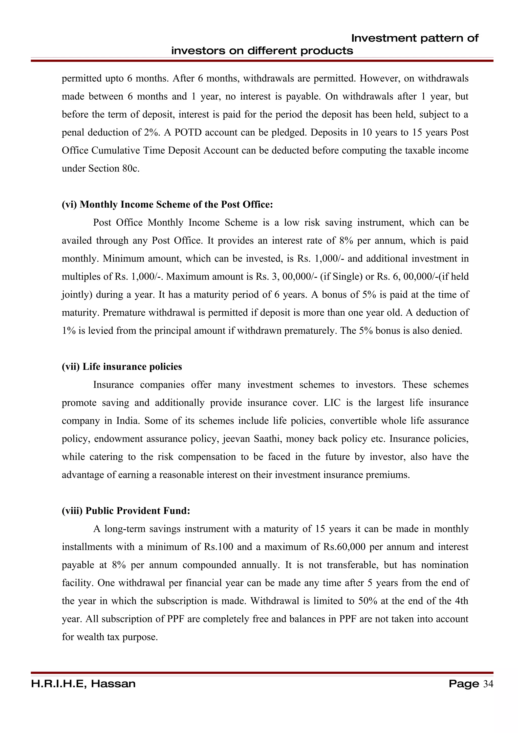 Investment pattern of
                               investors on different products

     permitted upto 6 months. After 6 months, withdrawals are permitted. However, on withdrawals
     made between 6 months and 1 year, no interest is payable. On withdrawals after 1 year, but
     before the term of deposit, interest is paid for the period the deposit has been held, subject to a
     penal deduction of 2%. A POTD account can be pledged. Deposits in 10 years to 15 years Post
     Office Cumulative Time Deposit Account can be deducted before computing the taxable income
     under Section 80c.


     (vi) Monthly Income Scheme of the Post Office:
            Post Office Monthly Income Scheme is a low risk saving instrument, which can be
     availed through any Post Office. It provides an interest rate of 8% per annum, which is paid
     monthly. Minimum amount, which can be invested, is Rs. 1,000/- and additional investment in
     multiples of Rs. 1,000/-. Maximum amount is Rs. 3, 00,000/- (if Single) or Rs. 6, 00,000/-(if held
     jointly) during a year. It has a maturity period of 6 years. A bonus of 5% is paid at the time of
     maturity. Premature withdrawal is permitted if deposit is more than one year old. A deduction of
     1% is levied from the principal amount if withdrawn prematurely. The 5% bonus is also denied.


     (vii) Life insurance policies
            Insurance companies offer many investment schemes to investors. These schemes
     promote saving and additionally provide insurance cover. LIC is the largest life insurance
     company in India. Some of its schemes include life policies, convertible whole life assurance
     policy, endowment assurance policy, jeevan Saathi, money back policy etc. Insurance policies,
     while catering to the risk compensation to be faced in the future by investor, also have the
     advantage of earning a reasonable interest on their investment insurance premiums.


     (viii) Public Provident Fund:
            A long-term savings instrument with a maturity of 15 years it can be made in monthly
     installments with a minimum of Rs.100 and a maximum of Rs.60,000 per annum and interest
     payable at 8% per annum compounded annually. It is not transferable, but has nomination
     facility. One withdrawal per financial year can be made any time after 5 years from the end of
     the year in which the subscription is made. Withdrawal is limited to 50% at the end of the 4th
     year. All subscription of PPF are completely free and balances in PPF are not taken into account
     for wealth tax purpose.



H.R.I.H.E, Hassan                                                                                  Page 34
 