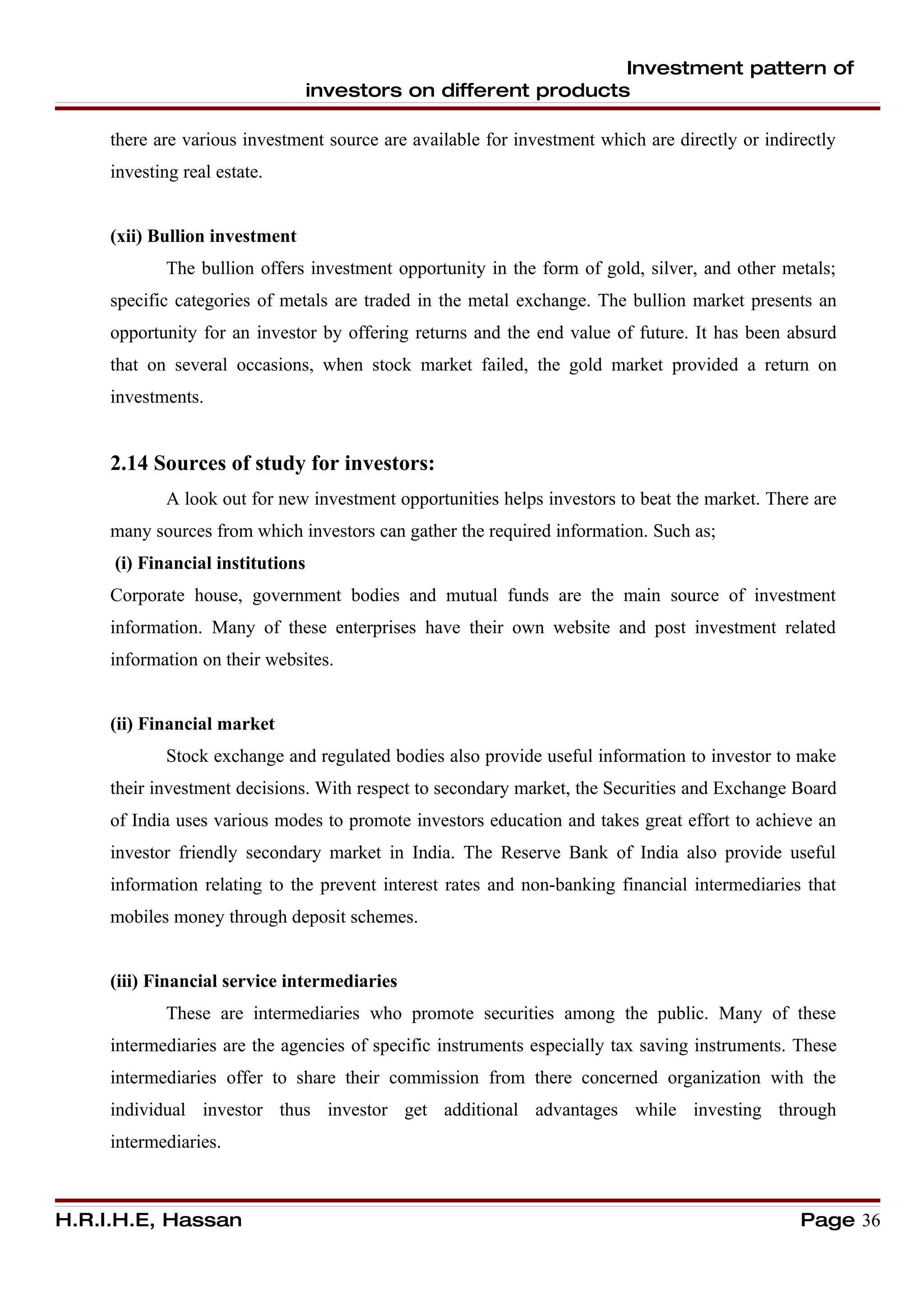Investment pattern of
                                  investors on different products

     there are various investment source are available for investment which are directly or indirectly
     investing real estate.


     (xii) Bullion investment
             The bullion offers investment opportunity in the form of gold, silver, and other metals;
     specific categories of metals are traded in the metal exchange. The bullion market presents an
     opportunity for an investor by offering returns and the end value of future. It has been absurd
     that on several occasions, when stock market failed, the gold market provided a return on
     investments.


     2.14 Sources of study for investors:
             A look out for new investment opportunities helps investors to beat the market. There are
     many sources from which investors can gather the required information. Such as;
     (i) Financial institutions
     Corporate house, government bodies and mutual funds are the main source of investment
     information. Many of these enterprises have their own website and post investment related
     information on their websites.


     (ii) Financial market
             Stock exchange and regulated bodies also provide useful information to investor to make
     their investment decisions. With respect to secondary market, the Securities and Exchange Board
     of India uses various modes to promote investors education and takes great effort to achieve an
     investor friendly secondary market in India. The Reserve Bank of India also provide useful
     information relating to the prevent interest rates and non-banking financial intermediaries that
     mobiles money through deposit schemes.


     (iii) Financial service intermediaries
             These are intermediaries who promote securities among the public. Many of these
     intermediaries are the agencies of specific instruments especially tax saving instruments. These
     intermediaries offer to share their commission from there concerned organization with the
     individual investor thus investor get additional advantages while investing through
     intermediaries.



H.R.I.H.E, Hassan                                                                                Page 36
 