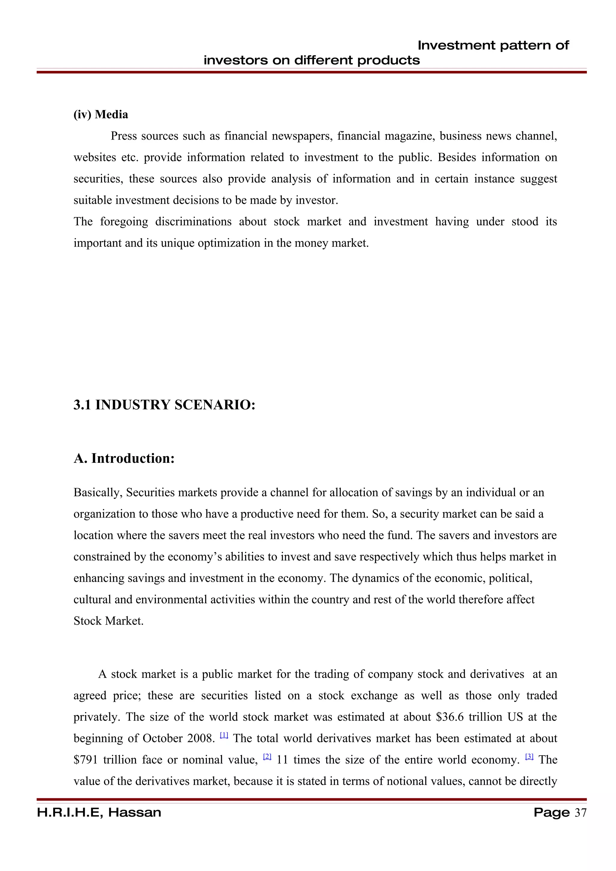 Investment pattern of
                                investors on different products



     (iv) Media
            Press sources such as financial newspapers, financial magazine, business news channel,
     websites etc. provide information related to investment to the public. Besides information on
     securities, these sources also provide analysis of information and in certain instance suggest
     suitable investment decisions to be made by investor.
     The foregoing discriminations about stock market and investment having under stood its
     important and its unique optimization in the money market.




     3.1 INDUSTRY SCENARIO:


     A. Introduction:

     Basically, Securities markets provide a channel for allocation of savings by an individual or an
     organization to those who have a productive need for them. So, a security market can be said a
     location where the savers meet the real investors who need the fund. The savers and investors are
     constrained by the economy’s abilities to invest and save respectively which thus helps market in
     enhancing savings and investment in the economy. The dynamics of the economic, political,
     cultural and environmental activities within the country and rest of the world therefore affect
     Stock Market.



          A stock market is a public market for the trading of company stock and derivatives at an
     agreed price; these are securities listed on a stock exchange as well as those only traded
     privately. The size of the world stock market was estimated at about $36.6 trillion US at the
                                   [1]
     beginning of October 2008.          The total world derivatives market has been estimated at about
                                              [2]                                                    [3]
     $791 trillion face or nominal value,           11 times the size of the entire world economy.         The
     value of the derivatives market, because it is stated in terms of notional values, cannot be directly

H.R.I.H.E, Hassan                                                                                          Page 37
 