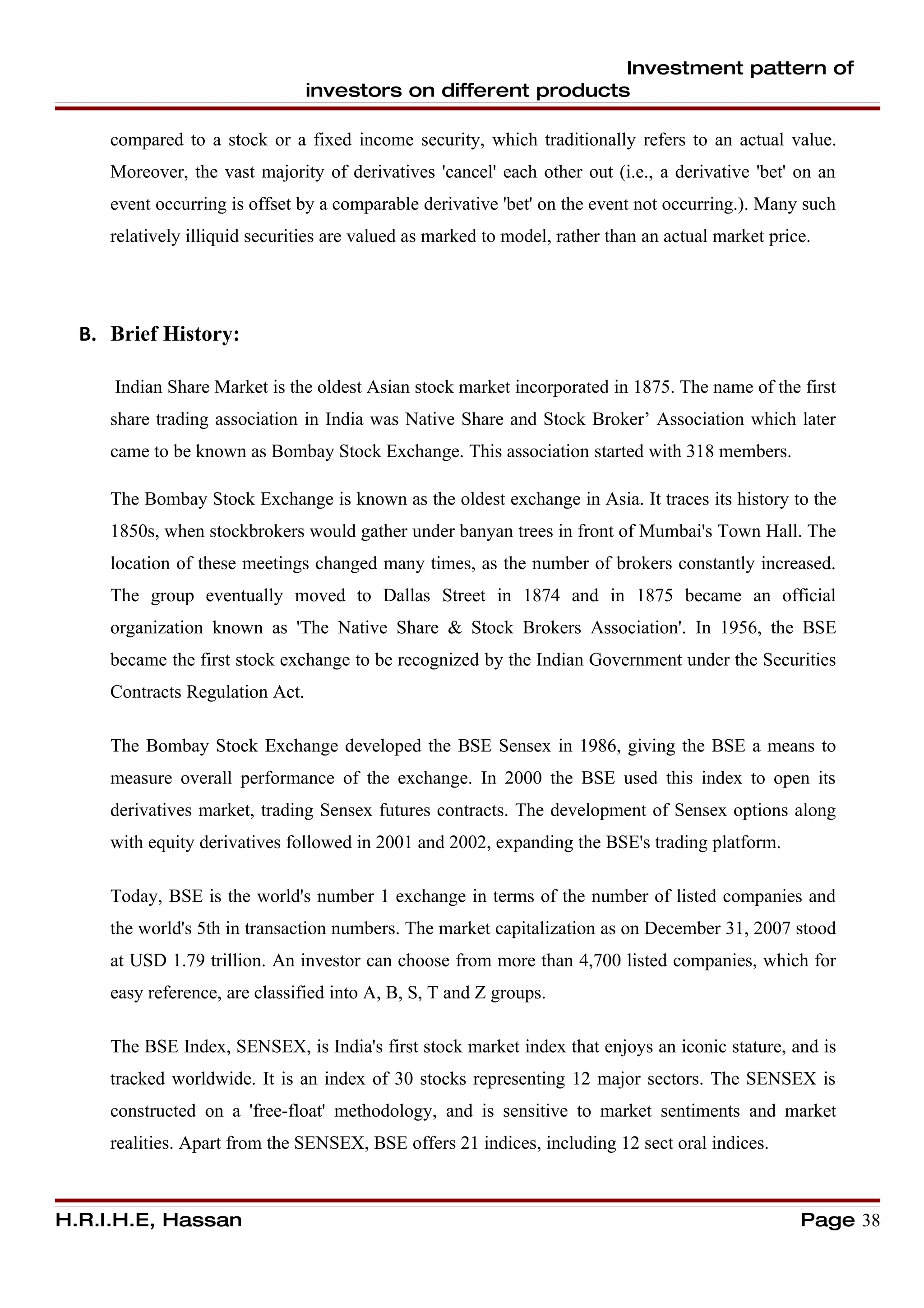 Investment pattern of
                                 investors on different products

     compared to a stock or a fixed income security, which traditionally refers to an actual value.
     Moreover, the vast majority of derivatives 'cancel' each other out (i.e., a derivative 'bet' on an
     event occurring is offset by a comparable derivative 'bet' on the event not occurring.). Many such
     relatively illiquid securities are valued as marked to model, rather than an actual market price.




  B. Brief History:

     Indian Share Market is the oldest Asian stock market incorporated in 1875. The name of the first
     share trading association in India was Native Share and Stock Broker’ Association which later
     came to be known as Bombay Stock Exchange. This association started with 318 members.

     The Bombay Stock Exchange is known as the oldest exchange in Asia. It traces its history to the
     1850s, when stockbrokers would gather under banyan trees in front of Mumbai's Town Hall. The
     location of these meetings changed many times, as the number of brokers constantly increased.
     The group eventually moved to Dallas Street in 1874 and in 1875 became an official
     organization known as 'The Native Share & Stock Brokers Association'. In 1956, the BSE
     became the first stock exchange to be recognized by the Indian Government under the Securities
     Contracts Regulation Act.

     The Bombay Stock Exchange developed the BSE Sensex in 1986, giving the BSE a means to
     measure overall performance of the exchange. In 2000 the BSE used this index to open its
     derivatives market, trading Sensex futures contracts. The development of Sensex options along
     with equity derivatives followed in 2001 and 2002, expanding the BSE's trading platform.

     Today, BSE is the world's number 1 exchange in terms of the number of listed companies and
     the world's 5th in transaction numbers. The market capitalization as on December 31, 2007 stood
     at USD 1.79 trillion. An investor can choose from more than 4,700 listed companies, which for
     easy reference, are classified into A, B, S, T and Z groups.

     The BSE Index, SENSEX, is India's first stock market index that enjoys an iconic stature, and is
     tracked worldwide. It is an index of 30 stocks representing 12 major sectors. The SENSEX is
     constructed on a 'free-float' methodology, and is sensitive to market sentiments and market
     realities. Apart from the SENSEX, BSE offers 21 indices, including 12 sect oral indices.



H.R.I.H.E, Hassan                                                                                   Page 38
 