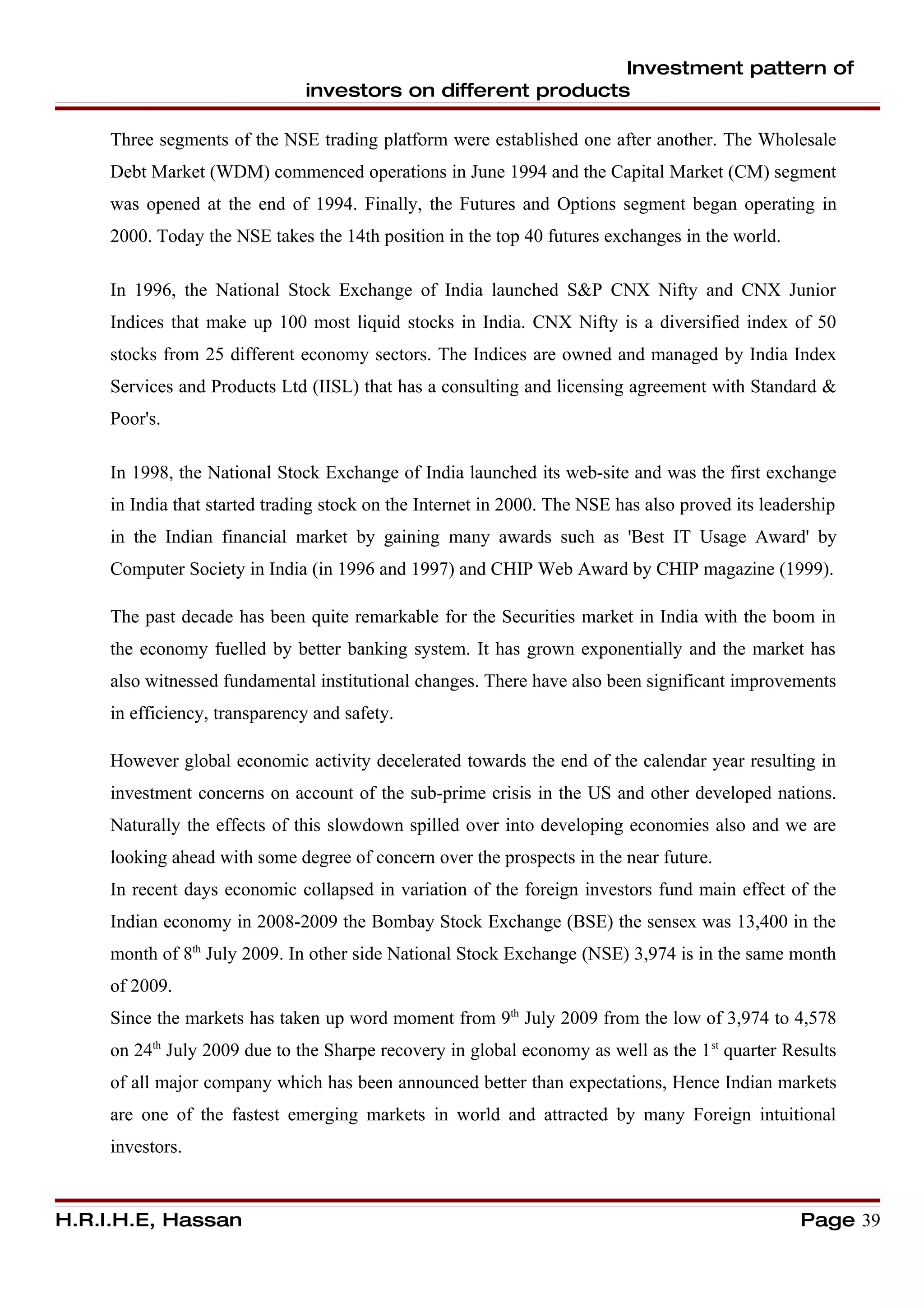 Investment pattern of
                               investors on different products

     Three segments of the NSE trading platform were established one after another. The Wholesale
     Debt Market (WDM) commenced operations in June 1994 and the Capital Market (CM) segment
     was opened at the end of 1994. Finally, the Futures and Options segment began operating in
     2000. Today the NSE takes the 14th position in the top 40 futures exchanges in the world.

     In 1996, the National Stock Exchange of India launched S&P CNX Nifty and CNX Junior
     Indices that make up 100 most liquid stocks in India. CNX Nifty is a diversified index of 50
     stocks from 25 different economy sectors. The Indices are owned and managed by India Index
     Services and Products Ltd (IISL) that has a consulting and licensing agreement with Standard &
     Poor's.

     In 1998, the National Stock Exchange of India launched its web-site and was the first exchange
     in India that started trading stock on the Internet in 2000. The NSE has also proved its leadership
     in the Indian financial market by gaining many awards such as 'Best IT Usage Award' by
     Computer Society in India (in 1996 and 1997) and CHIP Web Award by CHIP magazine (1999).

     The past decade has been quite remarkable for the Securities market in India with the boom in
     the economy fuelled by better banking system. It has grown exponentially and the market has
     also witnessed fundamental institutional changes. There have also been significant improvements
     in efficiency, transparency and safety.

     However global economic activity decelerated towards the end of the calendar year resulting in
     investment concerns on account of the sub-prime crisis in the US and other developed nations.
     Naturally the effects of this slowdown spilled over into developing economies also and we are
     looking ahead with some degree of concern over the prospects in the near future.
     In recent days economic collapsed in variation of the foreign investors fund main effect of the
     Indian economy in 2008-2009 the Bombay Stock Exchange (BSE) the sensex was 13,400 in the
     month of 8th July 2009. In other side National Stock Exchange (NSE) 3,974 is in the same month
     of 2009.
     Since the markets has taken up word moment from 9th July 2009 from the low of 3,974 to 4,578
     on 24th July 2009 due to the Sharpe recovery in global economy as well as the 1 st quarter Results
     of all major company which has been announced better than expectations, Hence Indian markets
     are one of the fastest emerging markets in world and attracted by many Foreign intuitional
     investors.


H.R.I.H.E, Hassan                                                                                  Page 39
 
