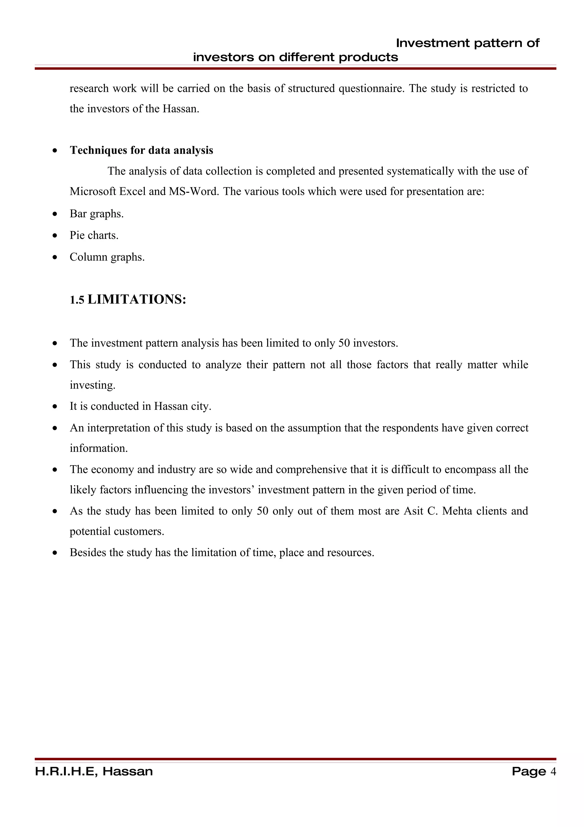 Investment pattern of
                                 investors on different products

      research work will be carried on the basis of structured questionnaire. The study is restricted to
      the investors of the Hassan.


  •   Techniques for data analysis
              The analysis of data collection is completed and presented systematically with the use of
      Microsoft Excel and MS-Word. The various tools which were used for presentation are:
  •   Bar graphs.
  •   Pie charts.
  •   Column graphs.


      1.5 LIMITATIONS:


  •   The investment pattern analysis has been limited to only 50 investors.
  •   This study is conducted to analyze their pattern not all those factors that really matter while
      investing.
  •   It is conducted in Hassan city.
  •   An interpretation of this study is based on the assumption that the respondents have given correct
      information.
  •   The economy and industry are so wide and comprehensive that it is difficult to encompass all the
      likely factors influencing the investors’ investment pattern in the given period of time.
  •   As the study has been limited to only 50 only out of them most are Asit C. Mehta clients and
      potential customers.
  •   Besides the study has the limitation of time, place and resources.




H.R.I.H.E, Hassan                                                                                   Page 4
 