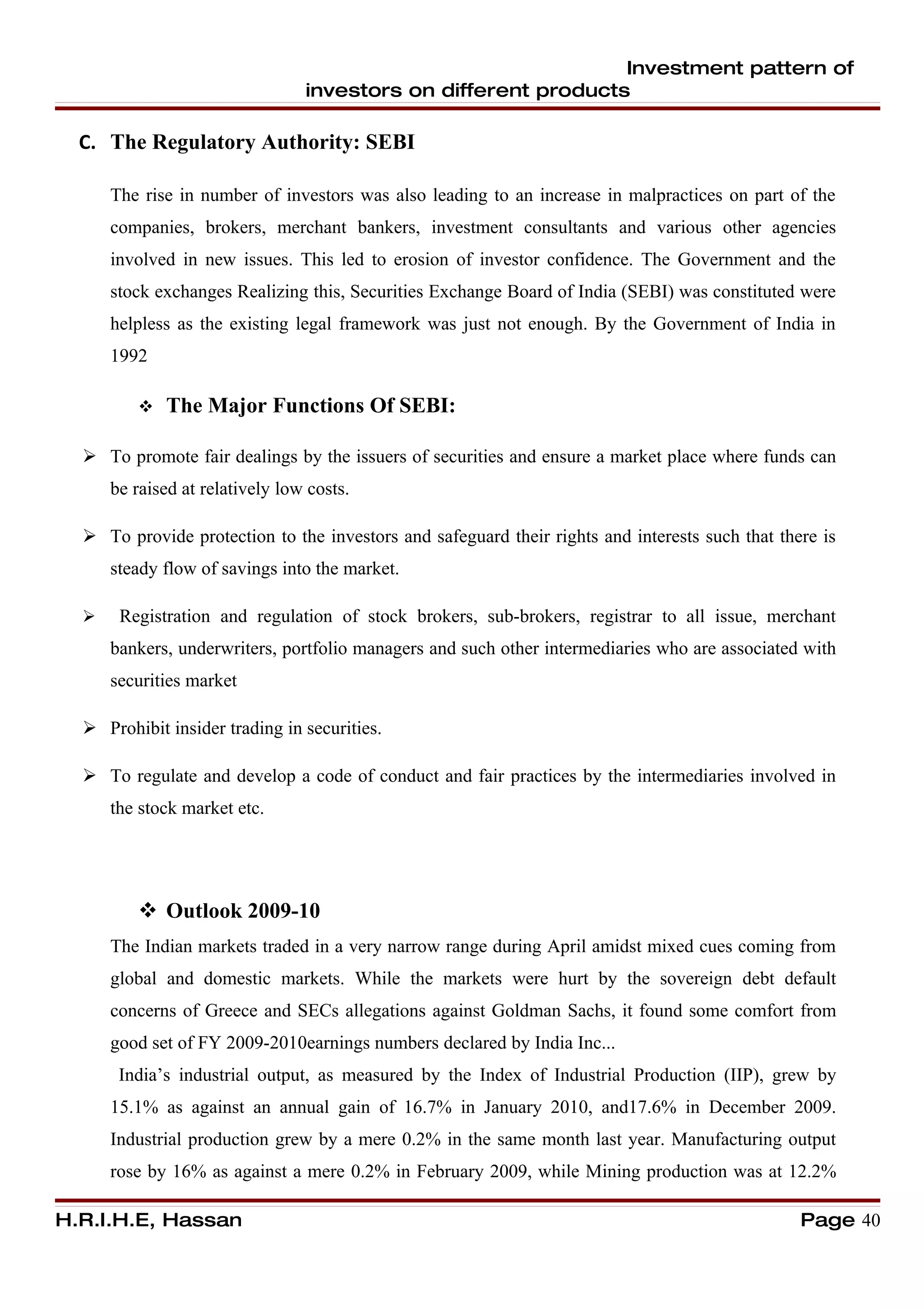 Investment pattern of
                                 investors on different products

  C. The Regulatory Authority: SEBI

      The rise in number of investors was also leading to an increase in malpractices on part of the
      companies, brokers, merchant bankers, investment consultants and various other agencies
      involved in new issues. This led to erosion of investor confidence. The Government and the
      stock exchanges Realizing this, Securities Exchange Board of India (SEBI) was constituted were
      helpless as the existing legal framework was just not enough. By the Government of India in
      1992

            The Major Functions Of SEBI:

   To promote fair dealings by the issuers of securities and ensure a market place where funds can
      be raised at relatively low costs.

   To provide protection to the investors and safeguard their rights and interests such that there is
      steady flow of savings into the market.

      Registration and regulation of stock brokers, sub-brokers, registrar to all issue, merchant
      bankers, underwriters, portfolio managers and such other intermediaries who are associated with
      securities market

   Prohibit insider trading in securities.

   To regulate and develop a code of conduct and fair practices by the intermediaries involved in
      the stock market etc.




          Outlook 2009-10
      The Indian markets traded in a very narrow range during April amidst mixed cues coming from
      global and domestic markets. While the markets were hurt by the sovereign debt default
      concerns of Greece and SECs allegations against Goldman Sachs, it found some comfort from
      good set of FY 2009-2010earnings numbers declared by India Inc...
       India’s industrial output, as measured by the Index of Industrial Production (IIP), grew by
      15.1% as against an annual gain of 16.7% in January 2010, and17.6% in December 2009.
      Industrial production grew by a mere 0.2% in the same month last year. Manufacturing output
      rose by 16% as against a mere 0.2% in February 2009, while Mining production was at 12.2%

H.R.I.H.E, Hassan                                                                                Page 40
 