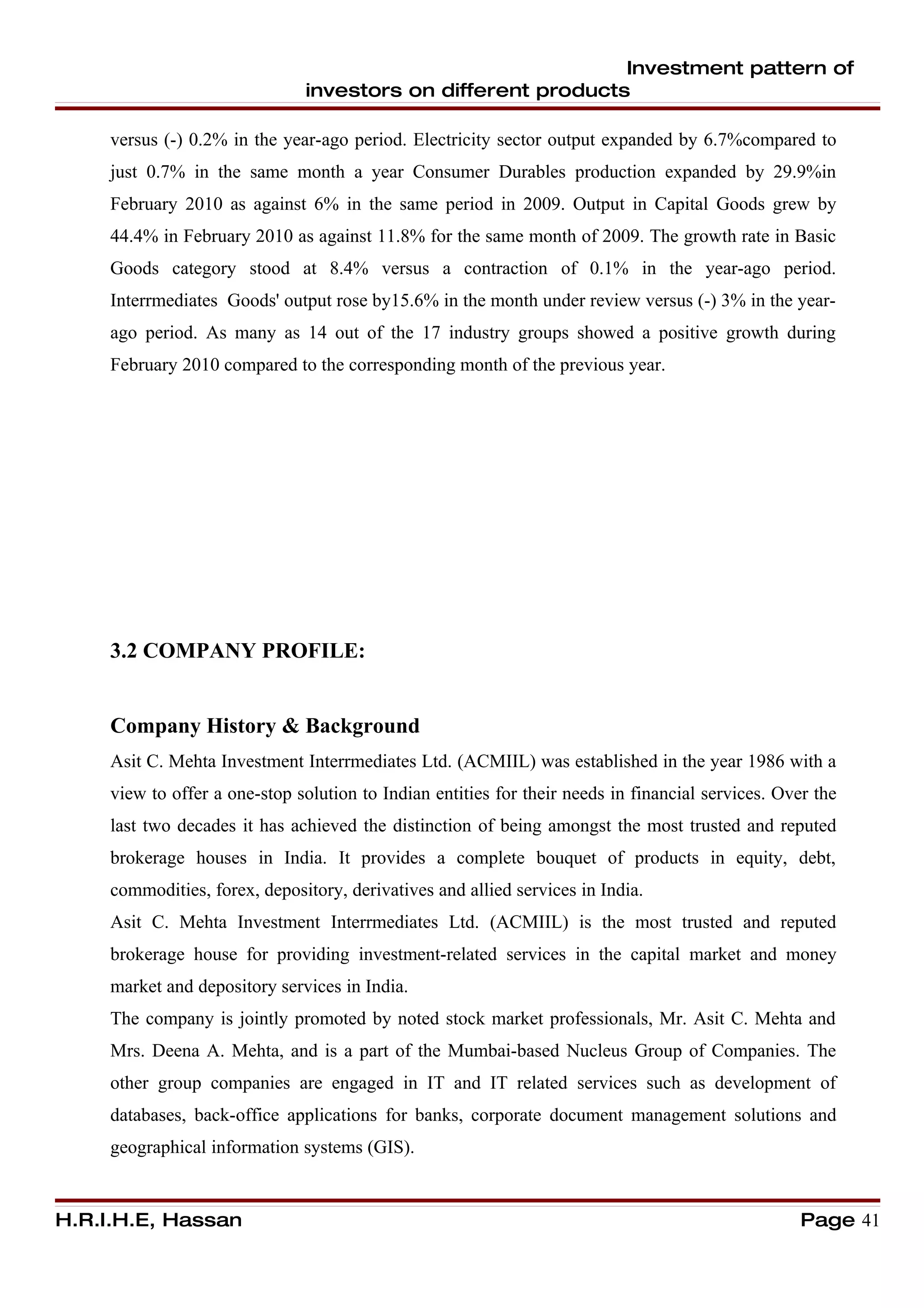 Investment pattern of
                               investors on different products

     versus (-) 0.2% in the year-ago period. Electricity sector output expanded by 6.7%compared to
     just 0.7% in the same month a year Consumer Durables production expanded by 29.9%in
     February 2010 as against 6% in the same period in 2009. Output in Capital Goods grew by
     44.4% in February 2010 as against 11.8% for the same month of 2009. The growth rate in Basic
     Goods category stood at 8.4% versus a contraction of 0.1% in the year-ago period.
     Interrmediates Goods' output rose by15.6% in the month under review versus (-) 3% in the year-
     ago period. As many as 14 out of the 17 industry groups showed a positive growth during
     February 2010 compared to the corresponding month of the previous year.




     3.2 COMPANY PROFILE:


     Company History & Background
     Asit C. Mehta Investment Interrmediates Ltd. (ACMIIL) was established in the year 1986 with a
     view to offer a one-stop solution to Indian entities for their needs in financial services. Over the
     last two decades it has achieved the distinction of being amongst the most trusted and reputed
     brokerage houses in India. It provides a complete bouquet of products in equity, debt,
     commodities, forex, depository, derivatives and allied services in India.
     Asit C. Mehta Investment Interrmediates Ltd. (ACMIIL) is the most trusted and reputed
     brokerage house for providing investment-related services in the capital market and money
     market and depository services in India.
     The company is jointly promoted by noted stock market professionals, Mr. Asit C. Mehta and
     Mrs. Deena A. Mehta, and is a part of the Mumbai-based Nucleus Group of Companies. The
     other group companies are engaged in IT and IT related services such as development of
     databases, back-office applications for banks, corporate document management solutions and
     geographical information systems (GIS).


H.R.I.H.E, Hassan                                                                                   Page 41
 