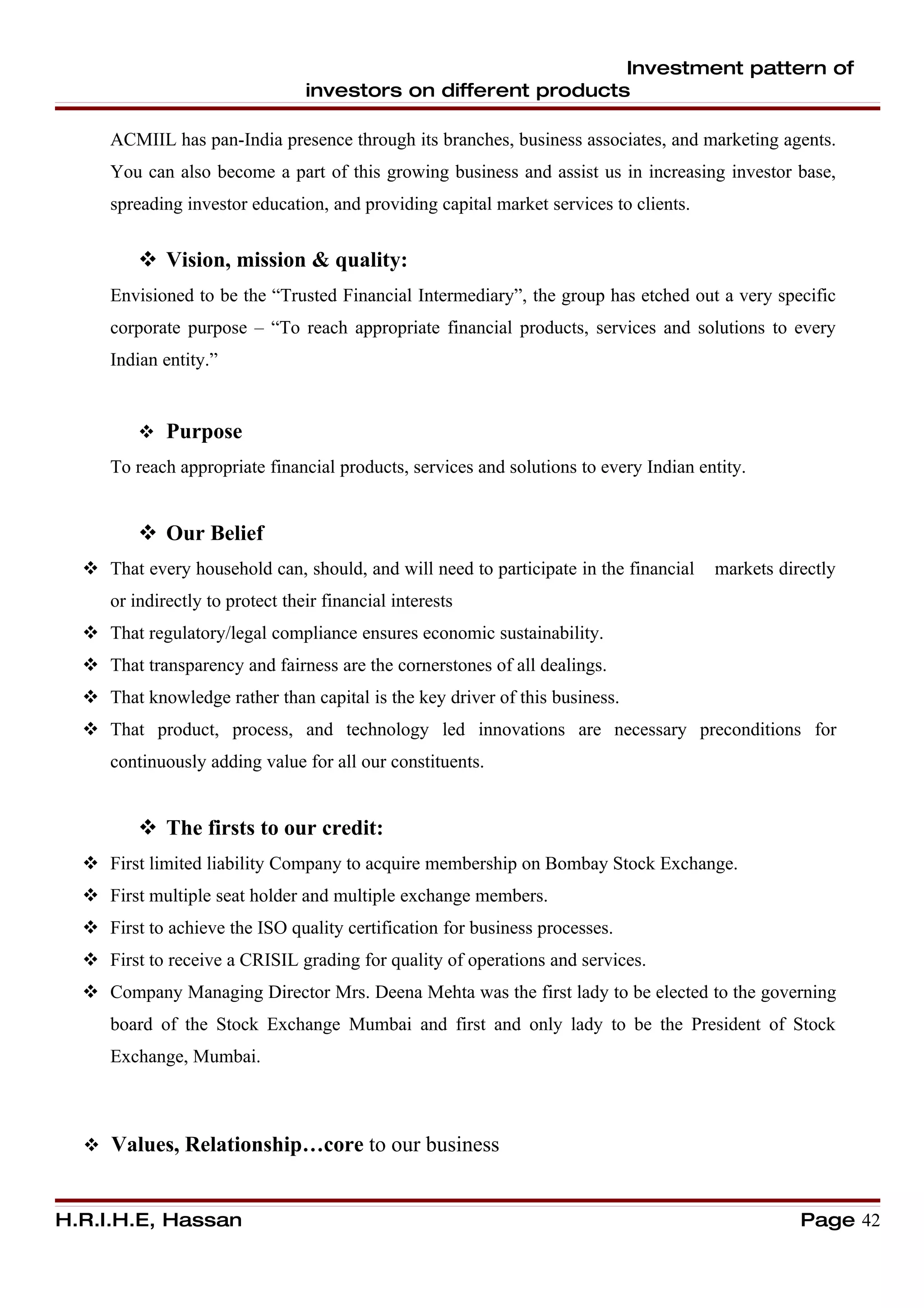 Investment pattern of
                                 investors on different products

     ACMIIL has pan-India presence through its branches, business associates, and marketing agents.
     You can also become a part of this growing business and assist us in increasing investor base,
     spreading investor education, and providing capital market services to clients.


          Vision, mission & quality:
     Envisioned to be the “Trusted Financial Intermediary”, the group has etched out a very specific
     corporate purpose – “To reach appropriate financial products, services and solutions to every
     Indian entity.”


          Purpose
     To reach appropriate financial products, services and solutions to every Indian entity.


          Our Belief
   That every household can, should, and will need to participate in the financial    markets directly
     or indirectly to protect their financial interests
   That regulatory/legal compliance ensures economic sustainability.
   That transparency and fairness are the cornerstones of all dealings.
   That knowledge rather than capital is the key driver of this business.
   That product, process, and technology led innovations are necessary preconditions for
     continuously adding value for all our constituents.


          The firsts to our credit:
   First limited liability Company to acquire membership on Bombay Stock Exchange.
   First multiple seat holder and multiple exchange members.
   First to achieve the ISO quality certification for business processes.
   First to receive a CRISIL grading for quality of operations and services.
   Company Managing Director Mrs. Deena Mehta was the first lady to be elected to the governing
     board of the Stock Exchange Mumbai and first and only lady to be the President of Stock
     Exchange, Mumbai.



   Values, Relationship…core to our business



H.R.I.H.E, Hassan                                                                                 Page 42
 