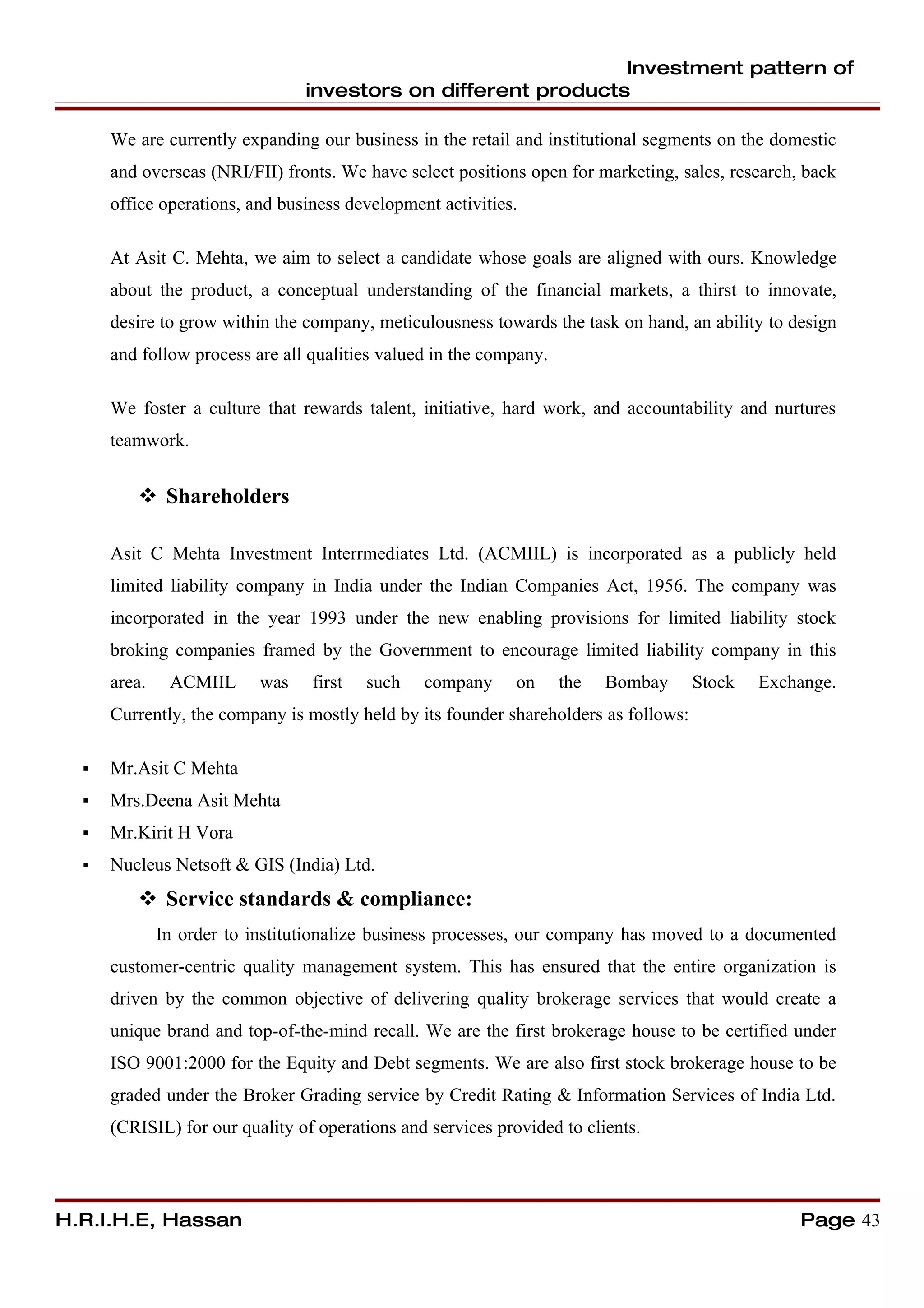Investment pattern of
                                 investors on different products

      We are currently expanding our business in the retail and institutional segments on the domestic
      and overseas (NRI/FII) fronts. We have select positions open for marketing, sales, research, back
      office operations, and business development activities.

      At Asit C. Mehta, we aim to select a candidate whose goals are aligned with ours. Knowledge
      about the product, a conceptual understanding of the financial markets, a thirst to innovate,
      desire to grow within the company, meticulousness towards the task on hand, an ability to design
      and follow process are all qualities valued in the company.

      We foster a culture that rewards talent, initiative, hard work, and accountability and nurtures
      teamwork.


          Shareholders

      Asit C Mehta Investment Interrmediates Ltd. (ACMIIL) is incorporated as a publicly held
      limited liability company in India under the Indian Companies Act, 1956. The company was
      incorporated in the year 1993 under the new enabling provisions for limited liability stock
      broking companies framed by the Government to encourage limited liability company in this
      area.    ACMIIL      was   first   such   company      on     the   Bombay      Stock   Exchange.
      Currently, the company is mostly held by its founder shareholders as follows:

     Mr.Asit C Mehta
     Mrs.Deena Asit Mehta
     Mr.Kirit H Vora
     Nucleus Netsoft & GIS (India) Ltd.
          Service standards & compliance:
              In order to institutionalize business processes, our company has moved to a documented
      customer-centric quality management system. This has ensured that the entire organization is
      driven by the common objective of delivering quality brokerage services that would create a
      unique brand and top-of-the-mind recall. We are the first brokerage house to be certified under
      ISO 9001:2000 for the Equity and Debt segments. We are also first stock brokerage house to be
      graded under the Broker Grading service by Credit Rating & Information Services of India Ltd.
      (CRISIL) for our quality of operations and services provided to clients.




H.R.I.H.E, Hassan                                                                                 Page 43
 