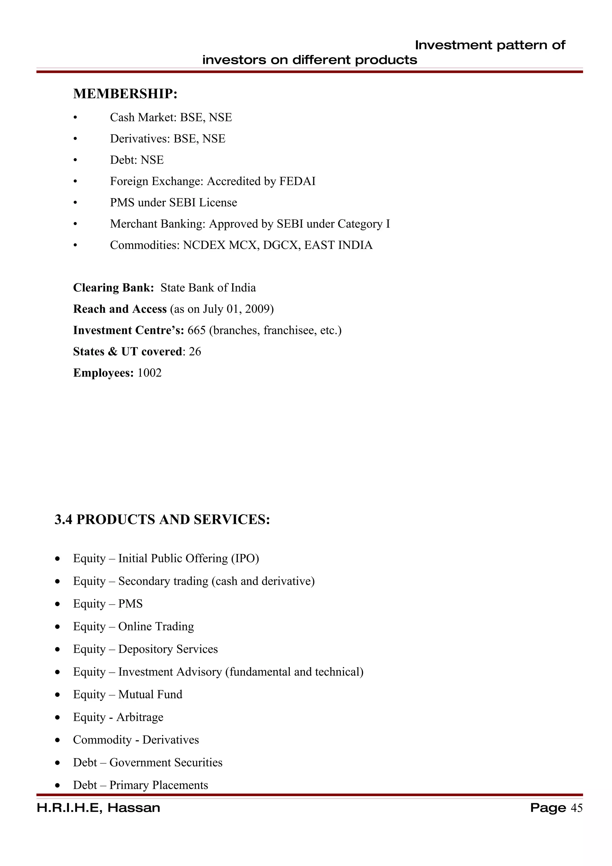 Investment pattern of
                                investors on different products

      MEMBERSHIP:
      •      Cash Market: BSE, NSE
      •      Derivatives: BSE, NSE
      •      Debt: NSE
      •      Foreign Exchange: Accredited by FEDAI
      •      PMS under SEBI License
      •      Merchant Banking: Approved by SEBI under Category I
      •      Commodities: NCDEX MCX, DGCX, EAST INDIA


      Clearing Bank: State Bank of India
      Reach and Access (as on July 01, 2009)
      Investment Centre’s: 665 (branches, franchisee, etc.)
      States & UT covered: 26
      Employees: 1002




  3.4 PRODUCTS AND SERVICES:

  •   Equity – Initial Public Offering (IPO)
  •   Equity – Secondary trading (cash and derivative)
  •   Equity – PMS
  •   Equity – Online Trading
  •   Equity – Depository Services
  •   Equity – Investment Advisory (fundamental and technical)
  •   Equity – Mutual Fund
  •   Equity - Arbitrage
  •   Commodity - Derivatives
  •   Debt – Government Securities
  •   Debt – Primary Placements
H.R.I.H.E, Hassan                                                             Page 45
 
