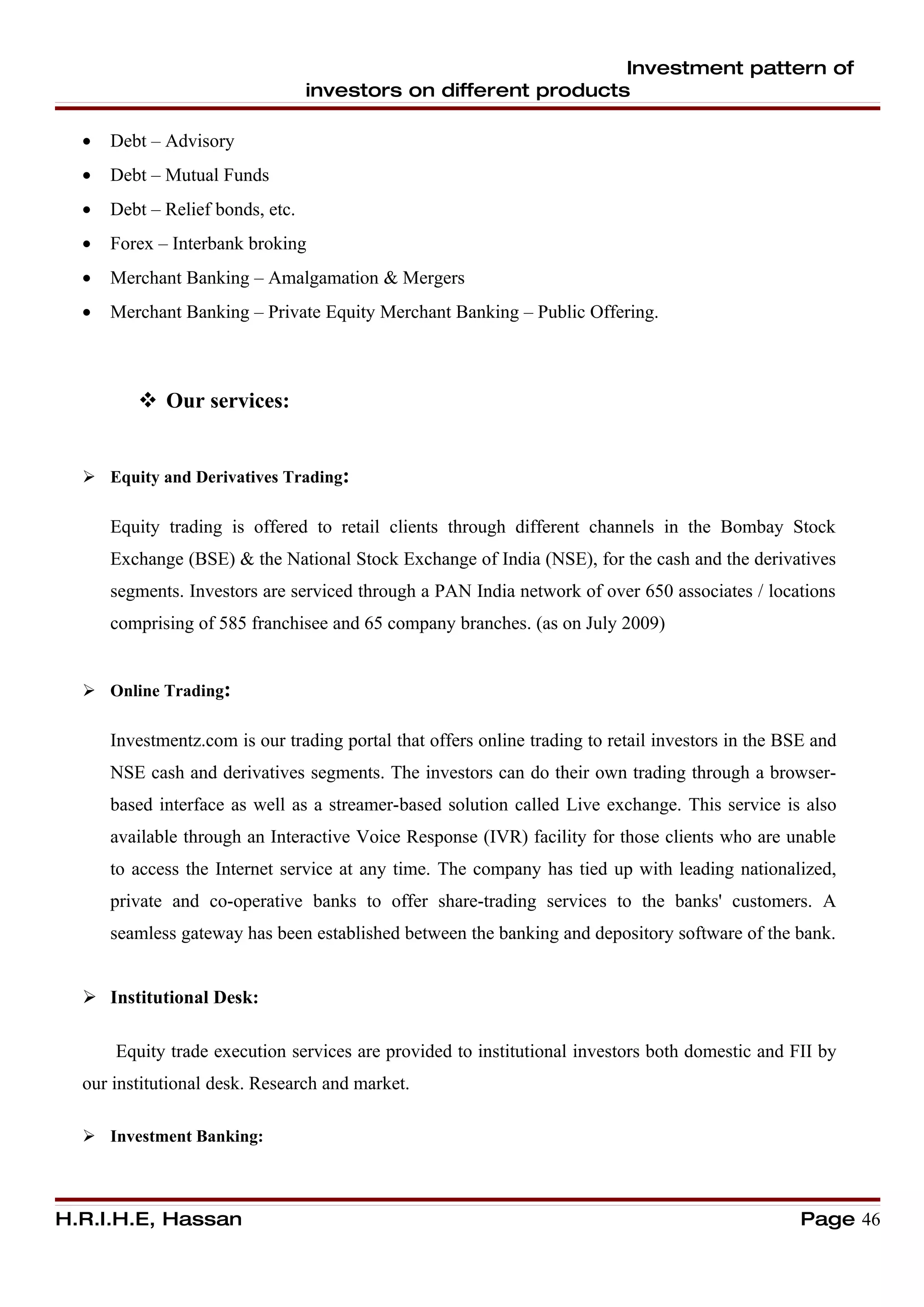 Investment pattern of
                                  investors on different products

  •   Debt – Advisory
  •   Debt – Mutual Funds
  •   Debt – Relief bonds, etc.
  •   Forex – Interbank broking
  •   Merchant Banking – Amalgamation & Mergers
  •   Merchant Banking – Private Equity Merchant Banking – Public Offering.



          Our services:


   Equity and Derivatives Trading:

      Equity trading is offered to retail clients through different channels in the Bombay Stock
      Exchange (BSE) & the National Stock Exchange of India (NSE), for the cash and the derivatives
      segments. Investors are serviced through a PAN India network of over 650 associates / locations
      comprising of 585 franchisee and 65 company branches. (as on July 2009)


   Online Trading:

      Investmentz.com is our trading portal that offers online trading to retail investors in the BSE and
      NSE cash and derivatives segments. The investors can do their own trading through a browser-
      based interface as well as a streamer-based solution called Live exchange. This service is also
      available through an Interactive Voice Response (IVR) facility for those clients who are unable
      to access the Internet service at any time. The company has tied up with leading nationalized,
      private and co-operative banks to offer share-trading services to the banks' customers. A
      seamless gateway has been established between the banking and depository software of the bank.


   Institutional Desk:

      Equity trade execution services are provided to institutional investors both domestic and FII by
  our institutional desk. Research and market.

   Investment Banking:



H.R.I.H.E, Hassan                                                                                   Page 46
 