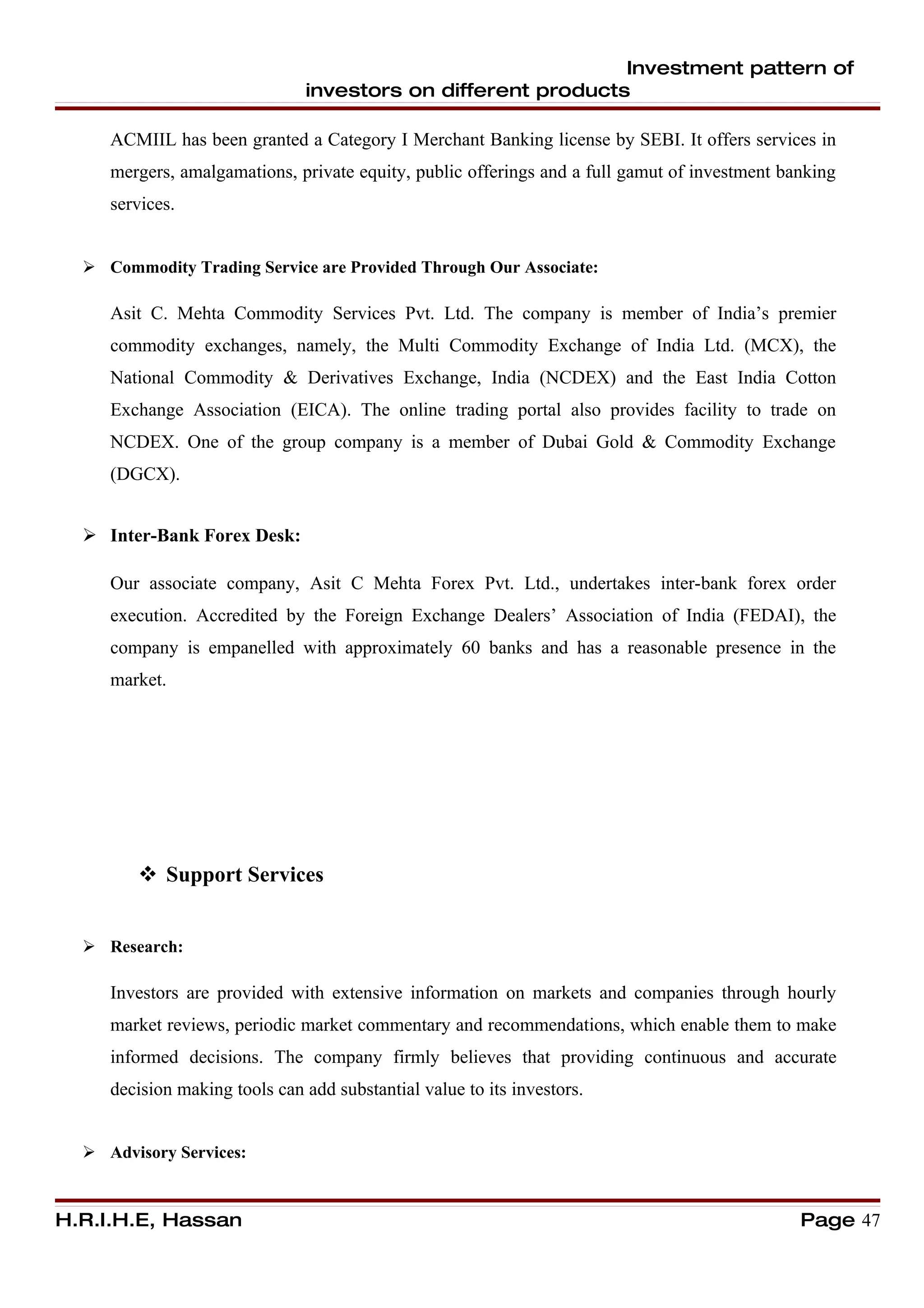 Investment pattern of
                               investors on different products

     ACMIIL has been granted a Category I Merchant Banking license by SEBI. It offers services in
     mergers, amalgamations, private equity, public offerings and a full gamut of investment banking
     services.


   Commodity Trading Service are Provided Through Our Associate:

     Asit C. Mehta Commodity Services Pvt. Ltd. The company is member of India’s premier
     commodity exchanges, namely, the Multi Commodity Exchange of India Ltd. (MCX), the
     National Commodity & Derivatives Exchange, India (NCDEX) and the East India Cotton
     Exchange Association (EICA). The online trading portal also provides facility to trade on
     NCDEX. One of the group company is a member of Dubai Gold & Commodity Exchange
     (DGCX).


   Inter-Bank Forex Desk:

     Our associate company, Asit C Mehta Forex Pvt. Ltd., undertakes inter-bank forex order
     execution. Accredited by the Foreign Exchange Dealers’ Association of India (FEDAI), the
     company is empanelled with approximately 60 banks and has a reasonable presence in the
     market.




         Support Services


   Research:

     Investors are provided with extensive information on markets and companies through hourly
     market reviews, periodic market commentary and recommendations, which enable them to make
     informed decisions. The company firmly believes that providing continuous and accurate
     decision making tools can add substantial value to its investors.


   Advisory Services:



H.R.I.H.E, Hassan                                                                              Page 47
 