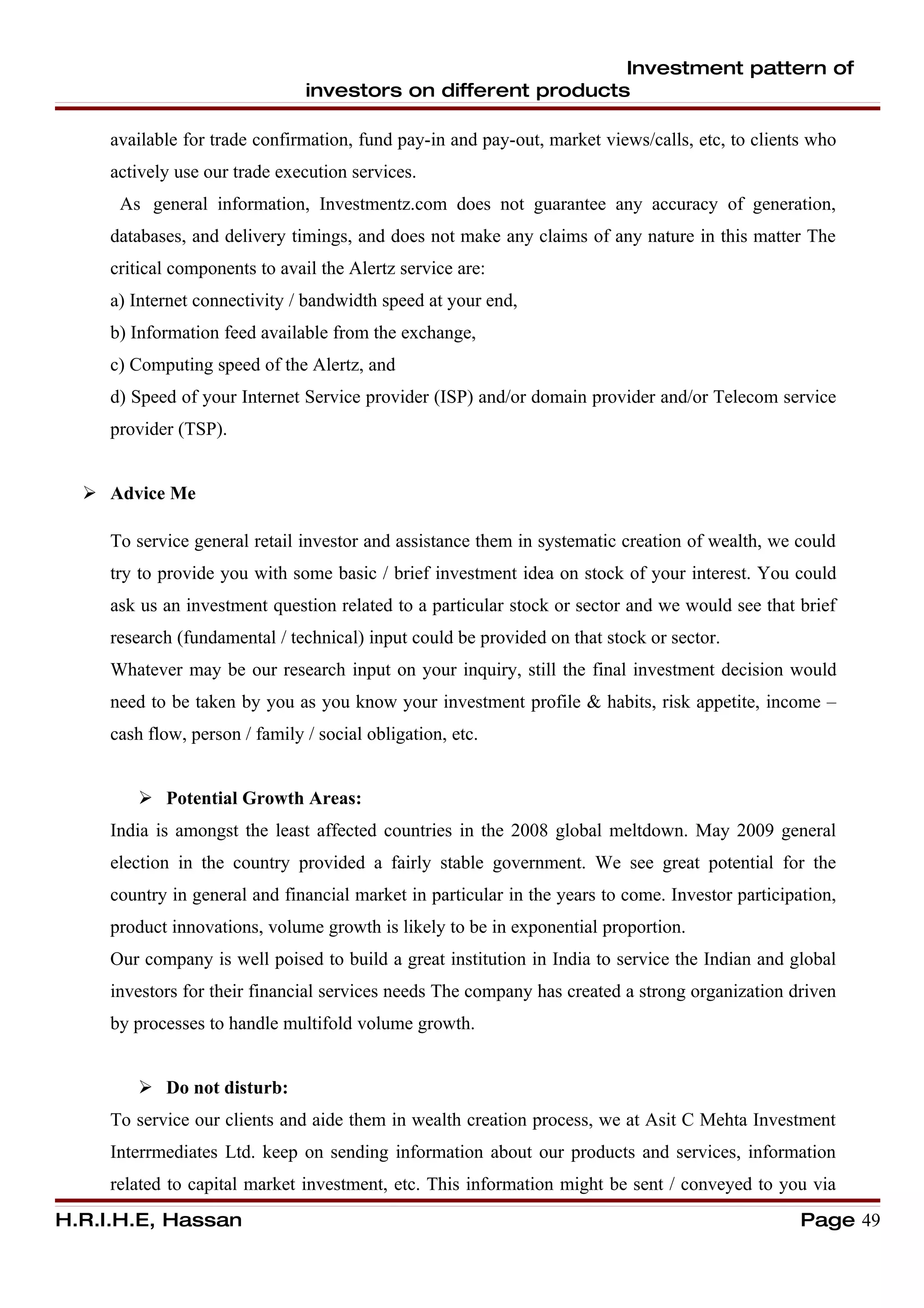 Investment pattern of
                                investors on different products

     available for trade confirmation, fund pay-in and pay-out, market views/calls, etc, to clients who
     actively use our trade execution services.
      As general information, Investmentz.com does not guarantee any accuracy of generation,
     databases, and delivery timings, and does not make any claims of any nature in this matter The
     critical components to avail the Alertz service are:
     a) Internet connectivity / bandwidth speed at your end,
     b) Information feed available from the exchange,
     c) Computing speed of the Alertz, and
     d) Speed of your Internet Service provider (ISP) and/or domain provider and/or Telecom service
     provider (TSP).


   Advice Me

     To service general retail investor and assistance them in systematic creation of wealth, we could
     try to provide you with some basic / brief investment idea on stock of your interest. You could
     ask us an investment question related to a particular stock or sector and we would see that brief
     research (fundamental / technical) input could be provided on that stock or sector.
     Whatever may be our research input on your inquiry, still the final investment decision would
     need to be taken by you as you know your investment profile & habits, risk appetite, income –
     cash flow, person / family / social obligation, etc.


         Potential Growth Areas:
     India is amongst the least affected countries in the 2008 global meltdown. May 2009 general
     election in the country provided a fairly stable government. We see great potential for the
     country in general and financial market in particular in the years to come. Investor participation,
     product innovations, volume growth is likely to be in exponential proportion.
     Our company is well poised to build a great institution in India to service the Indian and global
     investors for their financial services needs The company has created a strong organization driven
     by processes to handle multifold volume growth.


         Do not disturb:
     To service our clients and aide them in wealth creation process, we at Asit C Mehta Investment
     Interrmediates Ltd. keep on sending information about our products and services, information
     related to capital market investment, etc. This information might be sent / conveyed to you via
H.R.I.H.E, Hassan                                                                                  Page 49
 
