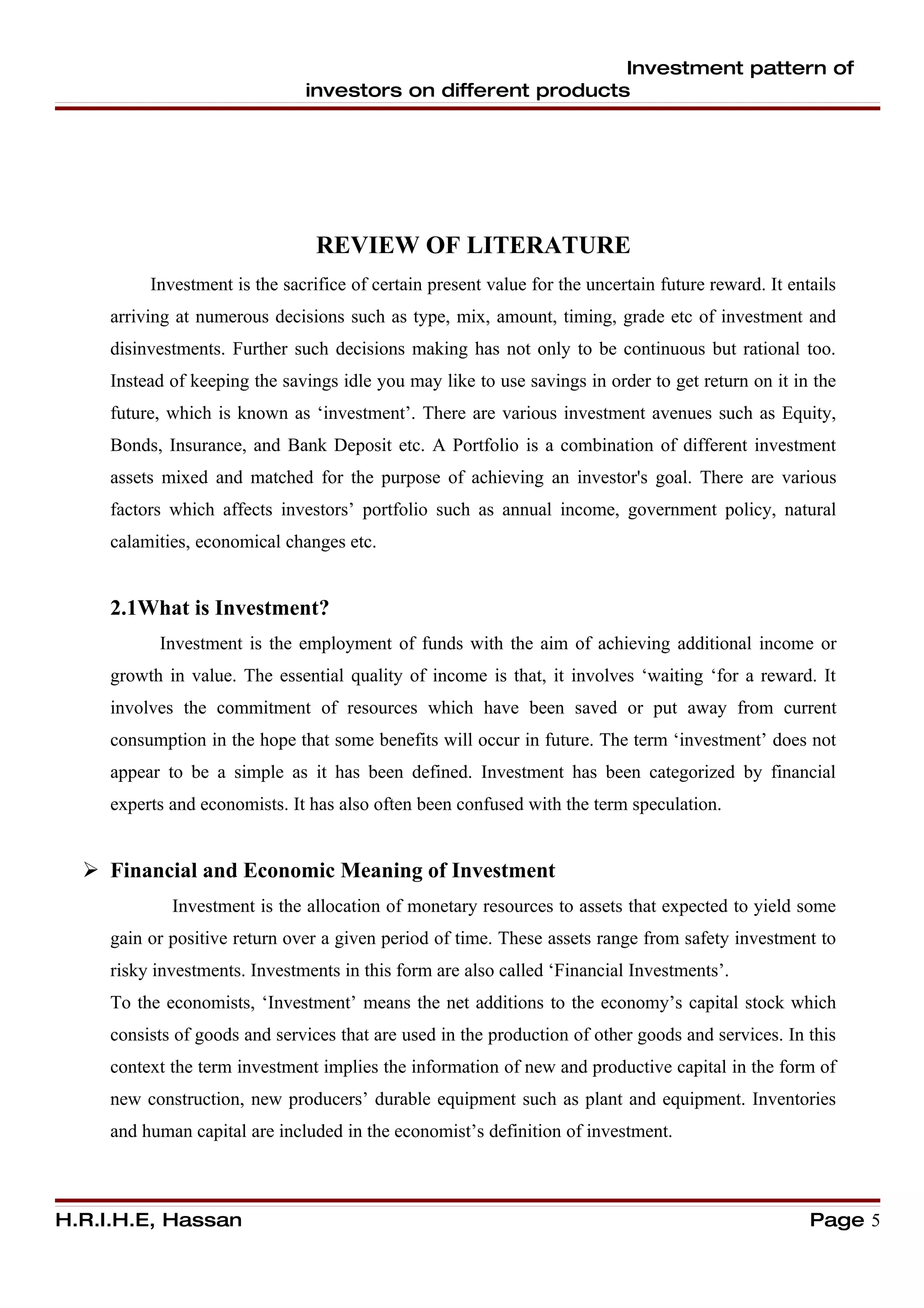 Investment pattern of
                               investors on different products




                                 REVIEW OF LITERATURE
          Investment is the sacrifice of certain present value for the uncertain future reward. It entails
     arriving at numerous decisions such as type, mix, amount, timing, grade etc of investment and
     disinvestments. Further such decisions making has not only to be continuous but rational too.
     Instead of keeping the savings idle you may like to use savings in order to get return on it in the
     future, which is known as ‘investment’. There are various investment avenues such as Equity,
     Bonds, Insurance, and Bank Deposit etc. A Portfolio is a combination of different investment
     assets mixed and matched for the purpose of achieving an investor's goal. There are various
     factors which affects investors’ portfolio such as annual income, government policy, natural
     calamities, economical changes etc.


     2.1What is Investment?
           Investment is the employment of funds with the aim of achieving additional income or
     growth in value. The essential quality of income is that, it involves ‘waiting ‘for a reward. It
     involves the commitment of resources which have been saved or put away from current
     consumption in the hope that some benefits will occur in future. The term ‘investment’ does not
     appear to be a simple as it has been defined. Investment has been categorized by financial
     experts and economists. It has also often been confused with the term speculation.


   Financial and Economic Meaning of Investment
             Investment is the allocation of monetary resources to assets that expected to yield some
     gain or positive return over a given period of time. These assets range from safety investment to
     risky investments. Investments in this form are also called ‘Financial Investments’.
     To the economists, ‘Investment’ means the net additions to the economy’s capital stock which
     consists of goods and services that are used in the production of other goods and services. In this
     context the term investment implies the information of new and productive capital in the form of
     new construction, new producers’ durable equipment such as plant and equipment. Inventories
     and human capital are included in the economist’s definition of investment.



H.R.I.H.E, Hassan                                                                                     Page 5
 