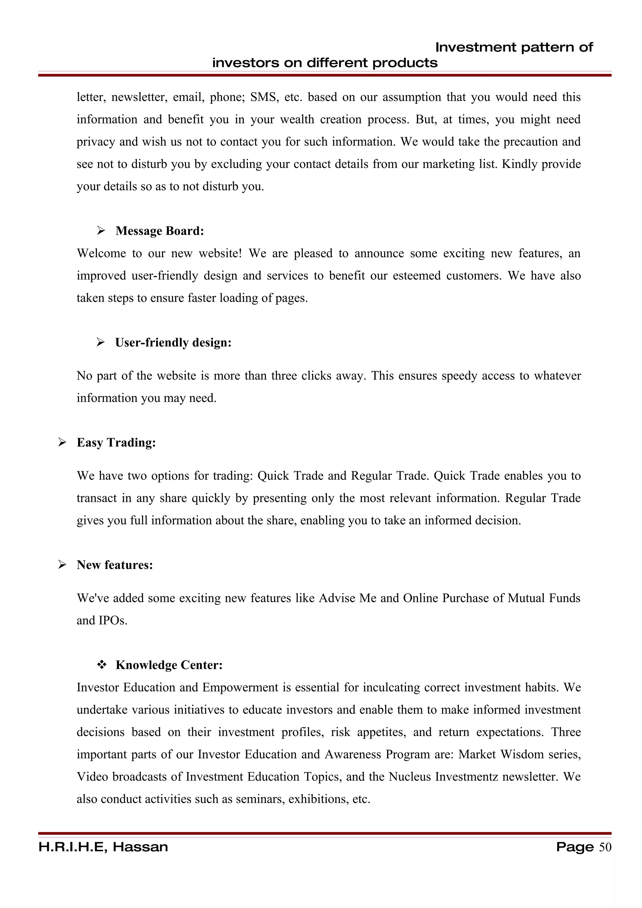 Investment pattern of
                                investors on different products

     letter, newsletter, email, phone; SMS, etc. based on our assumption that you would need this
     information and benefit you in your wealth creation process. But, at times, you might need
     privacy and wish us not to contact you for such information. We would take the precaution and
     see not to disturb you by excluding your contact details from our marketing list. Kindly provide
     your details so as to not disturb you.


         Message Board:
     Welcome to our new website! We are pleased to announce some exciting new features, an
     improved user-friendly design and services to benefit our esteemed customers. We have also
     taken steps to ensure faster loading of pages.


         User-friendly design:

     No part of the website is more than three clicks away. This ensures speedy access to whatever
     information you may need.


   Easy Trading:

     We have two options for trading: Quick Trade and Regular Trade. Quick Trade enables you to
     transact in any share quickly by presenting only the most relevant information. Regular Trade
     gives you full information about the share, enabling you to take an informed decision.


   New features:

     We've added some exciting new features like Advise Me and Online Purchase of Mutual Funds
     and IPOs.


         Knowledge Center:
     Investor Education and Empowerment is essential for inculcating correct investment habits. We
     undertake various initiatives to educate investors and enable them to make informed investment
     decisions based on their investment profiles, risk appetites, and return expectations. Three
     important parts of our Investor Education and Awareness Program are: Market Wisdom series,
     Video broadcasts of Investment Education Topics, and the Nucleus Investmentz newsletter. We
     also conduct activities such as seminars, exhibitions, etc.


H.R.I.H.E, Hassan                                                                               Page 50
 