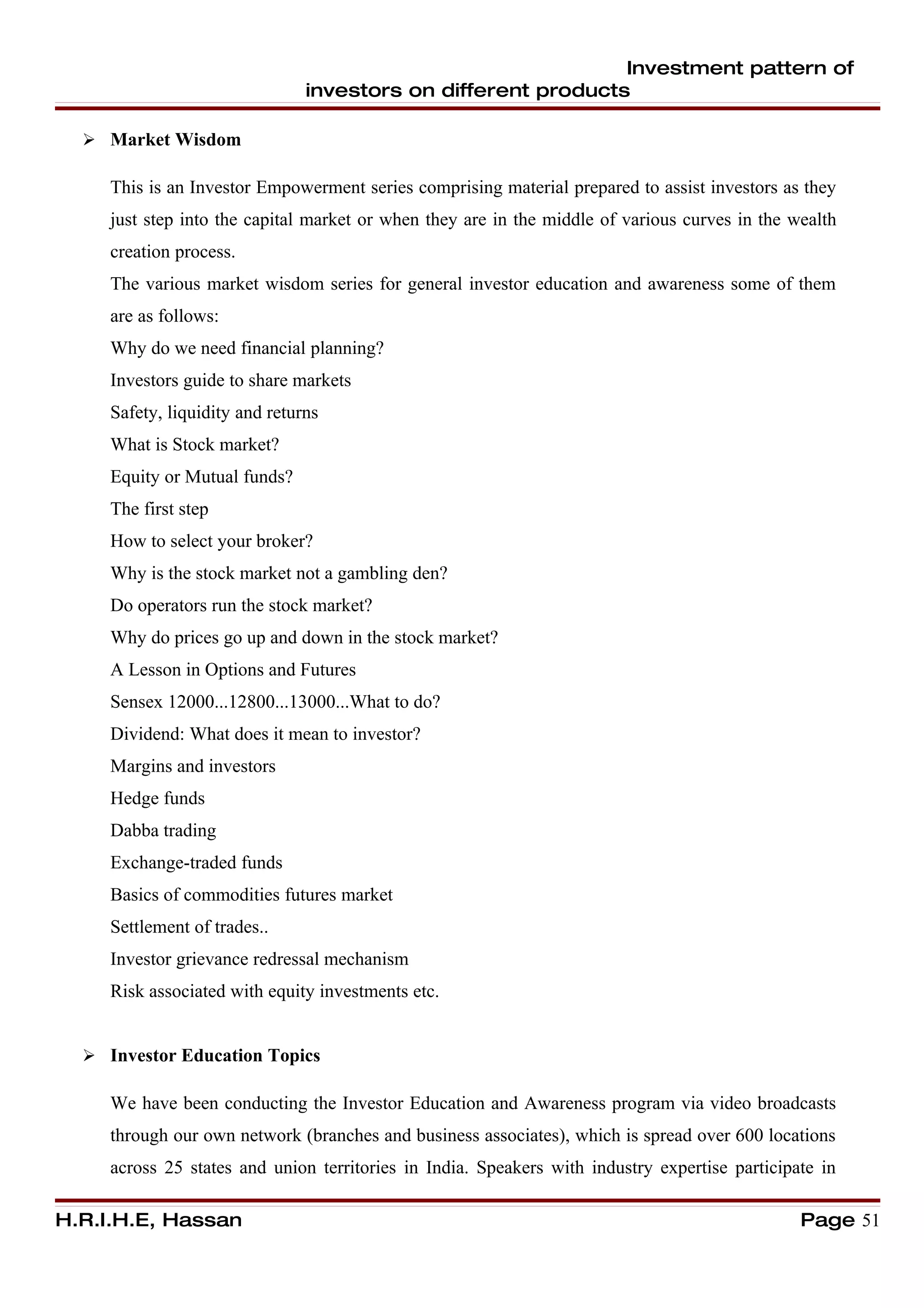 Investment pattern of
                                investors on different products

   Market Wisdom

     This is an Investor Empowerment series comprising material prepared to assist investors as they
     just step into the capital market or when they are in the middle of various curves in the wealth
     creation process.
     The various market wisdom series for general investor education and awareness some of them
     are as follows:
     Why do we need financial planning?
     Investors guide to share markets
     Safety, liquidity and returns
     What is Stock market?
     Equity or Mutual funds?
     The first step
     How to select your broker?
     Why is the stock market not a gambling den?
     Do operators run the stock market?
     Why do prices go up and down in the stock market?
     A Lesson in Options and Futures
     Sensex 12000...12800...13000...What to do?
     Dividend: What does it mean to investor?
     Margins and investors
     Hedge funds
     Dabba trading
     Exchange-traded funds
     Basics of commodities futures market
     Settlement of trades..
     Investor grievance redressal mechanism
     Risk associated with equity investments etc.


   Investor Education Topics

     We have been conducting the Investor Education and Awareness program via video broadcasts
     through our own network (branches and business associates), which is spread over 600 locations
     across 25 states and union territories in India. Speakers with industry expertise participate in

H.R.I.H.E, Hassan                                                                               Page 51
 