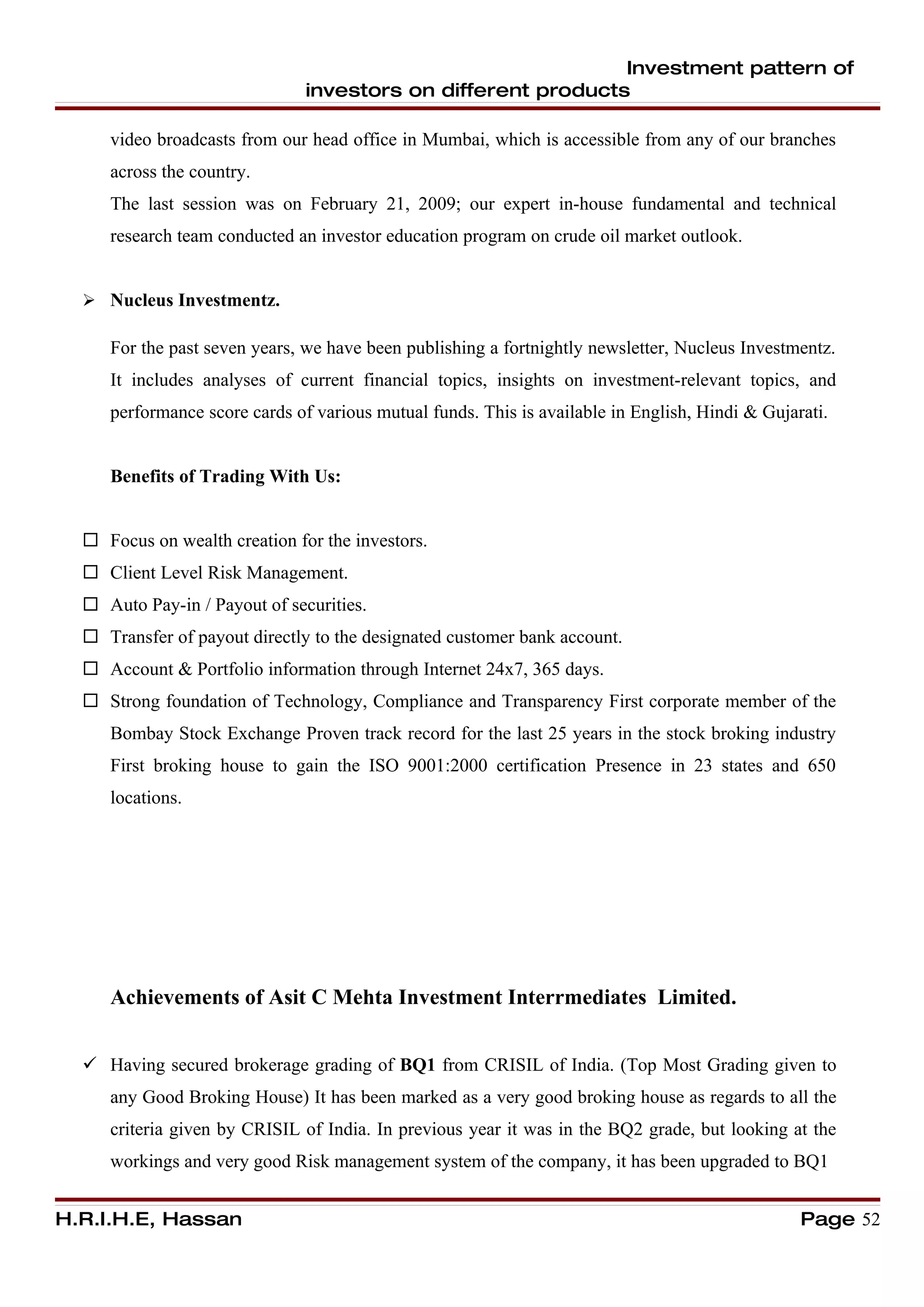 Investment pattern of
                               investors on different products

     video broadcasts from our head office in Mumbai, which is accessible from any of our branches
     across the country.
     The last session was on February 21, 2009; our expert in-house fundamental and technical
     research team conducted an investor education program on crude oil market outlook.


   Nucleus Investmentz.

     For the past seven years, we have been publishing a fortnightly newsletter, Nucleus Investmentz.
     It includes analyses of current financial topics, insights on investment-relevant topics, and
     performance score cards of various mutual funds. This is available in English, Hindi & Gujarati.


     Benefits of Trading With Us:


   Focus on wealth creation for the investors.
   Client Level Risk Management.
   Auto Pay-in / Payout of securities.
   Transfer of payout directly to the designated customer bank account.
   Account & Portfolio information through Internet 24x7, 365 days.
   Strong foundation of Technology, Compliance and Transparency First corporate member of the
     Bombay Stock Exchange Proven track record for the last 25 years in the stock broking industry
     First broking house to gain the ISO 9001:2000 certification Presence in 23 states and 650
     locations.




     Achievements of Asit C Mehta Investment Interrmediates Limited.


   Having secured brokerage grading of BQ1 from CRISIL of India. (Top Most Grading given to
     any Good Broking House) It has been marked as a very good broking house as regards to all the
     criteria given by CRISIL of India. In previous year it was in the BQ2 grade, but looking at the
     workings and very good Risk management system of the company, it has been upgraded to BQ1


H.R.I.H.E, Hassan                                                                                Page 52
 