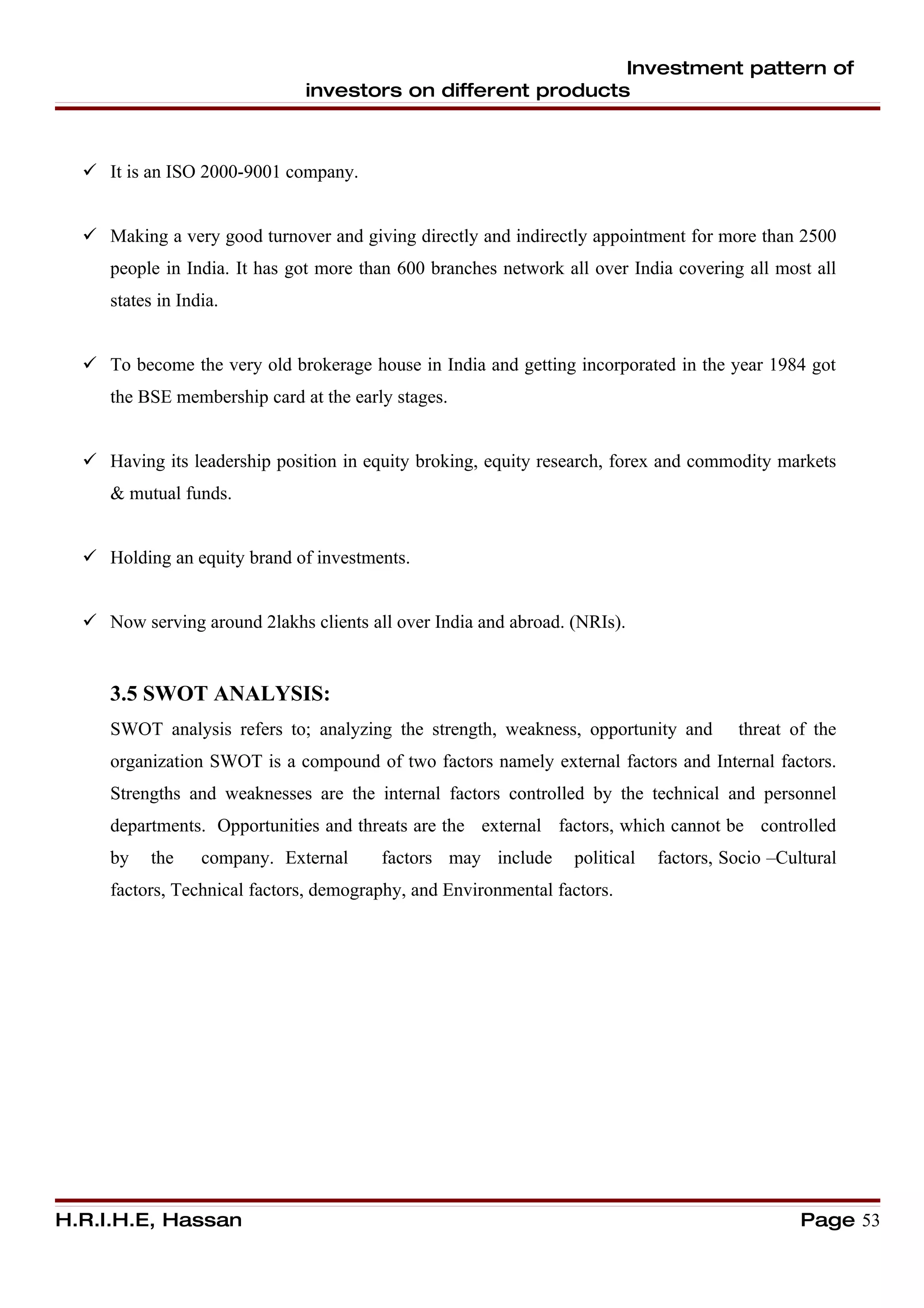 Investment pattern of
                              investors on different products



   It is an ISO 2000-9001 company.


   Making a very good turnover and giving directly and indirectly appointment for more than 2500
     people in India. It has got more than 600 branches network all over India covering all most all
     states in India.


   To become the very old brokerage house in India and getting incorporated in the year 1984 got
     the BSE membership card at the early stages.


   Having its leadership position in equity broking, equity research, forex and commodity markets
     & mutual funds.


   Holding an equity brand of investments.


   Now serving around 2lakhs clients all over India and abroad. (NRIs).


     3.5 SWOT ANALYSIS:
     SWOT analysis refers to; analyzing the strength, weakness, opportunity and        threat of the
     organization SWOT is a compound of two factors namely external factors and Internal factors.
     Strengths and weaknesses are the internal factors controlled by the technical and personnel
     departments. Opportunities and threats are the external factors, which cannot be controlled
     by    the    company. External     factors may include      political   factors, Socio –Cultural
     factors, Technical factors, demography, and Environmental factors.




H.R.I.H.E, Hassan                                                                               Page 53
 