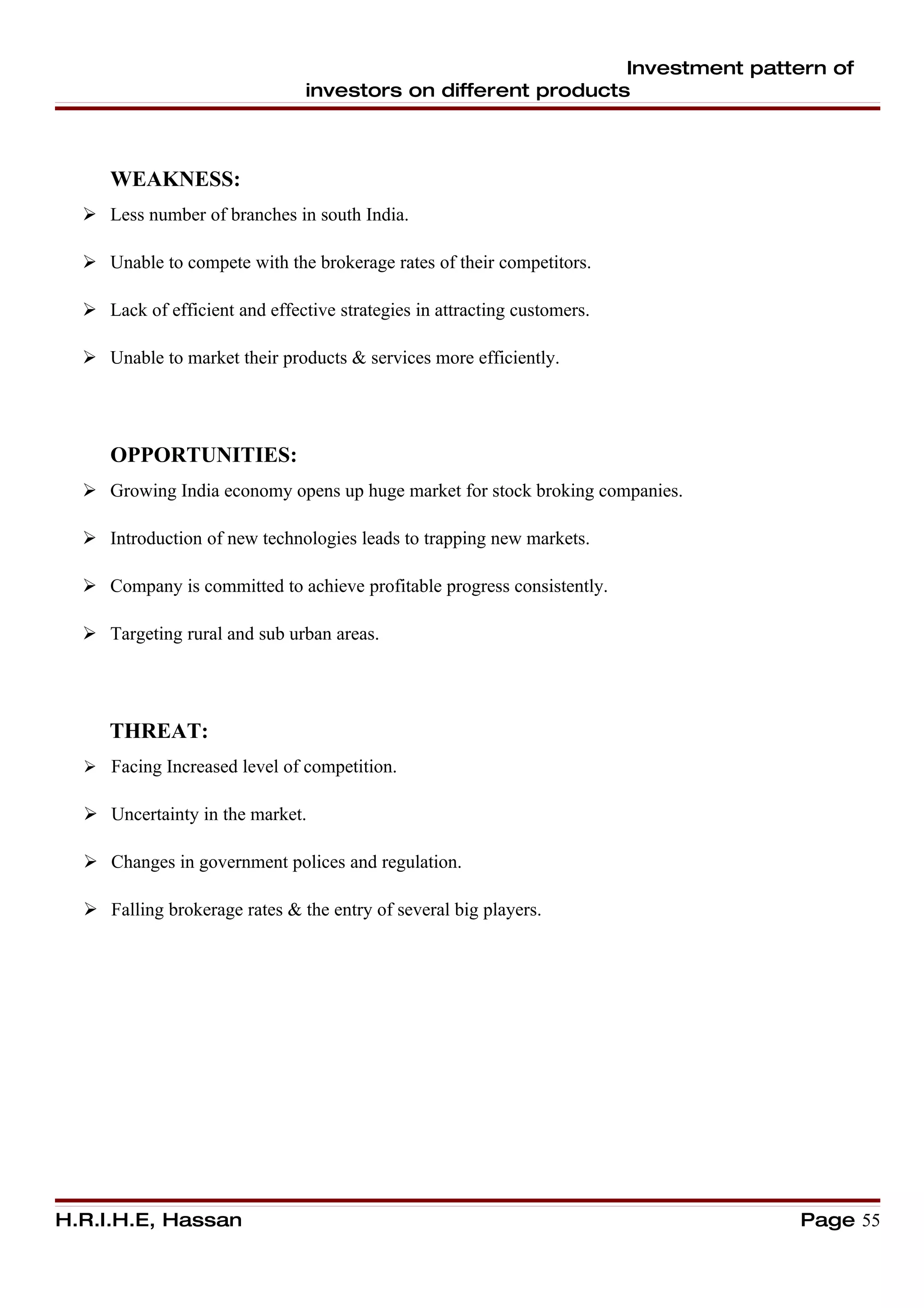 Investment pattern of
                                investors on different products



     WEAKNESS:
   Less number of branches in south India.

   Unable to compete with the brokerage rates of their competitors.

   Lack of efficient and effective strategies in attracting customers.

   Unable to market their products & services more efficiently.




     OPPORTUNITIES:
   Growing India economy opens up huge market for stock broking companies.

   Introduction of new technologies leads to trapping new markets.

   Company is committed to achieve profitable progress consistently.

   Targeting rural and sub urban areas.




     THREAT:
   Facing Increased level of competition.

   Uncertainty in the market.

   Changes in government polices and regulation.

   Falling brokerage rates & the entry of several big players.




H.R.I.H.E, Hassan                                                             Page 55
 