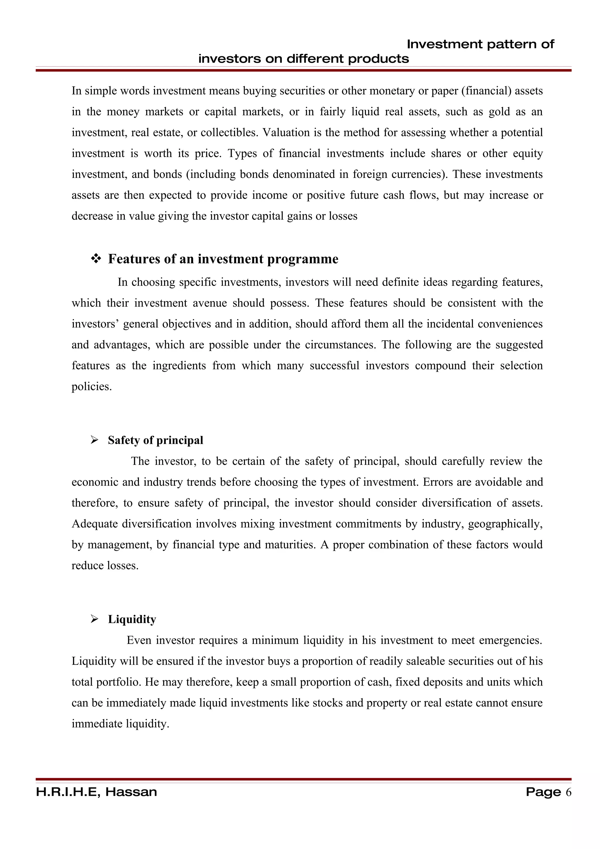 Investment pattern of
                                 investors on different products

     In simple words investment means buying securities or other monetary or paper (financial) assets
     in the money markets or capital markets, or in fairly liquid real assets, such as gold as an
     investment, real estate, or collectibles. Valuation is the method for assessing whether a potential
     investment is worth its price. Types of financial investments include shares or other equity
     investment, and bonds (including bonds denominated in foreign currencies). These investments
     assets are then expected to provide income or positive future cash flows, but may increase or
     decrease in value giving the investor capital gains or losses


          Features of an investment programme
                 In choosing specific investments, investors will need definite ideas regarding features,
     which their investment avenue should possess. These features should be consistent with the
     investors’ general objectives and in addition, should afford them all the incidental conveniences
     and advantages, which are possible under the circumstances. The following are the suggested
     features as the ingredients from which many successful investors compound their selection
     policies.



          Safety of principal
                   The investor, to be certain of the safety of principal, should carefully review the
     economic and industry trends before choosing the types of investment. Errors are avoidable and
     therefore, to ensure safety of principal, the investor should consider diversification of assets.
     Adequate diversification involves mixing investment commitments by industry, geographically,
     by management, by financial type and maturities. A proper combination of these factors would
     reduce losses.



          Liquidity
                  Even investor requires a minimum liquidity in his investment to meet emergencies.
     Liquidity will be ensured if the investor buys a proportion of readily saleable securities out of his
     total portfolio. He may therefore, keep a small proportion of cash, fixed deposits and units which
     can be immediately made liquid investments like stocks and property or real estate cannot ensure
     immediate liquidity.




H.R.I.H.E, Hassan                                                                                     Page 6
 