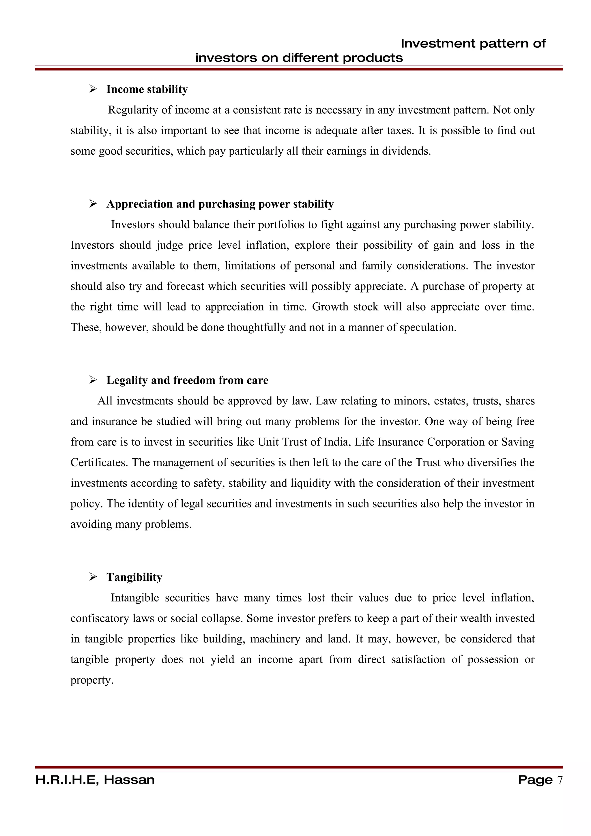 Investment pattern of
                                investors on different products

         Income stability
             Regularity of income at a consistent rate is necessary in any investment pattern. Not only
     stability, it is also important to see that income is adequate after taxes. It is possible to find out
     some good securities, which pay particularly all their earnings in dividends.



         Appreciation and purchasing power stability
             Investors should balance their portfolios to fight against any purchasing power stability.
     Investors should judge price level inflation, explore their possibility of gain and loss in the
     investments available to them, limitations of personal and family considerations. The investor
     should also try and forecast which securities will possibly appreciate. A purchase of property at
     the right time will lead to appreciation in time. Growth stock will also appreciate over time.
     These, however, should be done thoughtfully and not in a manner of speculation.



         Legality and freedom from care
          All investments should be approved by law. Law relating to minors, estates, trusts, shares
     and insurance be studied will bring out many problems for the investor. One way of being free
     from care is to invest in securities like Unit Trust of India, Life Insurance Corporation or Saving
     Certificates. The management of securities is then left to the care of the Trust who diversifies the
     investments according to safety, stability and liquidity with the consideration of their investment
     policy. The identity of legal securities and investments in such securities also help the investor in
     avoiding many problems.



         Tangibility
             Intangible securities have many times lost their values due to price level inflation,
     confiscatory laws or social collapse. Some investor prefers to keep a part of their wealth invested
     in tangible properties like building, machinery and land. It may, however, be considered that
     tangible property does not yield an income apart from direct satisfaction of possession or
     property.




H.R.I.H.E, Hassan                                                                                      Page 7
 