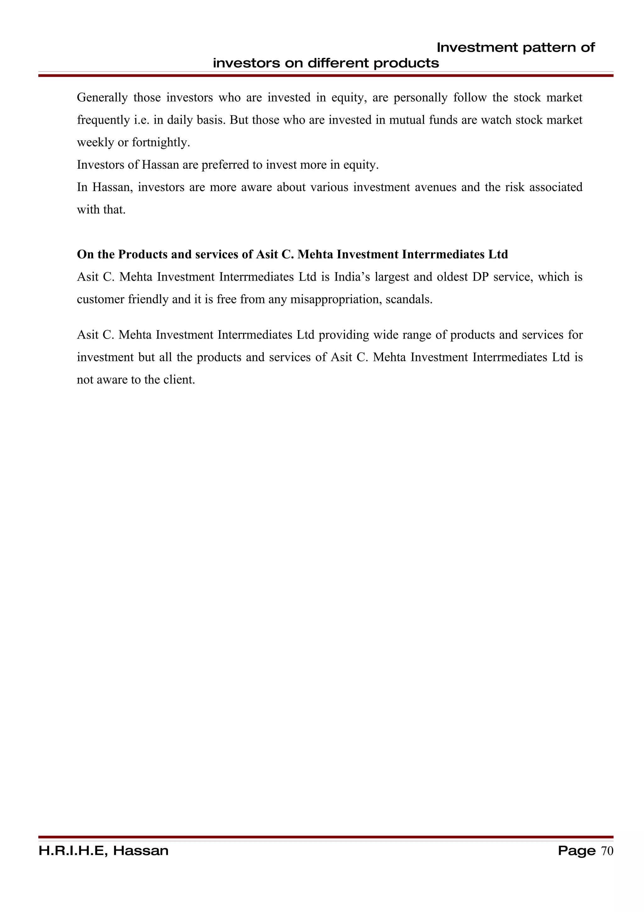 Investment pattern of
                                investors on different products

     Generally those investors who are invested in equity, are personally follow the stock market
     frequently i.e. in daily basis. But those who are invested in mutual funds are watch stock market
     weekly or fortnightly.
     Investors of Hassan are preferred to invest more in equity.
     In Hassan, investors are more aware about various investment avenues and the risk associated
     with that.


     On the Products and services of Asit C. Mehta Investment Interrmediates Ltd
     Asit C. Mehta Investment Interrmediates Ltd is India’s largest and oldest DP service, which is
     customer friendly and it is free from any misappropriation, scandals.

     Asit C. Mehta Investment Interrmediates Ltd providing wide range of products and services for
     investment but all the products and services of Asit C. Mehta Investment Interrmediates Ltd is
     not aware to the client.




H.R.I.H.E, Hassan                                                                                Page 70
 